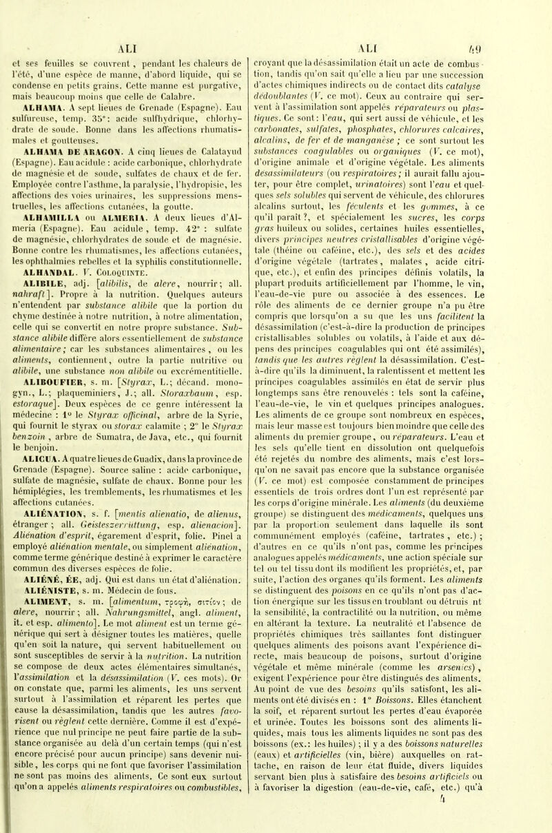 A LI et ses feuilles so coiivreiit , pendant les chaleiirs de IV'to, d'line osppce de manno, d'aboid liqiiide, qui so condense en petits tjrains. Cetto nianne est [nirgalivo, mais beauctnip nioins que celle de Calabro. ALHAIUA. A sept lieues de Grenade (Espac;ne). Eau sulfureuse, temp. 35°: acide sulfhydiiquo, chloiliy- drate de soude. Bonne dans les afleclions rbuniatis- males ct goutteiises. ALHAMA DE ARAGOiV. A cinq lieues de Calatayud (Espagno). Eauacidule : acido carbonique, chloi hvdrate de magnesie et do sonde, sulfates do cbanx et do for. Employee conti e Tastbrne, la paralysie, I'bydropisie, les affections dos voios urinaires, les sui)pressions mens- truellos, les affections cutanees, la goutle. ALHAMILLA ou ALMERIA. A deux lieues d'Al- nieria (Espagno). Eau acidule, temp. 42° : sulfate de magnesie, chlorbydratos de sonde ct de magnesie. Bonne contra les rluiniatisines, les affections cutanees, les ophtbalmies rebollos et la sypbilis constitutionnelle. ALHANDAL. T. COLOQL'INTE. ALIBILE, adj. \alibilis, de alere, nourrir; all. naliraft]. Propro a la nutrition. Quelques auteurs n'entendent par substance alihile que la portion du chyme destineca notre nutrition, a notro alimentation, celle qui se convertit en notre propro substance. Sub- stance a/ibi/e differe alors essentiellenient de substance alimentaire; car les substances alinientaires , ou les aliinents, contiennent, outre la partie nutritive ou alibile, une substance non alibilc ou excrementitielle. ALIBOUFIER, s. m. [Styrar, L.; decand. mono- gyn., L.; plaqucminiers, J.; all. Sloraxbaum, esp. estoraque]. Deux especes de ce genre interessont la medecine : 1 le Sly rax officinal, arbre de la Syrie, qui fournit le styrax ou slorax calamite ; 2 le Slyrax benzoin , arbre de Sumatra, de Java, etc., qui fournit le benjoin. ALICU A. A quatre lieues de Guadix, dans la province de Grenade (Espagno). Source saline : acido carbonique, sulfate de magnesie, sulfate de chaux. Bonne pour les hemiplegies, les trcmblements, les rbumatismes et les affections cutanees. ALIEIVATIOIV, s. f. [mentis alienatio, de alienus, etrangor; all. Geislessen ittlung, esp. alienacion]. Alienation d'espril, egarement d'esprit, folic. Pinel a employe alienation mentale, ou simplement alienation, comme terme generique destine a exprimer le caractere commun des diverses especes de folio. ALIENS, EE, adj. Qui est datis un etat d'alienation. ALIEI\ISTE, s. ni. Medecin de fous. ALIME!\IT, s. ni. [alimentiun, z^oi^ri, mn'ov; de alere, nourrir; all. Aahrungsmillel, angl. aliment, it. et esp. alimenlo]. Le mot alimeyit est un ternie ge- nerique qui sort a designer toutes les matieres, quelle qu'en soit la nature, qui servent liabituellement ou sent susceptibles de servir a la nutrition. La nutrition se compose de deux actes elementaires simultanes, Yassimilation et la desassimilation (V. ces mots). Or on constate que, parmi les aliments, les uns servent surtout a I'assimilation et reparent les partes que cause la desassimilation, tandis que les autres favo- risent ou reglent cette derniere. Comme il est d'expe- rience que nul principe ne pent faire partie de la sub- stance organisee au dela d'un certain temps (qui n'est encore precise pour aucun principe) sans devenir nui- sible, les corps qui ne font que favoriser I'assimilation ne sent pas moins des aliments. Ce sont eux surtout qu'on a appeles aliments respiratoires ou comhustibles. A LI /,9 croyant que la desassimilation etait un acle de combus - tion, tandis qu'on salt qu'clle a lieu par une succession d'actos cbimiiiues indirects ou de contact dits catalyse ciciloublanlps (V. ce mot). Ceux au contraire qui ser- vent a I'assimilation sont appeles reparaleurs ou plas- li(jues. Ce sont: Veau, qui sort aussi de veliicule, et les carbonates, sulfates, phosphates, chlorures calcaires, alcalins, de fer et de manganese ; ce sont surtout les substances coagulablcs ou organiques {V. ce mot), d'origine animate et d'origine vegetale. Les aliments desassimilateurs (ou respiratoires; il aurait fallu ajou- ter, pour etre complet, urinatoires) sont Veau et quel- ques sels solubles qui servent de vehicule, des chlorures alcalins surtout, les fcrulenis et les gvmmes, a ce q\i'il parait ?, et specialement les sricres, les corps gras buileux ou solides, certaines builes essentielles, divers prinripes neutres crislallisables d'origine vege- tale (theinc ou cafcinc, etc.), des sels et des acides d'origine vegetale (tartrates, malates , acide citri- que, etc.), et enfin des principes definis volatils, la plupart produits artificiellement par I'bomme, le vin, I'eau-de-vie pure ou associee a des essences. Le role des aliments de ce dernier groupe n'a pu etre cornpris que lorsqu'on a su que les uns facilitent la desassimilation (c'est-ii-dire la production de principes crislallisables solubles ou volatils, a I'aide et aux de- pens des pi incipes coagulables (pii ont ete assimiles), land is que les aulres reglent la desassimilation. C'est- a-dire qu'ils la diminuent, la ralentissent et mettent les principes coagulables assimiles en etat de servir plus longtemps sans etre renouveles : tels sont la cafeine, I'eau-de-vie, le vin et quelques principes analogues. Les aliments de ce groupe sont nombreux en especes, mais lenr masse est toujours bienmoindre que celle des aliments du premier groupe, o\\ reparaleurs. L'eau ct les sels qu'elle tient en dissolution ont quelquefois eto rejetes du nombre des aliments, mais c'est lors- qu'on ne savait pas encore que la substance organisee (V. ce mot) est composee constamnient de principes essenticls de trois ordres dont I'un est represente par les corps d'oiigine minerale. Les aliments (du deuxieme groupe) se distinguent des medicaments, quelques uns par la proportion seulement dans laquelle ils sont communement employes (cafeine, tartrates , etc.) ; d'autres en ce qu'ils n'ont pas, comme les principes analoguesappelesmed(ca)?!en/.s', une action speciale sur tel ou tel tissudont ils modifient les proprietes, et, par suite. Taction des organes qu'ils ferment. Les aliments se distinguent des poisons en ce qu'ils n'ont pas d'ac- tion energique sur les tissusen troublant ou detruis nt la sensibilite, la contractilite ou la nutrition, ou meme en alterant la texture. La neutralite et I'absence de proprietes chimiques tres saillantes font distinguer quelques aliments des poisons avant I'expei ience di- recte, mais beaucoup de poisons, surtout d'origine vegetale et meme minerale (comme les arsenics), exigent I'experience pour etre distingues des aliments. Au point de vue des besoins qu'ils satisfont, les ali- ments ont ete divisesen : 1 Boissons. Elles etanchent la soif, et reparent surtout les pertes d'eau evaporee et urinee. Toutes les boissons sont des aliments li- quides, mais tons les aliments liquides ne sont pas des boissons (ex.: les huiles); il y a des boissons naturelles (eaux) et artificielles (vin, biere) auxquelles on rat- tacbe, en raison de lour etat tluide, divers liquides servant bien plus a satisfaire des besoins arlificiels ou a favoriser la digestion (eau-de-vie, cafe, etc.) qu'a 4