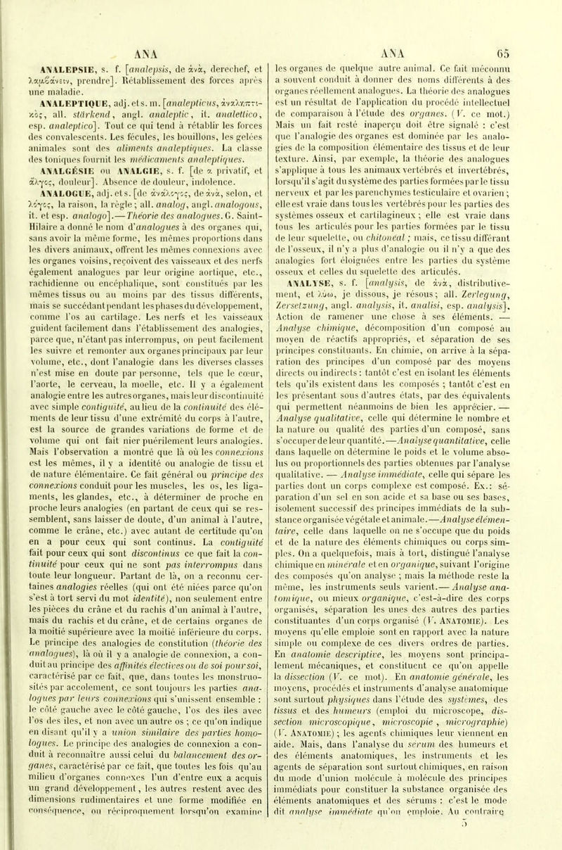 A!\'ALEPSIE, s. f. [analepsis, de ava, deret lief, el I'ModiH-i, prendre]. Relablissement des foixes npri's line maladio. A!\ALF,PTIOUE, adj. et s. in. [nnalepticus, avx/.r.-n- y.h;, all. stiirkend, anyl. analeptic, it. analetlico, csp. analeptico]. Toiil ce (pii tend a lelahlir les forces des convalescents. Les fecnles, les bouillons, les fjelees animalcs soiit des aliments analei)ti</ues. La dassc des toni(|ues lournlt les medicanicnls anateplir/ues. ANALUF.Sin on A!\ALr.lE, s. f. [de a iirivatif, et aX^c;, donleur]. Absence de doideur, indolence. AiVALOUllE, adj.ets. [de ava/.c-js:, deavi, selon, et >.o^c;, la raison, la regie; all. analog, ■dug;\.analofjonf:, it. etesp. anatugo].—Theoi-ie des analogues. Saint- Hilairc a doniie le noni d'analogues a des organes qui, sans avoir la nieme forme, les nienies proportions dans les divers animanx, ofl'rent les nienies connexions avec les organes voisins,recoivent des vaisseanx et des nerfs es;alement analogues par leur origine aortique, etc., rachidienne ou encephalique, sont constitues par les memes tissus o\i au nioins par des tissus diflerents, inais se succedant pendant lespliasesdudcveloppenient, comme I'os au cartilage. Les nerfs et les vaisseaux guident facilenient dans I'etablissenient des analogies, parce que, n'etant pas interrompus, on pent facilenient les suivre et renioiiter aux organes principaux par leur volume, etc., doiit I'analogie dans les diverses classes n'est mise en doute par jiersonnc, tels (|ue le coeur, I'aorte, le cervcau, la moclle, etc. II y a egaleinent analogic entre les autresorganes, maisleurdiscontinuile avec simple contiguile, aulicu de la cnntinuile des ele- ments de leur tissu d'une extremite dn corps a I'autre, est la source de grandes variations de forme et de volume qui ont fait nier puerilement lenrs analogies. Mais robservation a niontre que la ou les conncd ions est les memes, il y a identite ou analogic de tissu et de nature elementaire. Ce fait general ou principc des co«nejio«s conduit pour les muscles, les os, les liga- ments, les glandes, etc., a determiner de proche en proche leurs analogies (en pai tant de ceux qui se res- sernblent, sans laisser de doute, d'un animal a I'autre, comme le crane, etc.) avec autant de certitude qu'on en a pour ceux qui sont continus. La contiguitd fait pour ceux qui sont discontinus ce que fait la con- tin uite pour ceux qui nc sont pas interrompus dans toute leur longueur. Partant de la, on a reconnu cer- taines analogies reelles (qui ont etc niees parce qu'on s'est a tort servi du mot identite), non seulement entre les pieces du crane et du racliis d'un animal a I'autre, mais du rachis et du crane, et de certains organes de la moitie superienre avec la moitie inl'erieure du corps. Le principc ties analogies de constitution (theorie des analogues), la ou il y a analogic dc connexion, a con- duitau principe des affinites eleclireson de soi poursoi, caracterise par ce fait, que, dans toules les monstruo- sites par accolement, ce sont toujoui s les parties <7Hff- loguespar leurs conne.rions qui s'unissent ensemble : le cote gauche avec le cote gauche, I'os des ilcs avec I'os des iles, et non avec un autre os ; ce qu'on indi(ine en disant qu'il y a union similaire des parties homo- logues. Le principe des analogies dc connexion a con- duit a reconnaitre aussi cclui du balancemenl des or- ganes, caracterise par ce fait, que toutes les fois qu'au milieu d'organes connexes I'un d'entre eux a acquis un grand developpemcnt, les autres restent avec des dimensions rudimentaires et une forme modifiee en consequence, ou reciproquenient Inrsqn'on examine les organes du quelque autre animal. Ce fait meconnu a souvent conduit a donner des noms diflerents a des organes reellement analogues. La theorie des analogues est un residtat de I'application du procede intellectuel de coniparaison a I'etude des organes. (V. ce mot.) Mais un fait rcste inaper^u doit etre signale : c'est que I'analogie des organes est dominee par les analo- gies de la composition elementaiie des tissus et de leur texture. Ainsi, par exemple, la theorie des analogues s'applique a tons les animanx vertehres et invertebres, lorsqu'il s'agit dusysteme des parties formees parte tissu nervenx et par les parenchymes testiculaire et ovarien ; elleest vraie dans tousles vertebrespour les parties des systcmes osseux et cartilagineux; elle est vraie dans Ions les articnles pour les parties formees par le tissu de leur squeletle, on chitoneal; mais, ce tissu ditferaiit de I'osseux, il u'y a plus d'analogie ou il n'y a que des analogies fort eloignees entre les parties du systeme osseux et celles du squelette des articules. AiVALYSE, s. f. [analysis, de ava, distributive- nieiit, et >,\jw, je dissous, je lesous; all. Zertegung, lersctzung, angl. analysis, it. analisi, esp. analysis]. Action de ramener une chose a ses elements. — Analyse chimique, decomposition d'un compose au moyen de reaclifs appropries, et separation de ses l)rincipes constiluants. En chimie, on arrive a la sepa- ration des principes d'un compose par des moyens directs ou indirects : tantot c'est en isolant les elements tels qu'ils existent dans les composes ; tantot c'est en les presentant sous d'autres etats, par des equivalents qui permetlent neanmoins do bien les apprecier. — Analyse qualitative, celle qui determine le nombre et la nature ou qualite des parties d'un compose, sans s'occuperdelenr quantite.—Analyse quantitative, celle dans laquelle on determine le poids et le volume abso- lus ou proportionnels des parties obtennes parl'analyse qualitative. — Analyse immediate, celle qui separe les parties donl un corps complexe est compose. Ex.: se- paration d'un sel en son acide et sa base ou ses bases, isolement successif des principes immediats de la sub- stance organisee vegetaleetanimale.—Analyse elemen- tally, celle dans laquelle on ne s'occupe que du poids et de la nature des elements chimiqui^s ou corps sim- ples. On a quelqnefois, mais a tort, distingue I'analyse chimique en/ii»(C/'C!/e eten organique, »m\ant I'origine des composes qu'on analyse ; mais la methode reste la meme, les instruments seuls varient.— Analyse ana- tomiquc, ou mieux org'a«i}!(e, c'est-a-dire des corps organises, separation les unes des autres des parties constituantes d'un corps organise (f. Anatomie). Les moyens qu'elle emploie sont en rapport avec la nature simple ou complexe de ces divers ordres de parties. En anatomie descriptive, les moyens sont principa- lement mecaniques, et constituent ce qu'on appelle la dissection {V. ce mot). En anatomie generate, les moyens, precedes et instruments d'analyse anatomique sont surtout physiques dans I'etude des systi-mes, des tissus et des huineurs (emploi du microscope, dis- section microscopique, microscopie , micrographie) (I'. Anatomie) ; les agents chiiniques leur vienneut en aide. Mais, dans I'analyse du scrum des humeurs et des elements anatomiques, les instruments et les agents de separation sont surtout chimiques, en raison dn mode d'union molecule a molecule des principes immediats pour constituer la substance organisee des elements anatomiques et des serums : c'est le mode dit anriljise immediate qu'on emploie. Au contrairq 5