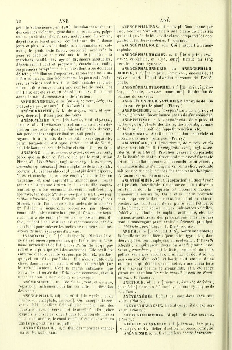 pn'iS de Valenciennes, en 1803. Invasion marquee par des coliqiies violentes, gene dans la respiration, palpi- tation, prostration des forces, meteorisme du ventre, dejections vertes et noires; cet etat dure dix a douze jours et plus. Alors les douleurs abdominales se cal- ment, le pouls reste faible, concentre, accclere; la peau se decolore et prend unc teinte jaunatre; la marcheestpenible, le visage bouflfi ; sueurs liabituelles, deperissement lent et progressif, emaciation; enfm, les premiers symptomes se renouvellent avec douleurs de tete ; defaillances frequentes, intolerance de la lu- miere et du son, diarrbec et mort. La peau est decolo- ree, les veines sont invisibles. Cette maladie estchro- nique et dure souvei.t un grand nonibre de mois. Les martiaux out ete ce qui a reussi le mieux. On a aussi donne le nnm d'antimase a cette affection. AIVEMOGYMETRE, s. m. [de a-Jirj.c:, vent, w/.u;, ra- pide, et a£rp';v, mesure]. V. ANtMOMETKE. ANEMOGRAPHIE, s. f. [de avaacc, vent, et -j'pa- toEiv, decrire]. Description des vents. AlNEMOMiiTRE, s. ni. [de avc;j.o:, tent, etp.srpov, mesure, all. Windmesser]. Instrument au moyen du- quel on mesure la vitesse de I'air oul'intensite du vent, soit pendant les temps ordinaires, suit |)endant les ou- ragans. On a propose, dans ce but, divers appareils, parmi lesquels on distingue surtout celui de WoltT, celui deBouguer, cclui de Poleni et celui d'Ons-en-Brai. ANEMONE, s.t.[avemone,viiiJ.w-n, deav£ij.c:,vent, parce que sa fleur ne s'ouvre que par le vent, scion Pline; all. Wiiulhlume, ang\. ancmony, it. anemone, anemolo,esi).anemona].Genve deplantes delapolyandr. polygyn., L.; renonculacees,.!., duntplusieurs especes, acres et caustiques, out ete employees autrefois en medecine, et sont aujourd'bui aliMudonnees. Telles sont : 1 VAnemone Piil^iiliHn, L. (jnilsatille, cbque- iourde), qui a ete reconnnandi'c cuiiniic calberetiquc, aperitive, febrifuge;2I'yl^cjnoHe pratensis, h.,oxiPuJ- satilla nigricans, dont Textrait a ete employe par Stoerck centre I'amaurose et les taches de la cornee; 3° VAnem ne nemorosa, preconisee par Chomel comme detersive centre la leigne; i VAnemone hepa- iica, qui a ete employee centre les obstructions du foie, et dont I'cau distillec est recommandee par Si- mon Pauli pour enlever les taches de rousseur. —Ane- mones de OTP)', synonyme d'acioiies. ANlilWOIVlNE, s. f. [all. Anemonin]. Matifefe acre, de nature encore peu connue, que Ton retire del'^lne- mcne pratcnsis et de VAnemone PithatUki, et qui pa- rattetre le principe aclif des anemones. Elle avait ete entrevue d'al>ord parHeyer, puis pnr Stoerck, par Jac- quin, et, cn 181i, par Robert. Elle ii'est soluble qu'a chaud dans I'eau ou I'alcool, et elle s'en precipite par le lefroidissement. C'est la meme substance que Schwartz a trouvee dans VAnemone nemorosa, et qu'il a decrite sous le noni tVacide ani'monique. A!\1;«0SC0PE, s. m. [de 7.-i-:iJ.',;, vent, et (sa.'.t7v.-i, regarder]. Instrument qui fait connaitre la direction des vents. AI\E\'CfiPHALE, adj. el subsl. [de apriv., et de i-^zi'fyj.c:, ence[ihale, cerveau]. Qui manque do cer- veau. Isid. Geoffroy Saint-Hilaire appelle ainsi des fnonstres privcs de Cerveau et de moelle epiniere, chez lesquels le crane est ouvert dans toute son etendue en haut et cn arriere, le canal vertebral etant converti en une large gouttiere sans profondeur. AIMENCEPHALIE, s. f. Elal des monstres anence- fiales. V. ActPHALiE, AIVENCEPHALIEIVS, et s. m. pi. Nom donne par Isid. GeoHVoy Saint-Hilaire a une classe de monstres qui sont privcs de tete. Cette classe comprend les ace- j)hales e[ les dcrencqjlialcs. V. ces mots. ANENCEPHALIOUE, adj. Quia rapport a I'anen- ceptialie. ANENCEPHALOHEMIE, s. f. [de a priv., iy.i- (oa.Xo:, encepbale, et aiaa, sang]. Defaut du sang vers le cerveau, syncope. AniEIVCEPHALONEURIE OU ANENCEPHALO- NERVIE, s. f. [de a priv., s-^i'.scpxX'v;, encepbale, et vE'jpov, nerf. Defaut d'action nerveuse de I'ence- phale. AI\EI\'CEPI1AL0TR0PHIE, s.f. [dec'.priv.,E-;a£'9a- >,cc, encepbale, et Tpctpr,, nourriture]. Diminution de volume du cerveau. AlVENTERONERVlESlTCRNllVE.Paralysie de I'in- testin causee par le plomb. (Piorry.) ANfiPISCIlESE, s. f. [anepischesis, de a priv., et s7r!c/(o,j'arrete]. Incontinence, paralysied'un sphincter. ANEPITHIMIE, s. f. [anepitliymia, de a priv., et ETciG'jij.'a, desir]. Perte desdesirs, des appetits, comme de la faim,dela soif, de I'appetit vcnerien, etc. .ANERVISMIE. Abolition de Taction sensorials et motrice des nerfs, paralysie. (Piorry.) AIMESTHESIE, s. f. [ancpslhesiia, de a priv. et o.t- abr.ai;, sensibilite; all. Unempfindlichkeit, angl. insen- sibilily, it. anestesia]. Privation generale ou partielle de la faculte de sentir. On entend par anesthesie toute privation ou affuiblissementde la sensibilite en general, ou de la sensibilite d'un organe en particulier, produite soit par une maladie, soit par des agents anesthesiques. V. Chi.oroforme, Etherisme. ANESTIliSIQUE, adj. Qui appartieiita Vanesthede; qui [iroduit raneslhesie. On donne ce nom a diverses substances dont la proprietc est d'eteindre momen- tanement la sensibilite. On a utilise cette propriele pour supprimer la douleur dans les operations cbirur- gicales. Les substances de ce genre sont I'etber, le cbloroforme, et diverses aulres substances volatiles, I'aldebyde , I'buile de najjbte artificielle, etc. Les anciens avaierit aussi des preparations anesthesiques dont la mandragore paiail avoir ete I'element principal. — 31cthode anestlie'siquc. V. Etherisation. ANEtH, s. m. [avr,Pcv, all. Dill]. Genre deplantes de la familledes ombcUifrrcs (pentandr. digyn., L.), dont deux especes sont employees en medecine : V'Vanelh odorani, vulgairement aneth ou aneth puant (Ane- thum graveolens), dont le fruit, compose de deux petites semences accolees, brunatrc, ovale, strie, un peu convexe d'un cote, et borde tout autour d'unc membrane qui double son diamctre, a une odeur forte et une saveur Chaude et aroniatique, et a ete range pSrmi les carminatifs; 2 le fenouU (Anethum Foeni- culuni). V. FENonL. ANETlQUE, adj. els. [aneticus, avsTiy-c;, de av'r,(/.;, je relAcbe]. Ce mot a etc employe comme synonyme de r eminent. ANEVRAXEIWIE. Defaut de sang dans I'axe ner- veux. (Piorry.) AKEVRAXOGENESIE. Defaut congenital d'axc ncr-- veux. (Piorry.) ANEVRAXOTROPHIE. Atrophic de I'axe nerveux. (Piorry.) AlMEvr.lE ou ANEURSE, s. f. [aneuria, de a priv., etvE'jpcv, nerf]. Defaut d'action nerveuse, paralysie. AISEVRISME, s. m. II vautmieux f^crire ANevRYSME.