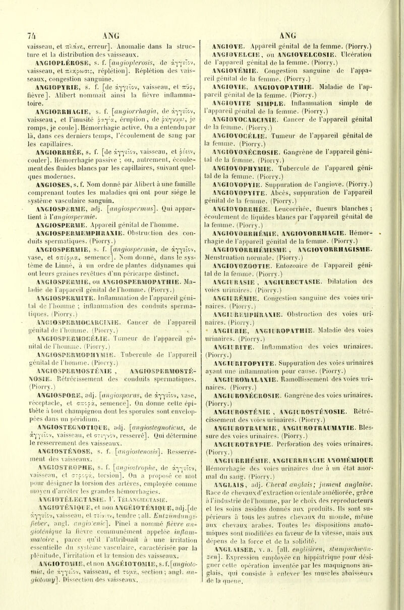 Ill ANG vaisseau, et -Xavc;, erreur]. Anonialie dans la struc- ture et la distribution des vaisseaux. AIVGIOPLKROSE, s. f. [angioplerosis, do apj-sTiv, vaisseau, et TcXT.pwtJi;, repletion]. Repletion des Aais- seaux, congestion sanguine. AI^GIOPYRIE, s. f. [de y.~o-c~.ot, vaisseau, et Tviip, fievre]. Alibert nommait ainsi la tievre inflamma- toire. ANGIORRHAGIE, s. f. [angiurrliagin, de a-^-j-Jtov, vaisseau, et I'inusite oy.ya, eruption, de pri-yvuy.i, je romps, Je couleJ.Hemorrhagie active. On a cntendupar la, dans ces derniers temps, rccoulement de sang par les capillaires. ANGIORRMEE, s. f. [de a-j'-^Evcv, vaisseau, et pssiv, couler]. Hemorrbagie passive ; ou, autrcment, ecoule- mentdes lluides blancs par les capillaires, suivant quel- ques modernes. ANGIOSES, s. f. Nom donne par Alibert a une famille comprenant toutes les maladies qui ont pour siege le systeme vaseulaire sanguin. Al\GIO.SPliRHE, adj. [aiigiospermiis]. Qui appar- tient a Vanginspermie. A^GlOSPERiVIE. A|ip;n eil genital de I'lionime. AIVGIOSPERMEiMPHRAXIE. Obstruction des con- duits spermatiques. (Piorry.) AWGIOSPERMIE, s. f. [angiospermia, de a-^^^ctov, vase, et o-iou.y., semence]. Soni donne, dans le sys- leme de Linne, a un ordre de plantes didynames qin out lours grniiies revetues d'un pcricarpe distinct. A^^GIOSPEMHE, ou AJ^'GIOSPERHIOPATHIE. Ma- ladie ile rappareil genital derbomnie. (Piorry.) A[\'GI0§1>ES!HETE. Inilanuuation de I'appareil geni- tal dc rbiiiniac ; inllanuiialion des conduits sperma- tiques. (Piorry.) ANGSO.SPEUMOCAUCESilE. Chaucer de I'appareil genital di,'I'hninme. (Piorry.) AiVGlOSPERMOCELIE. Tumeur de I'appareil ge- nital dc I'lmiuaie. (Piori-y.) A!\'GSOSPKRHOPHY\ne. Tubercule de I'appareil genital de rhoninie. (Piori-y.) A!V'GI03PEr.^I0ST£iME , A.^'GIOSPERMOSlli- ISOSSE. lictrecissement des conduits spermatiques. (Piorry.) AIMGIOSPORE, adj. [angiosporus, de a-^'-j'oIrjv, vase, receptacle, et cKcpa, semence]. On donne cette epi- tliete a tout champignon dout les sporuies sont envclop- pees dans un peridium. ANGIOSTEGriOTIOl'E, adj. [cnigioslegnoticus, de a-j-yiicv, vaisseau, elonyib^, resserre]. Qui determine le resserremont des vaisseaux. A!\G10STEI>iOSE, s. f. [nngio>:lenosis]. Resserre- nient des vaisseaux. A^GIOSTilOPHE, s. f. [(iiigidslropiie, de a-pj-jicv, vaisseau, ct --::-.7,, lorsion]. On a propose ce mot pour design(M' la tm-siou des arteres, employee comme moycn d'arrelcr les grandes bemorrbagies. A^GiOTSaECTASiE. V. TliL VNCncCTASIE. AlVGIOTESiOllE, et non AI\'GElOT8iNII0i;E, adj.[de a-|-j'£icv, vaisseau, et -civnv, tendre ; all. Eiitzidtduuri^:- fU'ber, augl. (■iigio'enir']. Pinel a nonnne fievre an- giolcnique la lievre comniunement appelee inflaiit- maloirc, parcc qu'il I'attribuait a une irritation essenlielle du systeme vaseulaire, caracterisee par la pb'uilude, I'irrilaliiin et la tension des vaisseaux. AiVGIOTO«IR, Ct non A^GElOTOitilE, s. L[augiulo- m«r, de -/.-j-j-il-v, vaisseau, et voij.r,, section ; angl. au- giolnniy'j. Oissectinu des vaisseaux. AIVGIOVE. Appareil genital de la femme. (Piorry.) AlMGUfVELCIE, ou ANGIOVELCOSIE. Ulceration de I'appareil genital de la feunne. (Piorry.) ANGIOVEiWIE. Congestion sanguine de I'appa- reil genital do la femme. (Piorry.) AIN'GIOVIE, AIVGIOVOPATHIE. Maladie dc I'ap- pareil genital de la t'emnie. (Piorry.) A!\G10VITE SIMPLE. Inllammation simple de I'appareil genital de la femme. (Piorry.) ANGIOVOCARCINIE. Cancer de I'appareil genital de la fennne. (Piorry.) ANGIOVOCELIE. Tumcur de I'appareil genital de la femme. (Piorry.) Ai^GIOVOSlECROSIE. Gangrene de I'appareil geni- tal de la femme. (Piorry.) AlVGIOVOPHYlWIE. Tubercule de I'appareil geni- tal de la femme. (Piorry.) AIVGIOVOPIIE. Suppuration de I'angiove. (Piorry.) AIVGIOVOPYITE. Abces, suppuration de I'appareil genital de la femme. (Piorry.) AI\GI0VORRHEE. Leucorriiec, flueurs blanches ; ecovdement de liquides blancs par I'apiiareil genital de la femme. (I'ioriy.) ANGIOVOHRHEiVIIE, Ai^GIOVORRHAGIE. Hemor- rbagie de I'appareil genital de la femme. (Piorry.) ANGIOVORRHEMISiVIE , ANGIOVORRHAGISME. Menstruation normale. (Piorry.) ANGIOVOZOOTIE. Entozoaire de I'appareil geni- tal de la femme. (Piorry.) Ai^iGIIJRASIE , AIVGIURECTASIE. Dilatation des voies ui'inaires. (Piorry.) AiVGIliRERIIE. Congestion sanguine des voies uri- naires. (Piorry.) A!\GIliREtlPHRAXIE. Obstruction des voies uri- naires. (Piorry.) Ai^JGIl'RIE, AA'GIliROPATHIE. Maladie des voies urinaires. (Pioiry.) Aj\GIl=RITE. Inflammation des voies urinaires. (Piorry.) AIVGIHRITOPYITE. Sup|mraliou des voies urinaires ayant une inllammation pour cause. (Piorry.) ANGlliROIWALAXIE. Ramollissement des voies uri- naires. (Piorry.) Al\GlljROi\ECROSIE. Gangrene des voies urinaires. (Piorry.) ANGll'ROSTEi^IE , A«G_I(JROSTEI\OSIE. Retre- cissement des voies urinaires. (Piorry.) AIVGItROTRAUiWIE, AINGIIROTRAUMATIE. Bles- sure des voies uriiuiires. (Piorry.) ANGItROTRYPIE. Perforation des voies urinaires. (Piorry.) ANGHiURlIEMIE. Ai\GIl]RRUAGIE A-^OMEMIQIE Hemorrbagie des voies urinaires due a m\ etat anor- mal du sang. (Piorry.) ANGLAIS, ndj. Clieval anglais; jimetit anglaise. Race de clievauxd'extraclionorieutaleamclioree, grace 111'industrie del'bomme, par le choix des reproducteurs et les soins assidus donnes aux produits. lis sont su- perieurs a tons les autres cbevaux du monde, memo aux cbevaux arabes. Toutes les dispositions anato- niiques sout modiliees en faveur de la vifesse, mais aux depens de la force et de la solidile. ANGLAISER, V. a. [all. eiiglhiren, sliintpfichwan- zen]. Exiiression emjiloyee en bippialiique |)our desi- gner cette operation inventee par les maquignons an- glais, qui consisle a nnlevei' les muscles ahaisppuri; de la queue.