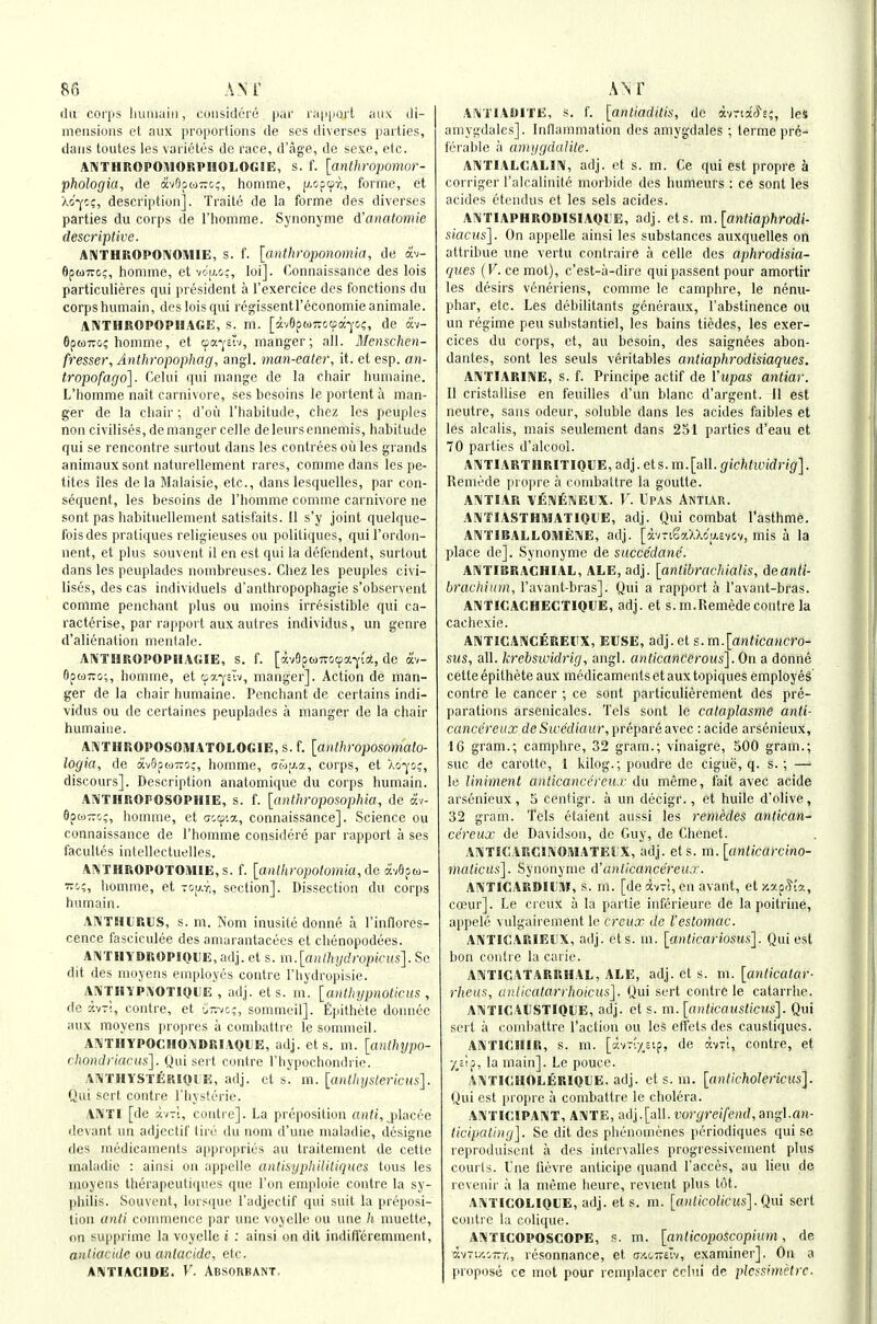 U AM' (In coi'ps liuiuuiii, coiisidt'ie pui' r;i|i|ioit ;iiix tli- metisioiis ct aiix proportions de scs iliverses parties, dans toutes les varictes de race, d'age, de sexe, etc. ANTHROPOMORPHOLOGIE, s. f. [anthroi)omor- phologia, de avOptoTrc;, liomme, p.opcpy;, forme, et ao'y;;, description]. Traito de la forme des diverses parties du corps de I'liomme. Synonyme d'anatomie descriptive. A!\THKOPOI\OIHIE, s. f. [anthmponomia, de av- 6pu7rc;, homme, et vo'u.c;, loi]. Connaissance des lois particulieres qui president a Texercice des fonctions du corpsluimain, desloisqui regissentreconomieanimate. AIVTHROPOPIIAGE, s. m. [av6pw7rociia-j'G(;, de av- 6ptoT7o; homme, et oa-j'stv, manger; all. Mcnschen- fresser, Anthropophag, angl. man-eatei\ it. et esp. an- tropofago]. Celui qui mange de la chair humaine. L'homme nait carnivore, ses besoins le portent a man- ger de la chair ; d'ou I'habitude, chcz les peuples non civilises, de manger celle deleursennemis, habitude qui se rencontre surtout dans les contrees oil les grands animaux sont naturellement rares, commedans les pe- tites iles dela Malaisie, etc., dans lesquelles, par con- sequent, les besoins de l'homme comme carnivore ne sont pas habituellement satisfaits. 11 s'y joint quelque- foisdes pratiques religieuses ou poliliques, quil'ordon- nent, et plus souvent il en est qui la defendent, surtout dans les peuplades nombreuses. Chez les peuples civi- lises, des cas individuels d'anthropophagie s'observent comme penchant plus ou moins irresistible qui ca- racterise, par rapport aux autres individus, un genre d'alienation mentale. ANTHROPOPIIAGIE, s. f. [avepMTOcpa-^ia, de av- flpoiTTo;, liomme, et oa-j'stv, manger]. Action de man- ger de la chair humaine. Penchant de certains indi- vidus ou de certaines peuplades a manger de la chair humaine. AiVTHROPOSOMATOLOGlE, s. f. [anthroposomato- logia, de av9p<o~o;, homme, (jw;j.a, corps, et Xo-^'o;, discours]. Description anatomique du corps humain. AiVTHROPOSOPHlE, s. f. [anthfoposophia, de av- OpwTTc;, liomme, et aooia, connaissance]. Science ou connaissance de l'homme considere par rapport a ses faculles intellectuelles. Ai\'THROPOTOMlE,s. f. [anlhropotomia,de ocvGpw- Tii;, liomme, et tou.y;, section]. Dissection du corps hurnain. AA'THliRUS, s. m. !v'om inusite donne a I'inflores- cence fasciculee des amurantacees et chenopodees. AlMTHYDROPlOllE,adj.et s. m.[aHthydropicus].So dit des luoyens employes centre I'hydropisie. AIVTHYP^OTIOUE , adj. et s. ni. [anlhypnoticus , fie K-jTi, centre, et o7.-/c,-, sommeil]. Epithete donnee aux moyens ]iro|ires ii conibattre le sommeil. A!VTHYPOCHOi\DRlA0l'E, adj. et s. m. [antlnjpo- chondriacus]. (Jui sert centre Thypochondrie. AISlTHYSTERlQtE, adj. ct s. m. [aiitlujstericus]. Qui sort centre I'hysterie. ASITI [de contre]. La preposition cui/;, jilacce (levant un adjectif tin^ du nom d'une nialadie, designe des medicaments appropri(!'S au traitement de cetle rnaladie : ainsi on appelle antisypliilitiques tous les moyens Iherapeutiqiies que Ton emploie centre la sy- philis. Souvent, lors([ue I'adjectif qui suit la preposi- tion unli commence par une voyelle ou une h inuette, on supprimc la voyelle i : ainsi on dil indiff'(;remment, anliocide ou anlacide, etc. AI\TIAGIDE. V. AbsoRBANT, Ai\TIAI)ITE, s. f. [antiaditis, de i-tridcft;, leS amygdales]. Inflammation des amygdales ; terme prii- ierable a amiigdalile. A!\TIALOALI!V, adj. et s. m. Ce qui est propre a corriger I'alralinite morbide des humeurs : ce sont les acides (iteudus et les sets acides. AIMTIAPHRODISIAOI'E, adj. ets. m.[antiaphrodi- siacua']. On appelle ainsi les substances auxquelles on attribue une vertu contraire a cello des aphrodisia- ques {V. ce mot), c'est-a-dire quipassent pour amortir les d(?sirs veneriens, comme le camphre, le nerm- phar, etc. Les di^bilitants goneraux, I'abstinence ou un rtjgime peu substantiel, les bains tiedes, les exer- cices du corps, et, au besoin, des saignees abon- dantes, sont les seuls veritables andaphrodisiaques. AIVTIARIIVE, s. f. Principe actif de I'upas antiar. II cristallise en feuilles d'un blanc d'argent. 11 est neutre, sans odeur, soluble dans les acides faibles et les alcalis, mais seulement dans 251 parlies d'eau et 70 parties d'alcool. A!\TIARTHRITIOlJE,adj.ets.m.[all.(/!cftfi(;(yngi]. Remede propre a combattre la goutte. ANTIAR VlSNtNEHX. V. UPAS ANTIAR. AIMTIASTHMATIOliE, adj. Qui combat I'asthme. ANTIBALLOMEIME, adj. [avTiSaXXo'u.evov, mis a la place de]. Synonyme de succedane. AlV'TIBRAGHIAL, ALE, adj. [anlibrachialis, deanti- bmchium, I'avant-bras]. Qui a rapport a I'avant-bras. AIVTICACHECTIOUE, adj. et s. m.Remede contre la caehexie. ANTICAI^CEREUX, EUSE, adj.et s.m.[anticaHcro- sus, all. krebswidrig, angl. anticanCerous]. On a donne cette epithete aux medicaments et aux topiques employes contre le cancer ; ce sont particulierement des pre- parations arsenicales. Tels sont le cataplasme anti- cance'reux deSwediaur, prepare avec: aci(le arsenieux, 16 gram.; camphre, 32 gram.; vinaigre, 500 gram.; sue de carotte, 1 kilog.; poudre de cigui?, q. s. ; — le liniment anticancereu.r du meme, fait avec acide arsijnieux, 5 centigr. a un dijcigr., et huile d'olive, 32 gram. Tels etaient aussi les remedes antican- cereux de Davidson, de Guy, de Chenet. Ai^TIGARClIVOMATEli'X, adj. ets. m. [anticarcino- malicus]. Synonyme d'anticancereux. AA'TICARDIlJir, s. rn. [de dv-i, en avant, ety.xa^ia, coeur]. Le creux a la partie infd'rieure de la poitrine, appeli' vulgairement le creux do I'estomac. Al^TIGARIErx, adj. ets. m. [auticariosus]. Qui est bon contre la caiie. ANTICATARRHAL, ALE, adj. el s. m. [anticatar- rheits, aiilicatarrhoicus]. Qui sort centre le catarrhe. AIVTICAUSTIQUE, adj. el s. m. [aniicausticus]. Qui sort a coinhattre faction ou les effets des caustiques. AA'TICHIR, s. m. ['hn'.yu^, de avri, contre, et •/,ai;, la main]. Le pouoe. AM'ICHOLERIQliE. adj. et s. m. [antichoJericus]. Qui est propre a combattre le cholera. AIVTIGIPAINT, ANTE, adj.[all. iwi/rei/eHf/, angl.an- ticipaling]. Se dit des phiinoinenes periodiques qui se leproduisent a des iiitervalles progressivement plus courts. Vne fievre anticipe quand I'acces, au lieu de revenir ii la mijme heure, revient plus tot. ANTIGOLIQUE, adj. et s. m. [«))/(fo;/('Us]. Qui sert toiiti e la colique. ANTICOPOSCOPE, s. m. [anlicoposcopiuin, de •av7i/,iT7/,, resonnance, et ax-oTrelv, examiner]. On a proposti ce mot pour reinplacer Cclui de plcfsimetrc.