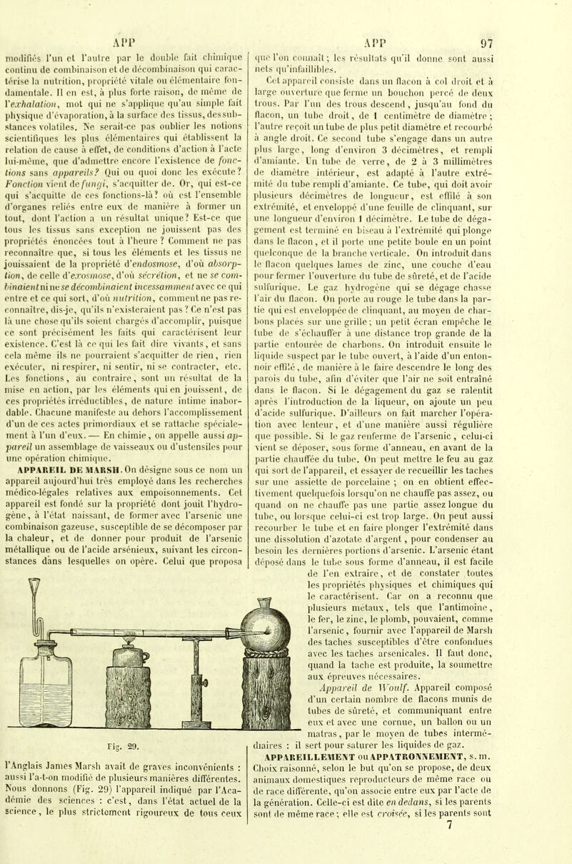 AI»P modifios I'un cl I'autie par le doublo fait cliiiiiirinc conlinu ile combiiiaison et de dt'conibiiiaisoii qui carac- U'vhe la iiutrilion, propricte vitale nu ('lonientairo I'on- damentalc. II en esl, a plus forlc raison, dc iiu'mc dc Ve.rlmlalion, niut qui ne s'appliquc qu'au simple fail physique d'evaporation, a la surface di;s tissus, dessub- stances volatiles. Ne serait-cc pas oublier les notions scientifiques les plus elemeidaires qui etablissent la relation dc cause a ellet, de conditions d'action a I'acte Ini-mcme, que d'adniettre encore rexisteiice de fonc- tinns sans appareils/' Qui on quoi done les execute? Fonrlion vient definir//', s'acquitter de. Or, qui est-ce qui s'acquitte dc ces fonctions-la ? ou esl rensemblc d'organes relies entre eux de inaniere a former un tout, dont I'action a un resultat unique? Est-ce que tons les tissus sans exception ne jouissent pas des proprietes enoncees tout a I'heurc ? Comment ne pas reconnaitre que, si lous les elements et les tissus ne jouissaient de la propriete A'endosmose, d'ou absorp- tion, dc celle d'e.ro^mosc, d'ou sccri'tion, et ne se com- hinaientniiwsedecomhinaient incessammoit a\ec ce qui entre et ce qui sort, d'ou nulrition, comment ne pas re- connaitre, dis-je, qu'ils n'cxisteraicnt pas? Ce n'est pas la une chose qu'ils soient charges d'accomplir, puisque cc sent precisement les faits qui caracterisent leur existence. C'esl la ce qui les fait dire vivants, et sans cela memo ils ne pourraient s'acquitter <lc rien, rien executor, ni respirer, ni seutir, ni se contracter, etc. Les fonctions, au contraire, sont uu resultat de la mise en action, i)ar les elements qui en jouissent, de ces proprietes irreductibles, de nature intime inabor- dablr'. (;hacune manifesto au dehors I'accomplissement d'un de ces actes primordiaux et se rattache speciale- ment a I'mi d'e>ix.— En chimie, on appelle aussi ap- pareil un assemblage dc vaisseaux ou d'ustensiles |>our une operation chimiquc. APPAREIL DE MARSH. On designe sous ce nom mi appareil aujourd'hui tres employe dans les recherches medico-legales relatives aux empoisonnements. Get appareil est fonde sur la propriete dont jouit I'hydro- gene, a I'etat naissant, de former avec I'arscnic une combinaison gazeuse, susceptible de se decomposer par )a chaleur, et de donner pour produit de I'arsenic metallique ou de I'acide arsenieux, suivant les circon- stances dans lesquelles on opere. Celui que proposa 1 Fig. 29. I'Anglais James Marsh avail de graves inconvenienls : aussi I'a-t-on modille de plusieurs manieres difTerenles. Nous donnons (Fig. 29) I'appareil indique par I'Aca- demie des sciences : c'cst, dans I'elal actuel de la science, le plus strictcment rigoureux de tons ceux A!'P 97 que Ton connait; les rcsultats qu'il donnc sonl aussi nets qu'infaillibles. r.i l appareil coiisiste dans un flacon a col dinit el a large ouverlure que ferme un bouchon perce dc deux Irons. Par I'un des Irons descend, jusqu'au fond du flacon, un tube droit, de 1 centimetre de diametre; I'aiitre recoil un tube de plus petit diametre et recourbe a angle droit. Ce second lube s'engage dans un autre plus large, long d'environ 3 decimetres, et rempli d'aniiante. Un tube de verre, de 2 a 3 millimetres de diametre intericur, esl adapte a I'autre extre- mite du tube rempli d'amianle. Ce tube, qui doit avoir plusieurs decimetres de longueur, est effile a son extremite, el enveloppe d'une feuille de clinquant, sur une longueur d'environ I decimetre. Le tube de dega- gemenl esl Ici uiine eu biseau a rextremite qui plonge dans le llacon, et il ])orte une petite boule en un point quelconque de la bi anche verticale. On introduit dans le fiacon quelqnes lames de zinc, une couche d'eau pour former I'ouverture du tube dc surele,et de I'acide sulfurique. Le gaz hydrogrne qui se degage chasse I'air du llacon. On porle au rouge le tube dans la par- tie qui est enveloppcedc clinquant, au moyen de char- bons places sur une grille; un petit ecran empcche le tube de s'echauffer a une distance trop grande de la partic enlouree de charbons. On introduit ensuite le liquide suspect par le tube ouvert, a I'aide d'un enlon- noir eirilc, de maniere a le faire descendre le long des parois du lube, afm d'eviler que Fair ne soil enlraine dans le flacon. Si le degagemenl du gaz se ralentit apres I'introdnction de la liqueur, on ajoute un jieu d'acide sulfurique. D'ailleurs on fail marcher I'opera- tion avec lentenr, et d'une maniere aussi regnliere que possible. Si le gaz renferme de I'arsenic , celui-ci vient se deposer, sous Ibrme d'anneau, on avanl de la pai tie cliauffee du tube. On pent metlre le feu au gaz qui sort de I'appareil, et essayer de recueillir les laches sur une as.siellc de porcelaine ; on en obtient effec- tivement quelquefois lorsqu'on ne chauffe pas asscz, ou quand on ne chaulfe pas ime parlie assez longue du tube, ou lorsque celui-ci est trop large. On pent aussi recoui bcr le tube el en faire plonger rextremite dans une dissolution d'azolate d'argent, pour condenser au besoin les dernieres portions d'arsenic. L'arsenic elant depose dans le tube sous forme d'anneau, il esl facile de Ten extraire, el de constater loutes les proprietes physiques el chimiques qui le caracterisent. Car on a reconnu que plusieurs melaux, tels que I'antimoine, le fer, le zinc, le plomb, pouvaienl, comme I'arsenic, fournir avec I'appareil de Marsh des laches suscepliblcs d'etre confondues avec les laches arsenicales. II faul done, quand la tache esl produite, la soumellre aux epreuves necessaires. Appareil de Woulf. Appareil compose d'un certain nombre de flacons munis de tubes de siirele, el communiquanl entre eux el avec une cornue, un ballon ou un malras, par le moyen de lubes inlerme- diaires : il serl pour saturer les liquides de gaz. APPAREILLEMENT ou APPATR0A'1\EME!VT, s. m. Choix raisonne, selon le but qu'on se propose, de deux animaux domesliques reproducteurs de meme race ou de race differenle, qu'on associe entre eux par I'acte de la generation. Celle-ci est dile en dedans, si les parents sont de meme race; elle est rroi'fi^c, si les parents sont 7