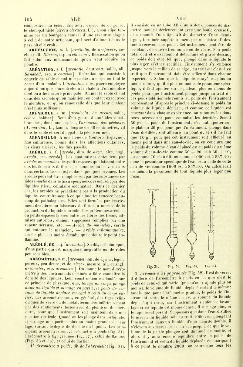 lU/i AUK coiliposiLiuii iiu biilcl. lino uulic i.'S|il'cc de i:,ciire, Ic chou-iialinisle {Arecu oleracea, L.), a sou stipe tur- iiiiiiij par im bourgeon central d'une saveur aiialog'ue a colle iJe notre artichaul, qui sert d'alinient dans le pays oil elle croit. AREFACTIOIV, s. f. [ari'factio, de arefacere, sc- cher; all. Durren, e^i. orefacvion]. Dessiccation qu'on fait subir aux medicaments qu'on veut reduire en poudie. AREIVATIOIV, s. f. [arcnatio, de arena, sable, all. Sandbad, esp. arenacioii]. Operation qui consiste a couvrir do sable chaud une partie du corps ou tout le corps d'un malade. L'arciialion n'est guere employee aujourd'huiquepourentretenirla cbaleur d'un membre dont on a lie Tartere principale. On met le sable cbaiul dans des sachets (|u'on maintient en contact exact avec le mcnibre, et qu'on renouvelle des t[ue leur chaleur n'est plus sulilisantc. AUE^ICOLE, s. m. [arenicola, Ac arena, sable, colore, habitei]. Nom d'un genre d'annelides dorsi- branches, dont une espece, I'arenicole des pecheurs {A. marina, L., Lamk), longue de 30 centiintMres, vit dans le sable ct sert d'appat a la peche en nier. AREIVOSILLO. A une lieue de Montoro (Espagne). Eau sull'ureuse, bonne dans les affections cutanees, les vieux ulceres, les flux passil's. AREOLE, s. f. [areola, dim. de area, aire, angl. areola, esp. areola]. Les anatomistes entendent par arcolesou vacuoles, lespetitsespaces que laissent eutre cux les faisceaux de fibres, les lamelles ou les vaisseaux dans certains tissus (os) et dans quelques organes. Les arcolespeuvent otre remplies soit par des substances so- lides (inoelle dans le tissu spongieuxdesos), soit par des liquides (tissu cellulaire oedematic). Dans ce dernier cas, les areoles ne prcexistent pas a la production du liquide, contrairement a ce qu'admettent encore beau- coup de pathologistes. Elles sont formees par ecarte- nient des fibres ou faisceaux de fibres, a niesure de la production du liquide morbide. Les pretciuiues areoles, ou petits espaces laisses entre les fibres des tissus, ad- mises autrefois, etaient supposcos remplies par une vapeur sereuse, etc. — Arcole du mameloii, cercle qui entoure le manielon. — Areole inflammatoire, cercle plus ou moins etendu qui entoure le point en- ilamme. AREOLE, EE, adj. [areolatus]. Se dit, enbotanique, d'une partie qui est marquee d'inegalites ou de rides peu sensibles. AREOiMiJTRE, s. m. [areometrum, de apaii:, leger, poreux, peu dense, et do [^.STfov, mesure, all. et angl. areometer, esp. areomelro]. On donne le nom d'areo- metre a des instruments destines a fairc connaitre la densite des liquides. Leur construction est fondce sur ce principe de physique, que, lorsqu'un corps plonge dans ini liquide et surnago en partie, le poids de vo- lume de liquide ddplace est egal d celui du corps en- tier. Les areometres sont, en general, des tigcs cylin- driques de verre ou de metal, terminees infcrienicnicnt par des l enflemenls testes avec du plomb ou du nier- cure, pour que rinstrunient soit maintenu dans one position vcrticale. Quand on les plonge dans unliqiiidc, il surnago une portion plus ou moins grande do leur tige, suivant le degre de densilo du liquide. Les prin- cipaux areometres sont: rarconiolrc a poids (Fig. .'-il), I'areomoli'e a tigegraduec (Fig. 3^), celui dc Baumc, (Fig. 33 ct .'U),' el colui de Carlicr. i° Areometre a poids, dit dc Fahrenheit (Fig. 31). II mnsisLc en on Udjc AH d'un a iloux (louces dc dia- metre, sonde inferieurement avec une boule crouse C, et surmonte d'une tige AD du diamotre d'une demi- ligne, terminee superieurcnient par un plateau D des- tine a recevoir des poids. Get instrument pent etre ile fer-bJanc, de cuivre tres mince ou de verre. Son poids total doit etre exactement determine et grave dessus; ce poids doit etre tel que, plonge dans le liijuide le plus leger (I'ether rectifie), I'instrument s'y enfonce jusque vers le milieu de sa tige, au trait a : c'est a ce trait que rinstrunient doit etre aflfieure dans chaque experience. Selon que le liquide cssaye est plus ou moins dense, qu'il a plus ou moins de pesanteur speci- fique, il faut ajouter sur le plateau plus ou moins dc poids pour que I'instrument plonge jusqu'au trait a: ces poids additionnels reunis au poids de I'instrument representent (d'apres le principe ci-dessus) le poids du volume dc liquide deplace; et comnie ce liquide est constant dans chaque experience, on a toutes les don- nees iiecessaires pour connaitre les densites. Soient 50 gr. le poids de I'instrument, s'il faut ajouter sur le plateau 20 gr. pour que I'instrument, plonge dans I'eau distillee, soit affleure au point a, et s'il ne faut que 10 gr. pour que cet instrument soit atlleure au memo point dans une eau-de-vie, ou en conclura que le poids du volume d'eau deplace est au poids du meme volume d'eau-de-vie comme 50-|- 20 est a 50 -f 10, ou comme 70 est a 60, ou comnie 1000 est a 857,10 : done la pesanteur specifiquedeI'eau est a cellede cette eau-de-vie comme 1000 est a 857,10. On calculerait de meme la pesanteur de tout liquide plus leger que I'eau. Fig. 31. Fis. 34. T Areometre a tigegraduee (Fig. 32). llestde verre. 11 differe de I'areometre a poids en ce que c'est le poids do celui-ci qui varie (puisqu'on y ajoute plus ou moins), le volume du liquide deplace restant le menie : tandis que, pour I'areometre gradue, le poids de I'in- slrument reste Ic mcnie : c'est le volume du liquide doplaco qui vai'ie, car I'instrument s'enl'once davan- tago si CO liquide est moins dense; il suruage plus, si lo li(|uiilc cstpesant. Supposons que dans I'eau distillee le niveau du liquide soit au trait 1000 : en idongeant I'insti umont dans un liquide d'une densile double, il s'elevera au-dcssus de sa surface jusqu'a ce que le vo- lume de la partie plougoc soit diminue de moitie, et alors il y aura encore equilibro entre le poids de rinstrunient et colui du liquide deplace ; en marquanl a ce point le nonibre 2000, on saura que tous les