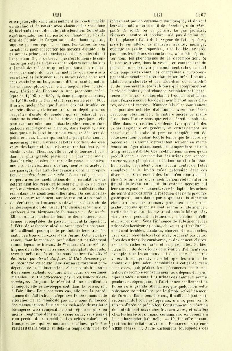 urn eti e rejetes, elle vurie iiicessaniineiit do l eactiuii acide ou alcaline et de nature avec oliacuiie des variations de la circulation ct de toute autre function. Son etude expei'imentale, qui fail parlie de I'anatomie, c'est-a- dire de I'etude de I'organisation de I'liomme, etc., suppose par consequent connucs les causes de ces variations, pour approprier les moyens d'etude a la nature des principes inuiiediats dont elles dctci niincnt rapparition. Or, il se trouvc que c'esl toujours le con- traire qui a ete fait, que ce sunt toujours des cliimistes et jamais des medecins qui ont poursuivi ces recher- ches, par suite du vice de metliode qui consiste a considcrer les instruments, les nioyeus dont on se sert pour atteindre un but, comnie deteiiniuant la nature des sciences plutot que le but auquel elles condui- sent. L'urine de rhonime a une pesanteur speci- fique de 1,005 a 1,030, et, dans quelques maladies, de 1,050, ccUe de I'eau etant representee par 1,000. II arrive quelquefois que l'urine devient trouble en se refroidissant, et forme alors un d6\wl gris ou rougeatre d'urate de soude , qui se redissout par I'elfet de la chaleur. An bout de quelques jours, elle pent avoir une odeur anmioniacale ; elle se couvre d'une pellicula nuicilagineuse blanche, dans laquelle, aussi bien que sur la paroi interne du vase, se deposent de petits cristaux blancs qui sunt du phosphate ammo- niaco-magnesien. L'urine des betes a comes, des che- vaux, des lapins et de plusieurs autres herbivores, est alcaline. Chez I'homme, elle rougit le toarnesol pen- dant la plus grande partie de la journee ; mais, dans les vingt-quatre heures, elle passe successive- ment par les reactions alcaline, neutre et acide, et ces passages, dus aux changements dans la propor- tion des phosphates de sonde {V. ce mot), sont en rapport avec les modifications de la circulation que determinent les repas et le sommeil. 11 existe Irois especes d'alcalescences de Vuvine, se manifestant cha- cune dans des conditions difterentes. De ces alcales- cences, deux seulement sont le resultat d'un produit de secretion; la troisieme se developpe a la suite de la decomposition de I'uree. 1° L'alcalesceiice due it la presence d'un bicarbonate de potuise ou rfe sonde. Elle so montre toutes les fois que des matieres car- bonees susceptibles de passer, pendant la digestion, a I'etat de carbonate alcalin, sont iiigerees en quan- tite suffisante pour que le produit do leur transfor- mation se trouve en execs dans l'urine. Cette alcales- cence, dont le mode de production est paifaitement connu depuis les travaux de Woehler, n'a pas ele dis- linguee de celle que determine le phosphate de soude, avec laquelle on I'a ctudiee sous le litre d'alcalinile de l'urine par des alcalis fixes. 2 L'alcalescence par le phosphate de soude. Elle s'observe rarement ; in- dependante de I'alinipntation, elle apparait a la suite d'exercices violents ou durant le cours de certaines maladies. 3 L'alcalescence pac le carbonate d'am- moniaque. Toujours le resultat d'une modilication chimique, elle se developpe soil dans la vessie, soit a I'air libre. Dans ces deux cas, elle est la conse- quence de I'alteration qu'eprouve I'uree ; mais cette alteration ne se manifeste pas alors sous I'influence des memes causes. L'urine non melangee de matieres etrangeres a sa composition peut sejourner plus ou moins longtemps dans une vessie saine, sans jamais rien perdre de son acidite. Les urines colurees et transparentes, qui se montrent alcalines apres etre resteesdans la vessie au dela du temps ordinaire, ne Dili 1307 renfernient pas de carbonate amtnonique, et doi\ent leur alcalinite ii un produit de secretion, a du phos- phate de soude ou de potasse. Le pus jaunatrc, visqueux, neutre et inodore, n'a pas d'action sur l'urine placee a I'abri de I'oxygene de ratmosphere ; mais le pus altere, de mauvaise qualite, melange, quoique en petite propoilion, a ce liquide, ne tarde pas, dans les memes circonstances, a lui faire eprou- ver tons les phenomenes de la decomposition. Si l'urine se trouve, dans la vessie, en contact avec du pus alcalin, elle devra par consequent subir, au bout d'un temps assez court, les changements qui'accom- pagnentet denotent I'alteration de son uree. I'lie mu- tilation considerable et des desordres de sensibilite et de mouvemenls (convulsions) qui compromettent la vie de I'animal, font changer completement I'appa- rence des urines. Si elles etaient troubles et alcalines avant I'experience, elles deviennentbientot aprcs Clai- res, acides et sucreos. D'autres fois elles contiennent des quantitrs notables d'albumine. Avec une lesion beaucoup plus limitee, la niatiere sucree se mani- feste dans l'urine sans que cette secretion soit mo- difiee dans sa reaction. Seulement, la quantite des urines augmente en general, et ordinairement les phosphates disparaisscnt presque completement de cette secretion pendant tout le temps que le sucre sy rencontre. Les animaux prcsentent souvent en meme temps un leger abaissement de temperature et une trcs grande irritabilite. Ces modifications varices qu'on produit dans la composition des urines par rapport au Sucre, aux phosphates, a I'albumine et a la reac- tion acide, dependent, sans aucun doute, de I'etat complexe de la lesion qu'on determine dans ces divers cas. On pressent des lors qu'on pourrait peut- etre faire apparaitre ces modifications isolem.ent si on limitait la lesion au point du systeme nerveux qui leur correspond cxactement. Chez les lapins, les urines deviennent acides apres la resection des nerfs pneumo- gastriques ; sans doule parce qu'alors, la digestion etant arretee, les animaux presentent des urines acides, comme quand ils sont soumis a I'abstinence ; particularitc qu'on observe aussi dans la bile qui de- vient acide pendant I'abstinence, d'alcaline qu'elle etait auparavaut. Sous I'influence de I'abstinence, les urines des herbivores (lapins, chevaux), qur liabituelle- ment sont troubles, alcalines, chargees de carbonates, pauvres en pliosphates ct en urce, prennent les carac- teres des urines des carnivores, et deviennent claires, acides et riches en uree et en phosphates. Si bien qu'au bout de deux jours de privation d'alimenls par exemple, tous les animaux ont des urines de carni- vores. On coniprend , en effet, que les urines des animaux a jeun soient semblables a celles de vrais carnivores, puisqu'alors les phenomenes de la nu- trition s'accomplissent seulement aux depens des prin- cipes azotes du sang. Les urines des animaux soumis pendant quelques jours a I'abstinence contiennent de I'uree en si grande abondance, que quelquefois cette substance se cristallise par le simple refroidissement de l'urine. Dans tous les cas, il suffit d'ajouter di- rectement de I'acide azotique aux urines, pour voir le nitrate d'uree se precipiter. Constamment la reaction de I'intestin est acide chez les carnivores, et ulcaline chez les herbivores, quand ces animaux sont soumis a leur alimentation habituelle. — L'urine offre la coni- ! position immediate suivante : Principes de la pre- ' MIERE CLASSE. 1. Acide carbonique (quelquefois des