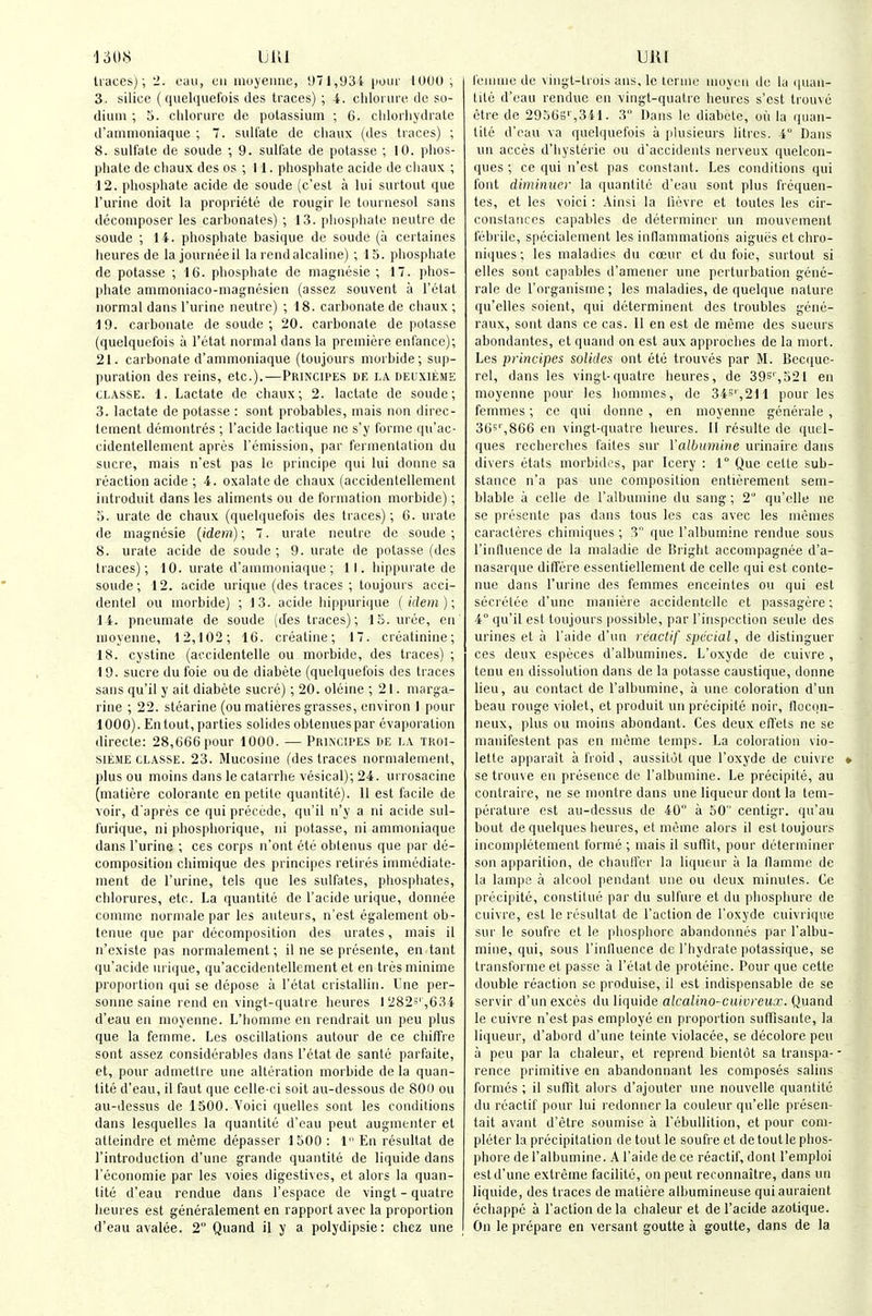 15U1S UllI liaces); 2. oau, cii inoyeime, y71,93i pour 1000 ; 3. silice (quelquelbis des traces) ; 4. clilonirii de so- dium ; 5. clilorurc de potassium ; 6. chlorlijdrate d'ammoniaque ; 7. sulfate de cliaux (des traces) ; 8. sulfate de soude ; 9. sulfate de potasse ; 10. phos- phate de cliaux des os ; II. phosphate acide de chaux ; 12. phosphate acide de soude (c'est a kii surtout que I'urine doit la propriete de rougir le tournesol sans decomposer les carhonales) ; 13. i)liosphato neutre do soude ; 14. phosphate basique de soude (a ccrtaines heures de la joiirneeil la rendalcaline) ; IS. phosphate de potasse ; 16. phosphate de magtiesie ; 17. phos- phate ammoiiiaco-magnesion (assez souvent ii I'otat normal dans I'urine neutre) ; 18. carbonate de cliaux ; 19. carbonate de soude ; 20. carbonate de potasse (quelquefois a I'ctat normal dans la premiere enfance); 21. carbonate d'ammoniaque (toujours morbide; sup- puration des reins, etc.).—Principes de la deixieme CLASSE. 1. Lactate de chaux; 2. lactate de soude; 3. lactate de potasse : sent probables, mais non direc- lement demontres ; I'acide lactique ne s'y forme qii'ac- cidentellement apres remission, par fermentation du Sucre, mais n'est pas le principe qui lui doime sa reaction acide ; 4. oxalate de chaux (accidentellement introduit dans les aliments ou de formation morbide); 5. urate de chaux (quelquefois des traces); 6. urate de magnesie (idem); 7. urate neutre de soude ; 8. urate acide de soude; 9. urate de potasse (des traces); 10. urate d'ammoniaque ; 11. hippurate de soude; 12. acide urique (des traces ; toujours acci- dentel ou morbide) ; 13. acide hippurique (idem); 14. pneumate de soude (des traces); 15. uree, en nioyenne, 12,102; 16. creatine; 17. creatinine; 18. cystine (accidentelle ou morbide, des traces) ; 19. Sucre du foie ou de diabete (quelquefois des traces sans qu'il y ait diabete sucre); 20. oleine ; 21. marga- rine ; 22. stearine (ou malieres grasses, environ I pour 1000). En tout, parties solides oblenuespar evaporation directe: 28,666 pour 1000. — Piiincipes de la tkoi- SIEME CLA.SSE. 23. Mucosine (des traces normalement, plus ou moins dans le calarrhe vesical); 24. urrosacine (matiere colorante en petite quantite). 11 est facile de voir, d'apres ce qui precede, qu'il n'y a ni acide sul- furique, ni phosphorique, ni potasse, ni ammoniaque dans I'urine ; ces corps n'ont etc oblenus que par de- composition chimique des principes retires immediate- ment de I'urine, tels que les sulfates, phospliales, chlorures, etc. La quantite de I'acide urique, donnee comme normale par les auteurs, n'est egalement ob- tenue que par decomposition des urates, mais il n'existe pas normalement; il ne se presente, en tant qu'acide urique, qu'accidentellement et en tres minime proportion qui se depose a I'etat cristallin. L'ne per- sonne saine rend en vingt-quatre heures I 2823' ,634 d'eau en nioyenne. L'homme en rendrait un peu plus que la femme. Les oscillations autour de ce chiffre sont assez considerables dans I'etat de sante parfaite, et, pour admetlre une alteration morbide de la quan- tite d'eau, il faut que celle-ci soit au-dessous de SOU ou au-dessus de 1500. Voici quelles sont les conditions dans lesquelles la quantite d'eau peut augmenler et atteindre et meme depasser 1500 : 1 En resultat de I'introduction d'une grande quantite de liquide dans reconomie par les voies digestives, et alors la quan- tite d'eau rendue dans I'espace de vingt - quatre heures est generalement en rapport avec la proportion d'eau avalee. 2 Quand il y a polydipsie: chez une uut I'eiiinie de viugt-trois ans, le leniic inoyeii de la quan- tite d'eau rendue en vingt-quatre heures s'est trouve etre de 29563'',341. 3 Dans le diabete, oil la quan- tite d'eau va quelquefois a plusieurs litres. 4 Dans un acces d'liysterie ou d'accidents nerveux quelcon- ques ; ce qui n'est pas constant. Les conditions qui font diminner la quantite d'eau sont plus frequen- tes, et les voici : Ainsi la lievre et toutes les cir- constanccs capables de determiner un mouvement febrile, specialement les inflammations aigues et chro- niques; les maladies du ca'ur et du foie, surtout si elles sont capables d'amener une perturbation gene- rale de I'organisine ; les maladies, de quelque nature qu'elles soient, qui determinent des troubles gene- raux, sont dans ce cas. 11 en est de meme des sueurs abondantes, et quand on est aux approches de la mort. Les prmcipes solkles ont ete trouves par M. Bec([uc- rel, dans les vingt-quatre heures, de 39S',521 en nioyenne pour les homines, de 345',211 pour les femmes; ce qui donne , en nioyenne generale , 36'',866 en vingt-quatre heures. II resulte de quel- ques recherches faites sm- Valbmnine urinaire dans divers etats morbidos, par leery : 1° Que cette sub- stance n'a pas une composition entierement sem- blable a celle de ralbuinine du sang; 2° qu'elle ne se presente pas dans tons les cas avec les memes caracteres chimiques ; 3 que I'albumine rendue sous rintluence de la maladie de Dright accompagnee d'a- nasarque differe essentiellenient de cello qui est conte- nue dans I'urine des femmes enceintes ou qui est secretee d'une nianiere accidenlelle et passagere; 4° qu'il est toujours possible, par I'inspection seule des urines et a I'aide d'un rcactif special, de distinguer ces deux especes d'albuniines. L'oxyde de euivre, tenu en dissolution dans de la potasse caustique, donne lieu, au contact de I'albumine, a une coloration d'un beau rouge violet, et produit un precipitc noii', tloc(in- neux, plus ou moius abondant. Ces deux efl'ets ne se manifestent pas en meme temps. La coloration vio- lette apparait a froid , aussitot que l'oxyde de cuivre se trouve en presence de I'albumine. Le precipite, au contraire, ne se montre dans une liqueur dont la tem- perature est au-dessus de 40 a 50 centigr. qu'au bout de quelques heures, et meme alors il est toujours incompleteriient forme ; mais il suflTit, pour determiner son apparition, de chaulfcr la liqueur a la llamnie de la lampe a alcool pendant une ou deux minules. Ce precipite, constitue par du sulfure et du phosphurc de cuivre, est le resultat de faction de l'oxyde cuivriqiie sur le soufre et le phosphore abandonnes par I'albu- mine, qui, sous I'inlluence de I'hydrate jiotassique, se transformeet passe a I'etat de proteine. Pour que cette double reaction se produise, il est indispensable de se servir d'un exces du liquide alcalino-cuivreux. Quand le cuivre n'est pas employe en proportion suffisaiite, la liqueur, d'abord d'une teinte violacee, se decolore peu a peu par la clialeur, et reprend bientdt sa transpa- rence primitive en abandonnant les composes saliiis formes ; il suffit alors d'ajouter une nouvelle quantite du reactif pour lui rcdonner la couleur qu'elle preseii- tait avant d'etre soumise a rebullition, et pour com- pleter la precipitation de tout le soufre et de tout le phos- phore de ralbuinine. A I'aide de ce reactif, dont I'eniploi est d'une extreme facilite, on peut reronnaitre, dans un liquide, des traces de matiere albumineuse quiauraient echappe a Taction de la chaleur et de I'acide azotique. On le prepare en versant goutte a goutte, dans de la