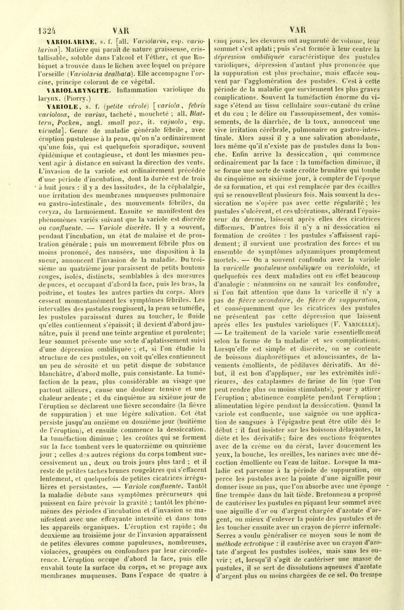 lylU VAK VARIOLAKIiVE, s- 1. [all. Variolaiin, esp. vario- larina]. Maliere qui parait de nature graisseuse, cris- tallisable, soluble dans I'alcool et I'etlier, ct q>ie Ro- biquet a trouvee dans le lichen avec lequel on prepare Torseille (\'ariolaria dealbata). Elle accompagne Yor- cine, principe colorant de ce vegetal. VARIOLARYIN'GITE. Intlammation variolique du larynx. (Piorry.) VARIOLE, s. I', (petite verole) [variola, febris variolosa, de varius, tachete, mouchete ; all. Blat- tern, Poclcen, angl. small pox, it. rajuolo, esp. viruela]. Genre de maladie generate febrile, avec eruption pustuleuse a la peau, qu'on n'a ordinairement qu'une fois, qui est quelquefois sporadique, souvent cpideniiqtie et contagieuse, et dont les niiasmes peu- vent agir a distance en suivant la direction des vents. L'invasion de la variole est ordinairement precedee d'uiie periode d'incubation, dont la duree est de trois a huit jours : il y a des lassitudes, de la ceplialalgie, une irritation des membranes muqueuses pulmonaire <m gastro-intestinale, des mouvements febriles, du coiyza, du larmoiement. Ensuite se manilestent des |iiienonienes varies suivant que la variole est discrete ou conjluente. — Variole discrete. II y a souvent, l)eiidant I'incubation, un etat de malaise et de pros- tration generate ; puis un mouvemeiit febrile plus ou moins prononce, des nausees, une disposition a la sueur, annoncent Tinvasion de la maladie. Du Iroi- sieme au quatrieme jour paraissent de petits boutons rouges, isoles, distincts, semblables a des niorsures de puces, et occupant d'abordla face, puis les bras, la poitrine, et toutes les autres parties du corps. Alors cessent momentanement les symptomes febriles. Les intervalles des pustules rougissent, la peau se tumefie, les pustules paraissent dures au toucher, le fluide qu'elles contiennent s'epaissit; il devient d'abord jau- natre, puis il prend une teinte argentine et purulente; leur somraet presente une sorte d'aplatissement suivi d'une depression ombiliquee ; et, si Ton etudie la structure de ces pustules, on voit qu'elles contiennent un peu de serosite et un petit disque de substance blanchatre, d'abord molle, puis consistante. La tume- faction de la peau, plus considerable au visage que partout ailleurs, cause une douleur tensive et une chaleur ardente ; et du cinquieme au sixieme jour de I'eruption se declarent une tievre secondaire (la fievre de suppuration) et une legere salivation. Get etat persiste jusqu'au onzieme ou douziemejour (huitieme de I'eruption), et ensuite commence la dessiccation. La tumefaction diminue ; les croutes qui se forment sur la face tombent vers le quatorzieme ou quinzieme jour ; celles des autres regions du corps tombent suc- cessivement un, deux ou trois jours plus tard ; et il reste de petites tachesbrunes rougeatres qui s'eft'acent lentement, et quelquefois de petites cicatrices irregu- lieres et persistanles. — Variole confluente. Tanttjt la maladie debute sans symptomes precurseurs qui puissent en faire prevoir la gravile ; tantut les pheno- menes des periodes d'incubation el d'invasion se ma- nifestent avec une elTrayante intensile et dans tons les appareils organiques. L'eruption est rapide ; du deuxieme au troisieme jour de l'invasion apparaissent de petites elevures comme papuleuses, nombreuses, violacees, groupees ou confondues par leur circonfe- rence. L'eruption occupe d'abord la face, puis elle envahit toute la surface du corps, et se propage aux membranes muqueuses. Dans I'espace de quatre a VAll cinq jours, les elevures ont auguientti de volume, icui' sommet s'est aplati; puis s'est formee a leur centre la depression ombiliquee caracleristique des pustules varioliques, tlepression d'autant plus prononcee que la suppuration est plus prochaine, mais eftacec sou- vent par Tagglomeration des pustules. C'est a cette periode de la maladie que surviennent les plus graves complications. Souvent la tumefaction enorme du vi- sage s'etend au tissu cellulaire sous-cutane du crane et du cou ; le delire ou I'assoupissement, des voniis- sements, de la diarrhee, de la toux, annoncent une vive irritation cerebrale, pulmonaire ou gastro-intes- tinale. Alors aussi il y a une salivation abondante, lors meme qu'il n'existe pas de pustules dans la bou- che. Enfm arrive la dessiccation, qui commence ordinairement par la face : la tumefaction diminue, il se forme une sorte de vaste croute brunatre qui tombe du cinquieme au sixieme jour, a compter de I'epoque de sa formation, et qui est remplacee par des ecailles qui se renouvellent plusieurs fois. Mais souvent la des- siccation ne s'opere pas avec cette regularite; les pustules s'ulcerent, et ces ulcerations, alterant I'epais- seur du derme, laissent apres elles des cicatrices difformes. D'autres fois il n'y a ni dessiccation ni formation de croutes : les pustules s'affaissent rapi- dement; il survient une prostration des forces et un ensemble de symptomes adynamiques promptcment mortels. — On a souvent confondu avec la variole la varicelle pustuleuse ombiliquee ou variolokle, et quelquefois ces deux maladies ont en effet beaucoup d'analogie : neanmnins on ne saurait les confondrc, si Ton fait attention que dans la varicelle il n'y a pas de fievre secondaire, de fievre de suppuration, et consequemment que les cicatrices des pustules ne presentent pas cette depression que laissent apres elles les pustules varioliques {V. Varicelle). — Le traitement de la variole varie essentiellement selon la forme de la maladie et ses complications. Lorsqu'elle est simple et discrete, on se conlente de boissons diaphoretiques et adoucissantes, de la- vements emollients, de pediluves derivatifs. Au de- but, il est bon d'appliquer, sur les extremites infe- rieures, des cataplasmes de farine do lin (que Ton pent rendre plus ou moins stimulants), pour y attirer l'eruption ; abstinence complete pendant l'eruption; alimentation legere pendant la dessiccation. Quand la variole est contluente, une saignee ou une applica- tion de sangsues a I'epigastre peut etre utile des le debut : il faut insister sur les boissons delayantes, la diete et les derivatifs; faire des onctions frequentes avec de la creme ou du cerat, laver doucement les yeux, la bouche, les oreilles, les narines avec une de- coction emolliente ou I'eau de laitue. Lorsque la ma- ladie est parvenue a la periode de suppuration, on perce les pustules avec la pointe d'une aiguille pour donner issue au pus, que Ton absorbe avec ime eponge fine trenipee dans du lait tiede. Bretonneau a propose de cauteriser les pustules en piquant leur sommet avec une aiguille d'or ou d'argent chargee d'azotatc d'ar- gent, ou mieux d'enlever la pointe des pustules et de les toucher ensuite avec un crayon depierre infernale. Serres a voulu generaliser ce moyen sous le nom de methode ectrotique : il cauterise avec un crayon d'azo- tate d'argent les pustules isolees, mais sans les ou- vrir ; et, lorsqu'il s'agit de cauteriser une masse de pustules, il se sert de dissolutions aqueuses d'azotate d'argent plus ou moins chargees de ce sel. On trempe