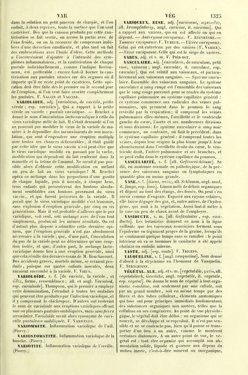 dans la solution un petit pinceau de cljarpie, et Ton enduit, a deux reprises, toute la surface que Ton vent cautoriser. Des que la cuissoii produite par cette cau- terisation se fait sentir, on arrose la partie avec de I'eau froide, ou on la recouvrc de compresses imbi- bees d'une decoction emollieiite, et plus tard on fait des embrocations avec I'luiile d'olive. Cette methode a I'inconvenient d'ajouter a I'intensite des sym- ptomes inflammatoires, et la cauterisation de chaque pustule individuellement, comme I'indique Brelon- neau, est preferable : encore faut-il borner la cau- terisation aux pustules situees sur des organes oil il importe qu'il ne resle point de cicatrices. Cette ope- ration doit etre faite des Ic premier ou le second jour de I'eruption, si Ton veut faire avorter completement las pustules. V. Yaccin et Vaccine. VARIOLIQUE, adj. [variolicus, de variola, petite verole ; esp. varioHco], Qui a rapport a la petite verole ou variole : pustule variolique. — Bracket a donne le nom d'inoculation laclo-vay 'ioUque a celle du virus variolique mele de lait. II s'etait demande si Ton ne pourrait pas modifier le virus de la variole de ma- niere a le depouillcr des inconvenients de son inocu- lation , qui sont d'engendrer une eruption multiple avec toutes ses chances dufavorables; il etait guide par cette idee que le virus vaccin n'est peut-etre que le virus variolique modifie en passant par la vache, modification qui depcndrait du lait renferme dans la mamelle et la letiiie de I'animal. Ne serait-il pas pos- sible alors d'obtcnir cette modification en melant un peu de lait au virus variolique? M. Brachct opera ce melange dans les proportions d'une goutte de cliaque liquide, puis il inocula, a cliaque bras, trois enfants qui presenterent des boutons absolu- ment semblables aux boutons provenant du virus vaccin, et qui furent preserves de la variole. 11 parait que le virus variolique modifie s'est transmis, sans explosion d'eruption generate, par cinq ou six generations. Mais il est probable d'ailleurs que le pus variolique, soil seul, soil melange avec de I'eau tout simplement, produirait les memes resultats. On est d'autant plus dispose a admettre cette derniere opi- nion, que I'eruption gcnerale n'est pas absolumcnt necessaire a la variole ; que, d'une part, I'inoculalion du pus de la variole peut no determiner qu'une erup- tion isolee, et que, d'autre part, le melange lacto- variolique donne lieu a une eruption generate, ainsi que cela resulte des derniers essais de M. Bouchacourt. Des accidents graves, mortels meme, se seraient pro- duits , puisque sur quatre enfants inocules, deux auraient succombe a la variole. V. YiRis. VARIOLOIDE, s. f. [de variola, la variole , et i'-riii, forme, ressemblaaoe; all. et angl. Varioloid, esp. varioloide]. Thompson, qui le premier a employe cette denomination, I'etendait a toutes les maladies qui peuvent etre produitespar I'infcction variolique, et il y comprenait le chickeripox. D'aulres ont restreint le nom de varioloide aux eruptions varioliques olfraut une ou plusieurs pustules ombiliquces, mais iansfievre secondaire. Varioloide serait alors synonyme de rari- celle pustuleuse oinhilirjuee. V. Yaricei.le. VARIOiUiVlITE. Inflammation variolique de I'ceil. (Piorry.) VARIOSTOMATITE. Inllammation variolique de la bouche. (Piorry.) VARIOTITE. Inflammation variolique de I'oreiile. (Piorry.) VARIOUEUX, ECSE, adj. [varicoms, /.ifooct'^rc, all. krampfaderig, angl. varicose, \l. varicoso]. Qui a ra[q3urt aux varices, qui en est affecte ou qui en depend.—Anevrysiiie variqueux. V. Anevrysme.— Tumeur rariqueuse. V. Jiheir. —Ulcere variqueux. Celui qui est entretenu par des varices (F. Varice). —-Veine variqueuse. Celle qui est le siege de varices. VARUS, adj. et s. m. V. Pied-rot. VASCULAIRE, adj. [vascularis, devasculum, petit vase, vaisseau ; angl. vascular, it. %'ascolare, esp. vascular]. Qui est relatif aux vaisseaux, et particu- lierement aux vaisseaux sanguiiis. — Syslcme vascu- laire. Ensemble des vaisseaux sanguins. Le systeme vasculaire a sang rouge est I'ensemble des vaisseaux que le sang rouge parcourt pour se reudre du systeme capillaire pulmonaire au systeme capillaire general : ce systeme commence aux radicules des veines pul- monaires, qui prennent dans le poumon le sang revivifie par la respiration; il comprend les veines pulmonaires elles-memes, I'oreillette et le ventricule gauche du ccpur, I'aorte et ses nombreuses divisions et sous-divisions. Le systi^jne vasculaire a sang noir commence, au contraire, ou finit le precedent, dans le systeme capillaire general : il comprend toutes les veines, depuis leur origine la plus tenuc jusqu'a lour abouchement dans I'oreillette droite du cocur, le ven- tricule droit, I'artere pulmonaire et ses branches, et se perd enfin dans le systeme capillaire du poumon. VASCULARITE, s. f. [all. Gefiissreichthum]. Se dit, en anatomie normale ou patholoi;ique, de la pre- sence des vaisseaux sanguins ou lynqiliatiiiues en quantite plus ou moins grande. \ ASE,s. f. [liiiius, -v.Xo;, a\\. Schlamm, iing\. mud, it./ianjfO, esp. limo]. Linionmele dedebris organiques et depose au fond des etangs, des fosses. On peut s'en servir comme d'engrais. Exposee aux rayons solaires, elle laisse degager des gaz, et, entre autres, de I'hydro- gene, qui nuit a la vegetation. Aussi faut-il meler a la vase un peu de ciiaux avanl de I'employer. VASIDUCTE, s. m. [all. Gefdssleiter, esp. i^asi- ducto]. Les botanistes donnent ce nom a la ligne saillante que les vaisseaux nourriciers ferment sous I'epiderme ou tegument propre dela graine, lorsqu'ils se continuent quelque temps sans se ramifier : le point inturieur ou va se terminer le vasiducte a etc appele chalaze ou ombilic interne. VASTE, adj. [esp. vaslo]. V. Triceps. VAUQUELIIVE, s. f. [angl. tJOM^xe/irie]. Nom donne d'abord a la strychnine en I'honneur de Vauquelin. T'. Strychnine. VEGETAL, ALE, adj. fits. m. [regeJai^i/is, cfUTov,all. regetabilisch, Gewdchs, angl. vegetable, it. vegetale, esp. vegetal]. On donne le nom de vegetal a tout orga- nisme constitue, soit seulenient par une cellule, soil par un grand nombre, soit en meme temps par des fibres et des tubes celluleux, elements anatomiques qui tons ont pour principes immediats fondamentaux des substances organiques non azotoes, tclles quo la cellulose ou ses congeneres. Au point de vue physiolo- gique,le vegetal doit etre defini : un organisme qui se nourrit, se developpe et sereproduit. 11 n'est pas sen- sible et ne se contracte pas, bien qu'il puisse se trans- porter d'un lieu a un autre, comme le montrent certaines diatomees. A un autre point de vue, le ve- getal est : tout etre organise qui accomplit son ali- mentation solide, liquide et gazeuse aux depens du milieu inerte, c'est-a-dire mineral ou inorganique.