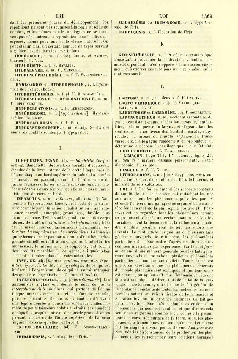 dant les premieres phases dii developpement. Ces repetitions ne sont pas soumises a la regie absolue du nombre, et les memes parties analogues ne se trou- vent pas necessairement reproduites dans les diverses especes, meme pour une seule classe nalurelle. On pent etablir ainsi un certain nombre de types servant ;i guider I'esprit dans les descriptions. HOROTROPG, s. m. [de c'po:, limite, et tj=t:;iv, lourner]. V. VuE. HYALOiftlTE, s. 1. V. HYALITE. HYDRARCYRE, S. m. V. MeRCLRE. HYDREIVCEPlIALOCfeLE, s. 1. V. SyNENCEPIIAI.O- CELE. HYDROARIOIV ou HYDROOPHORiE , s. f. Hydro- pisie dc I'ovairc. (Bock.) HYDROPTERIDEES , S. f. pi. 1'. PiIUZOC.^RPtES. HYDROSPIROYLE OU HYDROSALIGYLE, s. m. T'. Spiroyligiql'e. HYPEROERATOSIS, S. f. V. CeRATOCONE. HYPERIDROSE, s. f. [hyperlujdrosis]. Hyperse- cretion de sueur. HYPERTRICHOSIS, s. f. T. PoiL. HYPOGASTRODIDYME, s. ni. et adj. Se dit des monslres doubles sondes par I'hypogastre. I IMO-PDBlEiV, lENIVE, adj. — Bandelctle ilio-pu- hienne. Bandelette fibreuse tres variable d'epaisseur, (Hcndue de la lovre interne de la crete iliaque pros de I'epine iliaque au bord superieiu- du pubis et a la Crete pectineale, en passant, comme le bord inferieur du fascia transvermlis ou arcade crurale inleiiie, au- dessus des vaisseaux femoraux ; elle est placee imme- diatement derriere ce bord. liMFARCTCS, s. m. [infarctus, all. Infarct]. Nom donne a rhypertropbic fausse, avcc perte de la sti uc- ture normale par infiltration et substitution d'une sub- stance nouvelle, amorphe, granuleusc, fibroide, plus ou moinstenace. Telles sent les productions dites corps fibreux de I'uterus {infarctus uteri chronicus); telle est la masse indurec plus ou moins bien limitee {in- farctus hcBmoptoiciis seu hemorrhagicus LaennecH) qui se forme dans le poumon a la suite d'une hemorrha- gic interstilielleou infiltration sanguine. L'intestin, les muqiieuses, le mesentere, les epiploons, ont fourni des produits morbides de ce genre, qui quelquefois s'isolent et tomlieut dans les voies naturelles. IIVIVE, EE, adj. [innatus, nativus, connalus, inge- nitus, Eu.'i'jTC/;]. Se dit, en physiologic, de ce qui est inherent a I'organisme ; de ce qui no saurait manquer des qu'existe I'organisation. V. Idee et Inn^ite. Ii\TERCOl,UiW!\AIRE, adj. [intercolumnaris]. Les anatomistes anglais ont donne le nom de fascia ■intercolumnaris a des fibres qui partent de Tepine iliaque antero - supericure et de I'arcade crurale, puis se portent en dedans et en haul en decrivant une legere courbe a concavite superieure. Elles for- ment de petits faisceaux aplatis et etroits, et s'etendent quelquefois jusqu'au niveau du muscle grand droit en passant au-dessus de Tangle supcrieur de I'anneau inguinal externe qu'elles renforcent. INTERUTRlCfLAIRE, adj. V. SrPER-UTRint;- LAIRE. IRIDAR.€:OSi$, s. f. Atrophie de I'iris. ' IRIDAUXESIS ou IRIDONCOSE, s. f. Hypertro- phic de I'iris. IRIDELCOSIS, s. f. Ulceration de I'iris. K KIKESITHI^RAPIE, s. f. Precede de gymnastique consistant a provoquer la contraction volontaire des muscles, pendant qu'on s'oppose a leur rnccoureisse- ment, et a exercer des tractions sur enx pendanl qu'ils sent raccourcis. L LACTOSE, s. m., et inieux s. f. V. Lactinf.. LACTO-VARIOLIOUE, adj. V. Variouque. LAI, s. m. r. Ai. LARDIFORIMEouLARUV'Oi'DE, adj. T'.Squirrhei x. LARYlVGOTYPHtS, s. ni. Accident secondaire du typhus consistant en une ulceration arrondie, lenticu- laire, de la muqueuse du larynx, et siegeant dans les ventricules ou au niveau des bords du cartilage thy- reoide , au niveau du muscle aryienoulien trans- verse, etc.; elle gagne rapidcmenl en profondeur, et determine la necrose du cartilage quaiid elle ralteinl. LEUCETHIOPIE, S. f. V. AlBINISME.  LIMACON. Page 741, 1' colonne, ligne 21, au lieu de : matierc osseuse pulverulente, Use:-: d'otoconie. V. ce mot. LllXGliLE, s. f. V. Niche. LITHOP.EDIOIV, s.m. [de /.■Gcc, pierre, -iraT:, en- fant]. Foetus mort dans I'uterus ou hors de I'uterus, et incruste de sels calcaires. LOI, s. r. Par loi on entend les rapports constants de similitude et de succession qui rattachent les uns aux autres tous les phenonienes presentes par les etres de I'univers, inorganiques ou organises. Le carac- tere fondamental de la philosophic positive (V. Posi- tive) est de regarder tous les phenonienes comme se produisant d'apres un certain nombre de lois in- variables, dont la decouverte et la reduction au moiii- dre nombre possible sent le but des efforts des savants. Le mot cause designe un ou plusieurs fails generaux auxquels se rattachent les phenonienes particuliers de meme ordre d'apres certaincs lois re- connuos invariables par expei ience. Par le mot force on entend d'une maniere gunerale tous les fails gene- raux auxquels so rattachent plusieurs phenomenes particuliers, comme autant d'effets. Toute cause est une force. C'est ainsi que les phenomenes generaux du mondc planctaire sent expliques et que leur cause est connue, puisqu'on sail que I'immense variete des faits astronomiques derivent tous de la loi de la gra- vitation nevvtonienne, qui exprime le fait general de la tendance constante de toutes les molecules les unes vers les autres, en raison directe de leurs masses et en raison inverse du carre des distances. Ce fait ge- neral n'est lui-nieme qu'une simple extension d'un pliunomene qui nous est familier, et que d'apres cela seul nous regardons comme bien connu : la pesan- teur des corps a la surface de la terre. Ainsi les phe- nomenes astronomiques ne sont qu'un seul et memo fait envisage a divers points de vue. Analyser avec certitude les circonstances de la production des phe- nomenes, les rattacher par leurs relations normales
