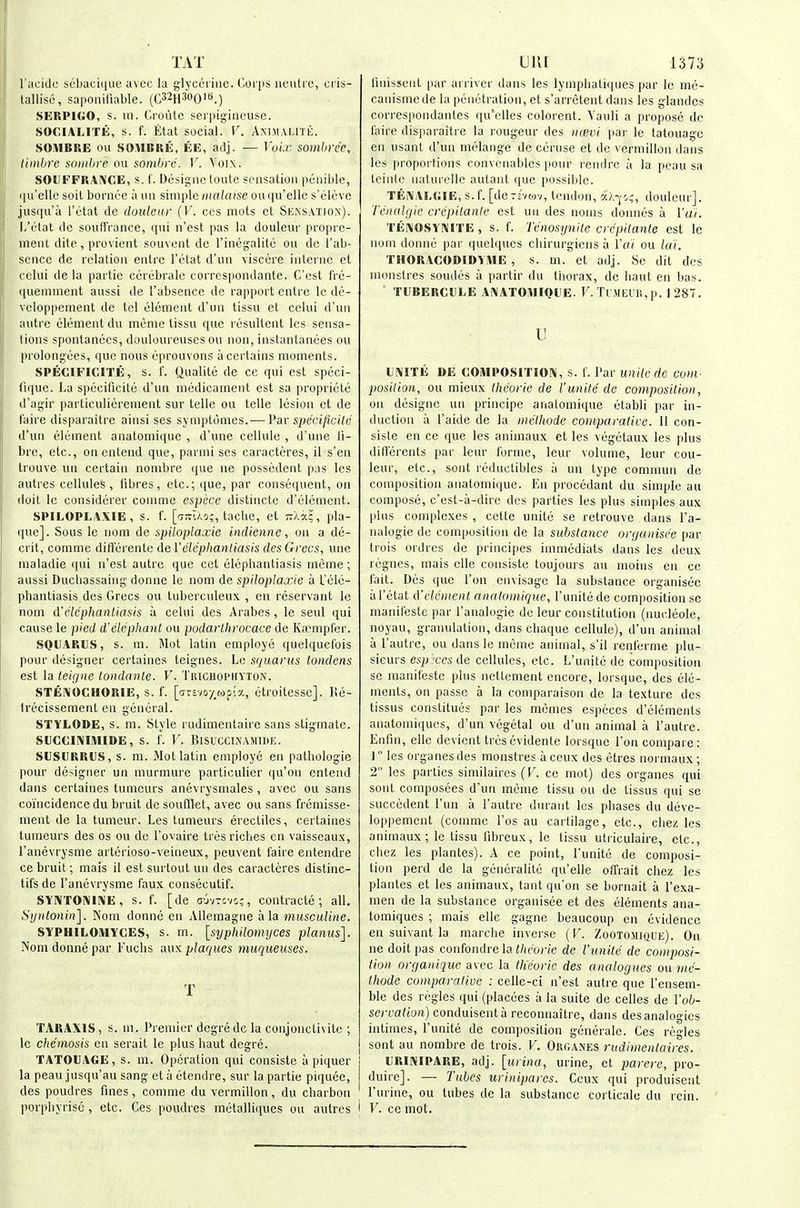 TAT I'acido sebacique avec la glycerine. C-oi'iis iicutix', cris- lallisc, saponiliable. (C32h3oO*.) SEIIPIGO, s. 111. Ci'oute ser|iigiiieuse. SOCIALITE, s. f. Etal social. V. ANni.VLrrt:. SOMBRE oil SOMBRE, EE, adj. — VuLr sombree, timbre sniiilire on sombre. )'. Voix. SOUFFRAiN'CE, s. !. Desigiic toute Sfiisalioii poiiilile, qii'ello soit boniee a mi simple malaise ou (ju'ellc s'clcvc jusqu'a I'litat de doideur {V. ces mots ct Sens.\tiox). L'ctat dc souU'rance, iiui n'est pas la douleiii' propre- ment dite, provient souveiil de rinegalilc ou dc I'ab- scnce de relation eiitrc I'etat d'un visccre interne et celui de la partie ccrebralc corrcspondante. C'est frc- queiiiment aussi de I'absence de rapport entre Ic de- vcloppement de tel element d'un tissu et celui d'uii autre element du inenie tissu que resultent Ics sensa- tions spontanees, douloureuses ou non, instantiuiees ou prolongees, que nous eprouvons a certains moments. SPECIFK'.ITE, s. (. Qualite de ce qui est speci- (ique. La specilicite d'un medicament est sa propriete d'agir particuliercment sur telle ou telle lesion et de I'aire disparaitre ainsi ses syniptomes.— Par sitecijicile d'un element anatomique , d'une cellule , d'une li- bre, etc., on entend que, parini ses caracteres, il s'en trouve ua certain nombre que ne possedent pas les autres cellules, fibres, etc.; que, par consequent, on doit le cunsiderer coninne espcce distincte d'elemcnt. SPILOPLAXIE , s. f. [a;rl/,'j;, taclie, et ■kXxc, pla- que]. Sous le iiom de spiloplaxie indienne, on a de- crit, comme dirt'erentc de Velephantiasis des Gcecs, une maladie qui n'est autre que cet elephantiasis incine ; aussi Duchassaing donne le nom de spiloplaxie a L'elc- pbantiasis des Grecs ou tuberciileux , en reservant le nom d'dc'phanliasis a celui des Arabes, le sent qui cause le pied d'elephant ou podarlltrocace de Kirmpler. SQUARUS, s. ni. Mot latin employe quelquef'ois pour designer certaines teignes. Lo squarus loudens est la leiijne tondante. V. Trichophyton. STEIVOCHORIE, s. f. [arsvo/^wo-a, litroitesse]. l!e- Irecissement en general. STYLODE, s. m. Style rudimeiitaire sans stigmate. SUCOmiMIDE, S. 1'. V. BlSUCCI>'AMn)E. SUSURRUS, s. m. Mot latin employe en pathologic pour designer un murmure partieulier qu'on entend dans certaines tiimeurs anevrysniales, avec ou sans coincidence du bruit desoufllet, avec ou sans fremisse- ment de la tumour. Les tumeurs erectiles, certaines tumeurs des os ou de I'ovaire tres riches en vaisseaux, I'anevrysme arterioso-veineux, peuvent faire entendre ce bruit; mais il est surtout un des caracteres distinc- tifs de I'anevrysme faux coiisocutif. SYI\iT01\II\E , s. f. [de o'jvTMo;, contracte ; all. Sijntonin'j. Nom donne en Allemagne a la muscuUne. SYPHILOMYCES, s. m. [sypltilomijces planus]. Nom donne par Fuclis aux plaques muqueuses. T TARAXIS , s. 111. Premier dcgre dc la conjonctivite ; Ic chemosis en serait le plus liaut degre. TATOUAGE, s. m. 0[>eration qui consiste a piquer la peau jusqu'au sang et a etendre, sur la partie piquee, des poudres fines, comme du vermilion, du cliarbon ' porpbyrise, etc. Ces poudres metalliques ou autres i DUI 1373 liiiissent par ai rix er dans les lymphatiques par Ic mo- canisnic de la penetration, et s'arretent dans les glandcs correspondaiiles qu'elles colorent. Vauli a propose dc faire disparaitre la rougeur des nwvi par le tatouage en usant d'un melange de ceruse et de vermilion dans les propoi'tinns convcnables pour rendre a la peau sa teinle luiUirelle autaiit (|ue [)ossible. TEiVALGIE, s.f [dc73vwv, tendon, dl-^o;, douleur]. Tcnalijie crepilante est un des iioins donnes a Vai. 'I'EiVOSYIVlTE , s. f. Tenosynile crcpitanle est le nom donne par quelques cliirurgiens a Vai ou la'i. THORACODIDHIE , s. m. et adj. Se dit des monstres soudes a partir du thorax, de liaut en bas. TUBERCULE A[\ATOMI0l.'E. F. Tr.MEl'li,p. 1287. u UrVITE 1)E C0iVIP0SITI01\, s. f. Par unilc de cow,- ■position, ou mieux Ihcoric de 1'unite de composilion, on designe un principe anatomique etabli par in- duction a I'aide de la methode comparative. 11 con- siste en ce que les animaux et les vegetaux les plus dill'erents par leur forme, leur volume, leur cou- leur, etc., sent reductibles a un type commun de composition anatomique. En procedant du simple au compose, c'est-a-dire des parties les pins simples aux jdns complexes , cette unite se retrouve dans I'a- iialogie de composition de la substance ortjanisee par trois ordrcs de priiicipes iinmediats dans les deux regnes, mais elle consiste toujours au inoiiis en ce fait. Des que Ton envisage la substance organisec al'iitat A'elanenl anatomique, I'unitede com|iosition se maiiil'este par I'analogie de leur constitution (nucleole, noyau, granulation, dans cliaque cellule), d'un animal a I'autre, ou dans le inenie animal, s'il renfernie plu- sieurs esp 'xes de cellules, etc. L'unite de composition se manifeste pins nettement encore, lorsquc, des ele- ments, on passe a la comparaison de la texture des tissus constitues par les memes especes d'elements anatomiiiues, d'un vegetal ou d'un animal a I'autre. Enfin, elle dcvicnt tresevidente lorsque Ton compare: J les organesdes monstres aceux des etres noiinaux; 2 les parties similaires {V. co mot) des organcs qui sout composees d'un menie tissu ou de tissus qui so succedent I'un a I'autre durant les phases du deve- loppement (comme I'os au cartilage, etc., cliez les animaux; le tissu fibreux, le tissu utriculaire, etc., chez les plantes). A ce point, l'unite de composi- tion perd de la generalite qu'elle olTrait chez les plantes et les animaux, tant qu'on se bornait a I'exa- nien de la substance organisee et des elements ana- tomiques ; mais elle gagne beaucoup en evidence en suivant la marche inverse {V. Zootomique). On lie doit pas confondre la Ihcorie de Vunite de composi- tion organique avec la theoric des analogues on nie- Ihode comparative : celle-ci n'est autre que I'eiisem- ble des regies qui (placees a la suite de celles de Vob- sercation) conduisenta recoimaitre, dans des analogies intiines, l'unite de composilion generale. Ces regies sont au nombre de trois. V. Organes rudimenlaires. URIIVIPARE, adj. [urina, urine, et parerc, pro- duire]. — Tubes urinipares. Ceux qui produiseiit I'urine, ou tubes de la substance corticate du rein. V. ce mot.