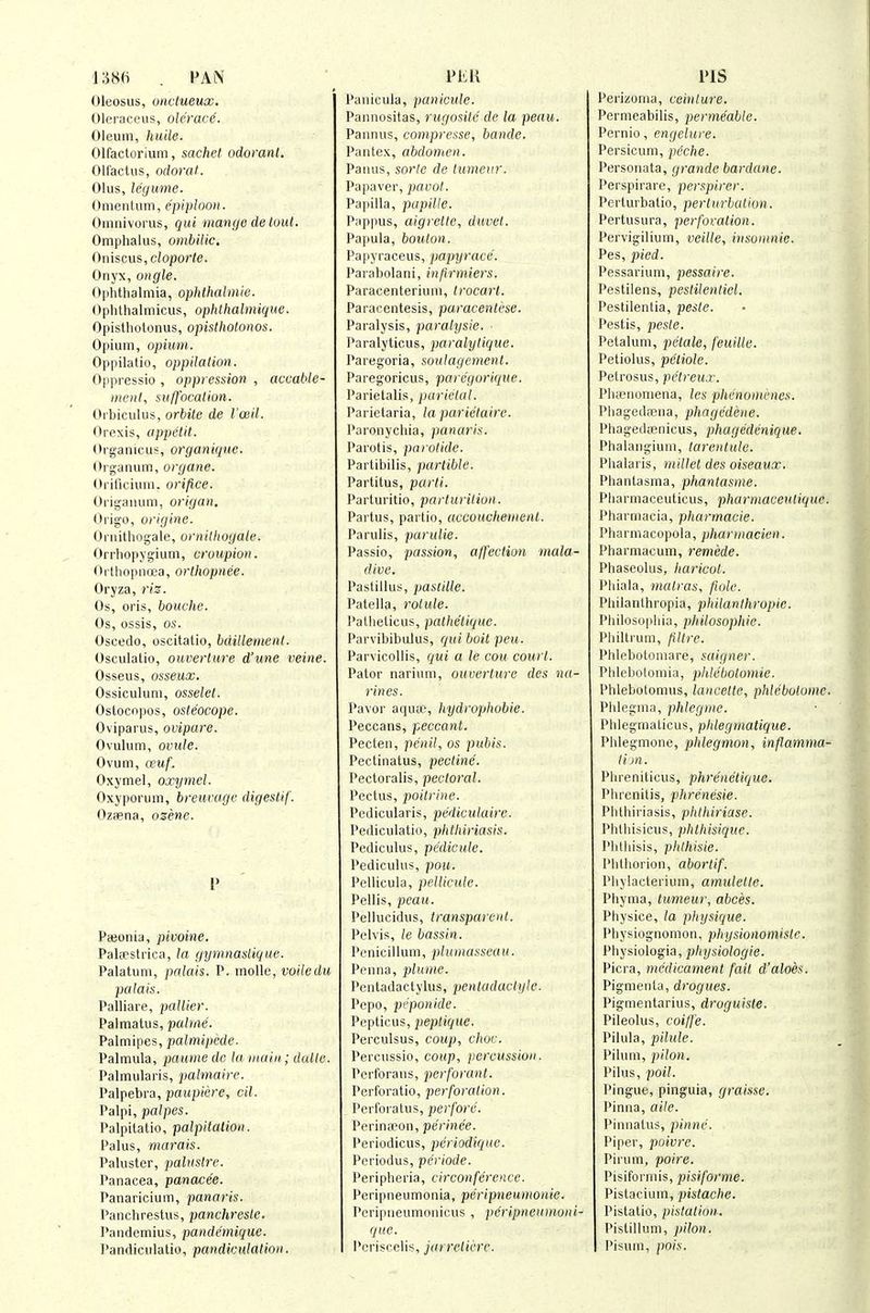 1:586 PAN Oleosus, oiictueux. Olei-aceus, olerace. Oleum, huile. Olfactorium, sachet odorant. OH'actus, odorat. Olus, legume. Onienlum, epiyloon. Omnivorus, qui maiujc de loul. Omphalus, ombilic, Oniscus, cloporle. Onyx, angle. Ophthalmia, ophthalmie. Ophthalmicus, ophthalmique. Opisthotonus, opisthotonos. Opium, opium. Oppilatio, oppUation. Oppressio , oppression , accable- incnt, suffocation. OrhicuUis, orbile de I'ceil. Orexis, api)elit. Organicus, organiquc. Organum, organe. Oi ificium, orifice. Origanum, origan. Origo, origine. Oruithogale, ornithogale. Orrhopygium, croupion. Orthopncea, orthopnee. Oryza, riz. Os, oris, bouche. Os, ossis, OS. Oscedo, oscitatio, bdillement. Osculatio, ouverture d'une veine. Osseus, osseux. Ossiculum, osselet. Oslocnpos, osteocope. Oviparus, ovipare. Ovulum, ovule. Ovum, (xuf. Oxymel, oxymel. Oxyporum, breuvage digestif. Ozfpna, ozene. Pajonia, pivoine. PaliPstrica, la gymnaslique. Palatum, palais. P. moUe, voiledu palais. Palliare, j^aUier. Palmatus, palme. Palmipes, palmipede- Palmula, pauiiiedc la main; dalle. Palmularis, palmaire. Palpebra, paupiere, cil. Palpi, palpes. Palpilatio, palpitation. Palus, marais. Paluster, pahistre. Panacea, panacee. Panaricium, panaris. Punchrestus, panchrcste. Pandcmius, pandemique. I'andiculatio, pandiculation. PliK Panicula, panicule. Pannositas, rugosile de la peau. Paimus, compresse, bande. Pantex, abdomen. Panus, sorle de tumeur. Papaver, parol. Papilla, papilte. Pappus, aigrette, duvet. Papula, bouton. Pa|iyraceus, papyrace. Parabolani, infirmiers. Paracenteriuni, trocart. Paracentesis, paracentcse. Paralysis, paralysie. ■ Paralyticus, paralylique. Paregoria, soulagemenl. Paregoricus, parcgorique. Parietalis, parietal. Parietaria, la parietaire. Paronychia, panaris. Parotis, parotide. Partibilis, partible. Partitus, parti. Parturitio, parturition. Paitus, partio, accouchement. Parulis, parulie. Passio, passion, affection mala- dive. Pastillus, pastille. Patella, rolule. Patheticus, pathe'tique. Parvibibulus, qui boit peu. Parvicollis, qui a le cou court. Pator narium, ouverture des na- rines. Pavor aqucc, hydrophobie. Peccans, peccant. Pecten, penil, os pubis. Pectinatus, pectine. Pectoralis, pectoral. Pectus, poitrine. Pedicularis, pediculairc. Pediculatio, plithiriasis. Pediculus, pedicule. Pediculus, pou. Pellicula, pellicule. Pellis, peau. Pellucidus, transparent. Pelvis, le bassin. Penicillum, plumasseau. Penna, plume. Pcntadactylus, pentadactyle. Pcpo, pi'ponide. Pepticus, peptique. Perculsus, coup, choc. Percussio, coup, percussion. Pcrforans, pcrforant. Perforatio, perforation. Perforatus, jjerfore. Perina?on, perinee. Periodicus, periodique. Periodus, periode. Peripheria, circonference. Peripneumonia, peripneumonie. Pcripneumnuicus , pe'ripncumoni- que. I'criscclis, jarrctii-'re. PIS Perizonui, ceintm'e. Permeabilis, permeable. Pernio, engelure. Persicum, peche. Personata, grande bardane. Perspirare, perspirer. Perturbatio, perturbation. Pertusura, perforation. Pervigilium, veilte, insoninic. Pes, pied. Pessarium, pessaire. Pestilens, pestilentiel. Pestilentia, peste. Pestis, pes(e. Petalum, petals, feuille. Petiolus, petiole. Petrosus, petreux. Phtcnoniena, les phenomi-nes. Phagediiena, phagedene. Phagedienicus, phagedenique. Phalangium, tarentule. Phalaris, millet des oiseaux. Phantasma, phantasme. Pliarmaceuticus, pharniaceuliquc. Pharmacia, pharmacie. Pharmacopola, pharmacien. Pharmacum, remede. Phaseokis, haricot. Phiala, matras, fiole. Philanthropia, philanthropic. Philosophia, philosophie. Philtrum, filtrc. Phlebotomare, saigner. Phlebotomia, phleliolomie. Phlebotomus, laucette, phlebotome. Phlegma, phlegme. Phlegmaticus, phtegniatique. Phlegmone, phlegmon, inflamma- tim. Phreniticus, phrenetique. Phrenitis, phrenesie. Phthiriasis, phthiriase. Phthisicus, phthisique. Phthisis, phthisic. Phthorion, abortif. Phylacteriiun, amulette. Phyma, tumeur, abces. Physice, la physique. Physiognomon, physionomistc. Physiologia, physiologie. Picra, medicament fait d'aloes. Pigmenta, drogues. Pigmentarius, droguiste. Pileolus, coiffe. Pilula, pilule. Pilum, pilon. Pilus, poil. Pingue, pinguia, graisse. Pinna, aile. Pinnatus, pinne. Piper, poivre. Pirum, poire. Pisiforniis, pisiforme. Pistacium, pistache. Pistatio, pistation. Pistillum, pilon. Pisum, pois.
