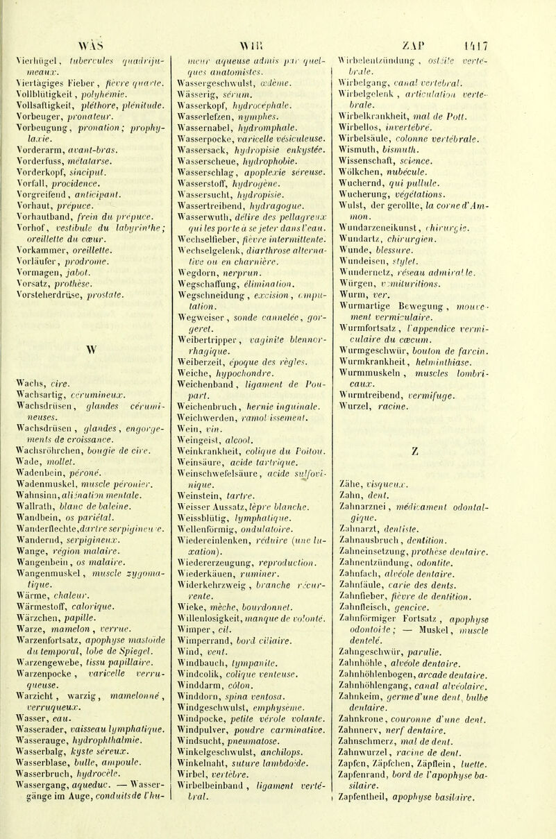 AVVS Vioi liiiyol, tiibcrrulcs qiiadrijn- ineaitx. \ iei-tagiges Fieber , flfcre qiiarle. Yollbliitigkeit, polyhemie. Vollsal'tigkeit, plethore, plenitude. Vorbeiiger, pronaleur. ■Voi'beugung, pronation; prophy- lajie. Vorderarm, avant-bras. Vorderfuss, mctatarse. Vorderkopf, siaciput. Vorfall, procidence. Vorgi'cifeiid, anticipant. Vorhaut, prepuce. Vorliautband, frein du prepuce. Voiliof, vestibule du labyrinihe; oreillette da cceur. Vorkammer, oreillette. Voi-laufer, prodrome. Vormagen, jabot. Vorsatz, protliese. Vorsteherdriise, prostate. Waclis, cire. Wachsartig, cerumineux. Wachsdriiseii, glandes ceruini- neuses. Wachsdriiseii , (jlandes , engorge- ments da croissance. Waclisruhixlien, bougie de cire. Wade, mollet. Wadeiibein, perone. Wadenimiskel, muscle peronier. Wahiisinn, a^ii^a^iO); menlale. Wallralli, blanc de baleine. AVandbein, os parietal. Wariilerneclite,d;()Vreserpiginen e. Wanderiid, serpigineux. Wange, region malaire. Waiigeiibeiii, os malaire. Wangeiimuskel, muscle sygoina- iique. Warme, chaleur. Warmestoff, calorique. Wiirzchen, papille. Warze, mamelon, verrue. Warzenfortsatz, apophyse masloide da temporal, lobe de Spiegel. Warzengewebe, tissu papillaire. Warzenpocke, varicelle rerru- qneuse. Warzicht, warzig, mameloniie , verruqueux. Wasser, eau. Wasserader, vaisseau lymphatiqiie. Wasserauge, hydrophllialmie. Wasserbalg, kyste se'reux. Wasserblase, bulle, ampoule. Wasserbruch, hydrocele. Wasseigang, aqueduc. — Wasser- giinge im Auge, conduitsde I'hu- incur aqueuse udinis pir quel- quci anatomi'^les. Wassorgescliwulst, a'deine. Wassei'ig, scrum. Wasserkopf, hydrocephale. Wasseiiefzen, nyniphes. Wassernabel, hydromphale. Wasserpocke, varicelle veiiculeusc. Wassersack, hydropisie enkystee. Wasserscbeue, hydrophobie. Wasserschlag, apoplexie sereuse. Wassei'stoff, hydrogene. Wassersuchl, hydropisie. Wassertreibend, hydragoguc. Wasserwuth, delire des pellagrenx qui lesported se jeter dansl'eau. Weciiselfieber, fii'vre inlermittente. Wechselgeleiik, diarthrose alterna- tive ou en charniere. Wegdorn, nerprun. WegschafTung, elimination, Wegschneidung, excision, onpu- talion. Wegwcisor, sonde cannelec, gor- geret. Weibertripper, vaginite blennor- rhagique. Weiberzeit, cpoque des ri'.gles. Weichc, hypochondre. Weichenband, ligament de I'ou- part. Weichenbritcb, hernie inguinale. Weichwei'den, ramol issemenl. Weill, vin. Weiiigeist, alcool. Weinkrankheit, colique du Poitou. Weinsiiure, acide tartrique. Weinschwefelsiiure, acide sulfori- nique. Weinstein, tartre. Weisser Aussatz, lepre blanche. Weissbliitig, lymphatique. Wellenfiii mig, ondulaloire. Wiedereinlenken, I'c'duire (une lu- xation). Wiedererzcugung, reproduction. Wiederkiiuen, ruminer. Widerkehrzweig , branche r.'cur- rente. Wieke, meche, bourdonnel. Willenlosigkeit, manque de ro'.onte. Wimper, cil. Wimperrand, bord ciliaire. Wind, vent. Wiiidbauch, tympanite. Wiiidcolik, colique venleuse. Winddaim, colon. Winddoin, spina ventosa. Windgescbwulst, emphyseme. Windpocke, petite verole volante. Windpulver, poudre carminative. Windsiicbt, pneumatose. Winkeigescbwulst, anchilops. Winkeiiiaht, suture lambdoide. Wirbul, vertebre. Wirbelbeinbaiid , ligament verte- bral. ZAP I'll 7 \\ ii l)!.'leiiUiiiKlaiig , Oft.'i'e ccrlr- brjle. Wirbelgaiig, canal vertebral. Wirbelgclenk , articulalioit verte- brate. Wirbelkraiikheit, mat de Pott. Wirbellos, invertebre. Wii'belsaule, colonne vertebrate. Wismuth, bismuth. Wissenschal't, science. Wiilkchen, nubecule. Wuchernd, qui pullule. Wiicherung, vegetations. Wiilst, der gerollte, la corned'Am- man . Wiiiidarzeiieikunst, (hirure, ic. Wuiidartz, chirurgien. Wunde, blessure. Wundeiseii, stylet. Wiiridenietz, re'seau admira' le. Wiirgen, rmituritions. Wurm, ver. Wurmaitige Bcwegiiiig , mouve- ment vermiculaire. Wurmfortsatz, I'appendice vermi- culaire du ccBcum. Wurtngeschwiir, bouton de farcin. Wurmkrankheit, helminlhiase. Wurmmuskeln , muscles lombri- caux. Wiirnitreibeiid, vermifuge. Wurzel, racine. Z Ziilie, viaqueux. Zahn, dent. Zahnarznei, medicament odontal- giquc. Zahiiai'zt, denliste. Zaiinausbriicli, dentition. Zalineinsetzung, prothese denlaire. Zabneiitziindung, odontite. Zaiinfac'b, alveole denlaire. Zaiiiifiiule, carie des dents. Zahnfieber, fievre de dentition. ZalinfleiscU, geneive. Zahnfiirmiger Forlsatz , apophyse odontoiie; — Muskel, muscle deniele. Zahngoscbwiir, parulie. Zabnhiihie, alveole dentaire. Zalinhoblenbogen, arcade dentaire. Zabnliohlengang, canal alveolaire. Zalinkeim, germed'une dent^ bulbe dentaire. Zahnkroiie, cou/'0(i(ie d'une dent. Zahnnerv, nerf dentaire. Zahnscbmerz, nial de dent. Zahiiwuizel, racine de dent. Zapfen, Ziipfclicn, Ziipflein , luette. Zapfemaiid, bord de Vapophyseba- silaire. I Zapfentheil, apophyse basikure.