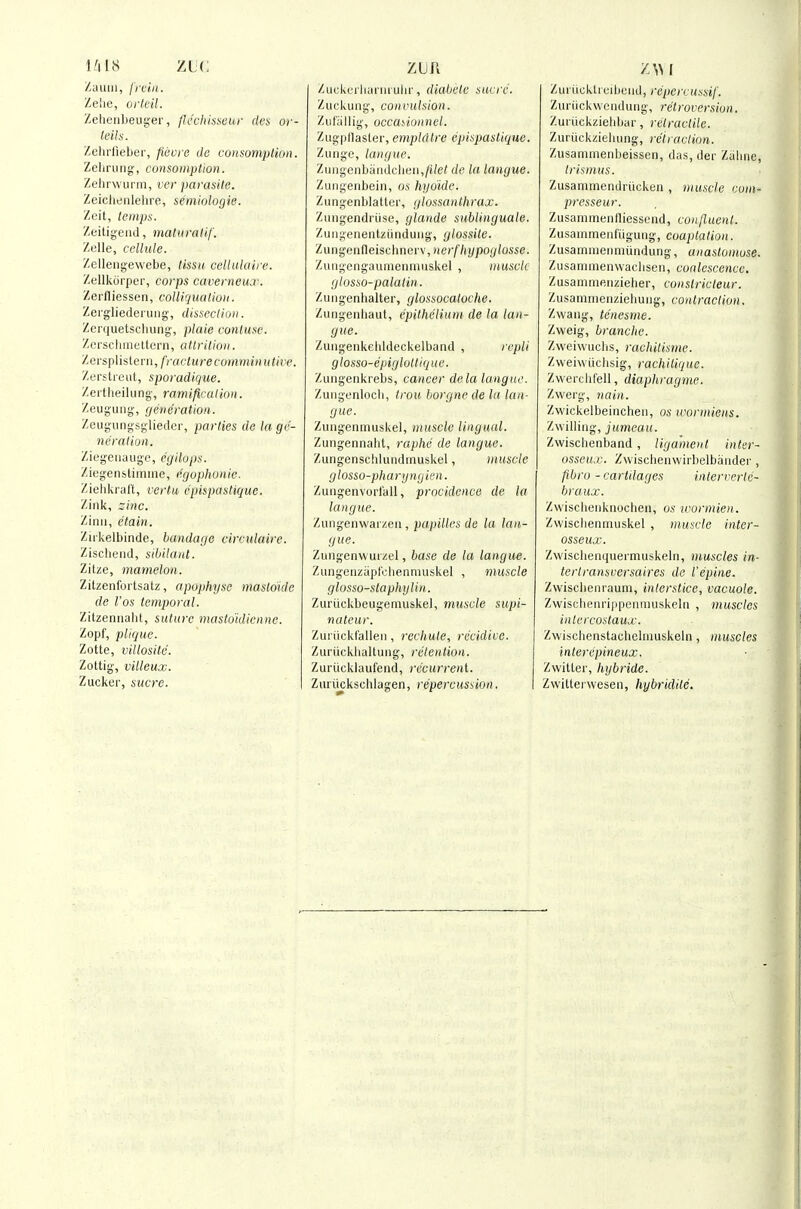 Hi us ZLC Zauiii, frciii. Zelie, ork'il. Zelieiibeuyei', flccliisscui' des or- leils. Zehiiieber, ficore dc cunsompHon. Zeliriiiig, consomptioH. Zehrwui m, ver parasite. Zeicliriiilelire, seniiologie. Zoit, temps. Zeitigeiul, maliivalif. Zelle, cellule. Zelleiigewebe, tissu. celluluire. Zellkorper, corps caverneux. Zerfliessen, colUquatioii. Zergliederiiiig, dissection. Zerquetscliung, plaie contuse. Zerscliineltern, attrition. Zersplistern, fracture comminutire. Zerstieut, sporadique. Zertheilung-, ramification. ZeuguMg, generation. Zeugungsglieder, parties de la ge- neration. Ziegeiiauge, egilops. Ziegenslimme, egophunic. Ziehkral't, vertu e'pispastiquc. Zink, zinc. Zinii, etain. Ziikelbinde, bandage circulaire. Ziscbend, sibilant. Zitze, mamelon. Zitzenfortsatz, apophy.se masloide de Fos temporal. Zitzeniiaht, suture masto'idienne. Zopf, plique. Zotte, villosite. Zottig, villeux. Zucker, sucre. Zu(-kciliaiiiiuhr, diabele sucrc. Zuckung, convulsion. Ziifiillig, occayiunnel. Zugpllaster, empldtre cpispaslique. Zungc, langue. Zuiigenbaiidclieii,/i/e/ de la langue. Zungenbein, os hyoide. Zungenblatter, glossanthrax. Ziingendriise, glande sublinguale. Zuiigenentziinduiig, glossile. Zungenfleiscbnerv, nerfhypoylosse. Zuiigengaumenniuskel , muscle glosso-palatin. Zuiigenhalter, glossocaloche. Ziingenliaut, epithelium de la lan- gue. Zuiigeiikelddeckelband , rcpli glosso-epiglottiquc. Zungenkrebs, cancer de la langue. Zuiigenloch, Irou borgne de la lan- gue. Zuiigentnuskel, muscle lingual. Zungennabt, raphe de langue. Zungenschliindmuskel, muscle glosso-pharyngien. Zuiigenvurlall, procidence de la langue. '/Auv^en\\'a\ /.cn, papilles de la lan- gue. Zungenwuizel, base de la langue. Zungenziiplcliennuiskel , muscle glosso-staphylin. Zuriickbeugemuskel, muscle supi- nateur. Zui iickfalleii, recliute, recidivc. Zui'iickhaltuiig, retention. Zuriickkiufeiid, recurreni. Zuriickschlagen, repercussion. Zui iicktruibciid, rcperrussif. Zuriickweiulutig, retroversion. Zuriickziehbar, retractile. Zuriickzieliiing, retraction. Zusammenbeissen, das, der Zalme, trismus. Zusammendruckeii, 'muscle com- prcsseur. Zusammentliessend, confluent. Zusainmeiifiiguiig, coaptation. Zusammeiinuinduiig, anastomose. Zusanimenwacliseii, coalescence. Zusaniniftiizielier, conslricleur. Zusammeiiziebuiig, contraction. Zwang, tenesme. Zweig, branche. Zweiwuclis, raehitisme. Zweiwiichsig, rachilique. Zwercbfell, diaphragme. Zwei'g, nain. Zwickelbeincheii, os u^ormiens. Zwilliiig, ji(mea((. Zwischenband, ligament inter- osseu.v. Zwischeiiwirbelbaiidei', fibro - cartilages interverte- braux. Zwiscbenkiiocbeii, os tcormien. Zvvischeniriuskel , muscle inter- osseux. Zwischenquertnuskehi, muscles in- terlransversaires de iepine. Zwiscbenraum, interstice, vacuole. Zwiscbeiirippeaniuskehi , muscles intercostaux. Zwiscbenstachebimskebi, muscles interepineux. Zwitler, hybride. Zvvittei-wesen, hybridite.