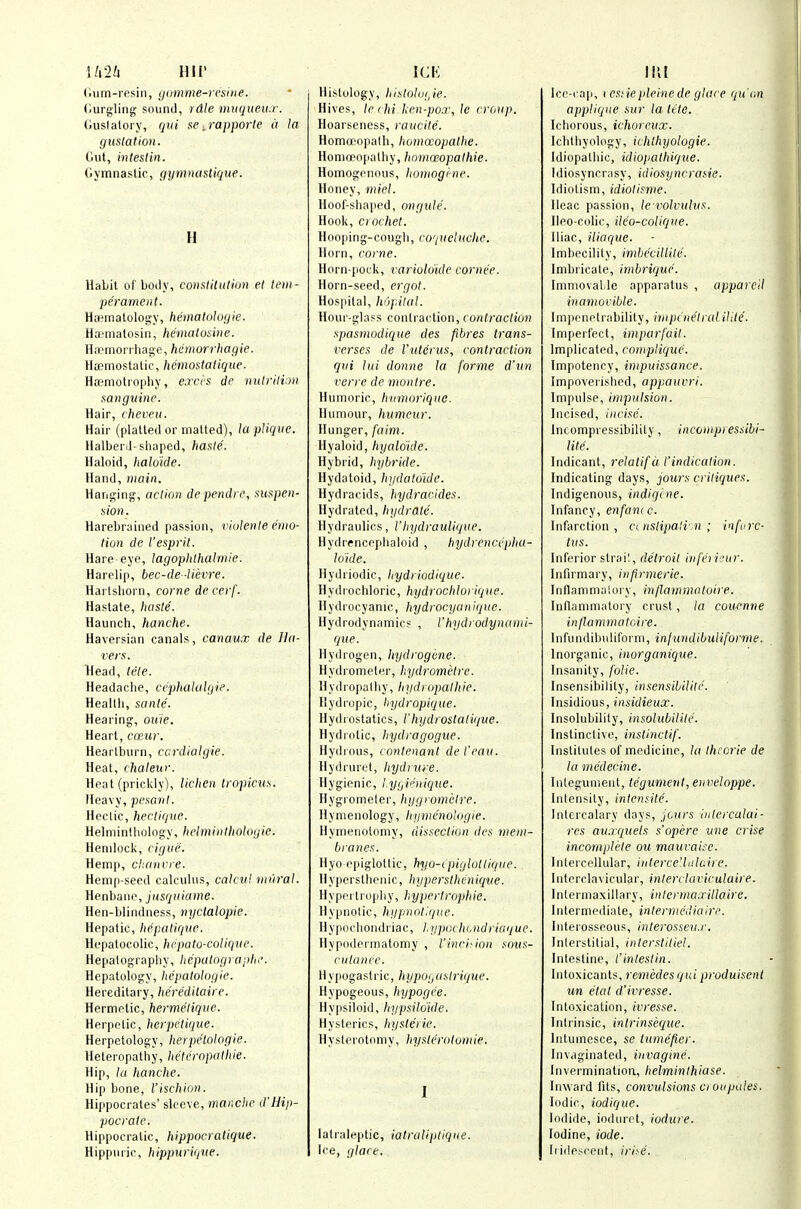 MiU Hir (itim-resin, gomme-rcsiiie. (iurgling sound, rdle muqueu.r. Guslaloi y, qui se ^rapporte it la gustation. Out, inlestin. Gymnastic, gymnastique. H Habit of body, conslitution et tetii - perament. HEematology, hematologie. Hai'matosin, hematosine. Hfcmori liage, hemorrhagie. Haemostatic, hemostatique- HiTniotropliy, excrs de nuiriliM sanguine. Hair, cheven. Hair (platted or matted), la pUque. Halberd-sliaped, hasle. Haloid, haldide. Hand, main. Hanging, aclion de pendi c, suspen- sion. Harebrained passion, rUilenle emo- tion de I'esprit. Hare-eye, lagoplithalmie. Harelip, bec-de -Uevre. Hartsliorn, come decerf. Hastate, hasle. Haunch, hanche. Haversian canals, canaux de Ha- vers. Head, tele. Headache, cepliakilgie. Heallii, sante. Hearing, ouie. Heart, ccewr. Heartburn, ccrdialgie. Heat, chaleur. Heat (prickly), lichen tropicus. Heavy, pesanl. Hectic, hectique. Helminthology, helminlhologie. Hemlock, cigue. Hemp, chancre. Hemp-seed calculus, calcul mural. Henbane, jusquiame. Hen-blindness, nyclalopie. Hepatic, hepaliquc. Hepatocolic, hrpato-colique. Hepatography, licpalographi'. Hepatology, hcpatologie. Hereditary, hereditaire. Hermetic, hermelique. Herpetic, herpetique. Herpetology, heipe'tologie. Heteropathy, heU'ropathie. Hip, la hanche. Hip bone, I'ischion. Hippocrates' sleeve, mar.che d'Hip- pocratc. Hippocratic, hippocratique. Hippnric, hippuriqtie. ICK Histology, hislolo(Je. Hives, le rhi-ken-poa\ le croup. Hoarseness, raucite. Homoeopath, homocopalhe. Homoeopathy, hoinoeopathie. Homogenous, liomogine. Honey, miel. Hoof-shaped, ongule. Hook, ciochet. Hooping-cough, co'iueluche. Horn, come. Horn-pock, varioldulc cornee. Horn-seed, ergol. Hospital, liOj.ital. Hour-glass contraction, contraction spasmodique des fibres trans- verses de I'utcrus., contraction qui lui donne la forme d'un verre de niontre. Humoric, hiimorique. Humour, hiimeur. Hunger, faim. Hyaloid, hyaldide. Hybrid, hybride. Hydatoid, liiidatoidc. Hydracids, hydracides. Hydrated, hydrate. Hydraulics, Vhydraulique. Hydrencephaloid , hydrenccphu- lo'ide. Hydriodic, liydriodiquc. Hydrochloric, hydrocMorique. Hydrocyanic, hydrocyanique. Hydrodynamics , I'hydrodynami- que. Hydrogen, hydrogiine. Hydrometer, hydromi'lre. H y (1 l opa t h y, /i;/(/) ojjrt/ /(ie. Hydropic, hydropique. Hydrostatics, ihydrostali(jue. Hydiotic, hydragogue. Hydious, contenanl del'cau. Hydrurct, hydrme. Hygienic, lygiinique. Hygrometer, hygromelre. Hynienology, hymcnologie. Hymenotomy, dissection des mem- branes. Hyo epiglottic, hyo-ipiglotlique. Hypersthenic, hypersthcnicjue. HypfM trojiliy, hypertrophic. llypnolic, hgpnotj/ue. Hypochondriac, Lypijchuidriaque. Hypodermatomy , I'incision soiis- cu lance. Hypogastric, hypogastrique. Hypogeous, hypogee. Hypsiloid, hypsilo'ide. Hysterics, hysteric. Hysterotomy, hystcrotomie. I lalraleptic, iatraliptique. Ice, glare. IIU Ice-cap, icsnepleinede glace quHn applique sur la lite. Ichorous, ichorcux. Ichthyology, ichlhyologie. Idiopathic, idiopathique. Idiosyncrasy, idiosyncrasie. Idiotism, idiotisme. Ileac passion, le-volvuhis. Ileo-colic, dc'o-colique. Iliac, iliaque. Imbecility, imhecillite. Imbricate, imbriquc. ImniovaLle apparatus , appareil inamovible. Impenetrability, impinetrul ilite. Impeifect, imparfail. Implicated, coniplique. Impotency, impuissance. Impoverished, appauvri. Impulse, impulsion. Incised, incise. Incompressibilily, incornpressibi- lite. Indicant, relalifd I'indication. Indicating days, jours critiques. Indigenous, indiqine. Infancy, enfam c. Infarction, c( nslipalr.n ; infurc- tus. Inferior strail, delroit infe'rieur. Infirmary, infirmerie. Inflammalory, inflammatoire. Inflammatory crust, la couenne inflammatoire. Infundibuliform, infundibuliforme. Inorganic, inorganique. Insanity, folic. Insensibility, insensibilile. Insidious, insidieux. Insolubility, insolubiiile. Instinctive, inslinctif. Institutes of medicine, la Ihcorie de la medecine. Integument, tegument, enveloppe. Intensity, inlcmile. Intercalary days, jcurs inlercalai- res au.rquels s'operc une crise incomplete ou mauvaire. Intercellular, interceUulaire. Interclavicular, interckiviculaire. Intermaxillary, inlerrna.rillairc. Intermediate, internicdiaire. Interosseous, interosscu.r. Interstitial, interstiliel. Intestine, I'inteslin. Intoxicants, reniedesqui produisent un e'tat d'ii^resse. Intoxication, ivresse. Intrinsic, intrinseque. lutumesce, se tumcfier. Invaginatcd, invagine. Invermination, helminthiase. Inward fits, convulsions ci ou pales. Iodic, iodique. Iodide, iodurct, iodure. Iodine, iode. Iridescent, iri^e.