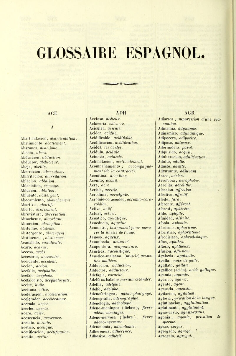 GLOSSAIRE ESPAGNOL. ACE A Abartinilacion, aharliculalion. Abaliniiento, ahallemen'. Abazonps, abat- joue. Abceso, obccs. Abtluccion, abchtclion. Abciuclor, abducleur. Abeja, abeilte. Aberracion, aberration. Abirritacion, aliirrilation. Ablacion, abkUian. Ablactation, sevrage. Ablucion, ablulir»i. Abliientc, abslerijenl. Abocaniienio, abnuchcmcnt. Abortivo, aboi tif. Aborto, arnrtcment. Abrevialura, abrccialion. Absorbeiite, absurbant. Absorciiin, ahsorplinn. Abstemio, abstcme. Ab<lcri,'niiln, ahslergent. Abstinenria , abstinence. Acanalado, canalivutc. Acaro, acarits. Acceso, acces. Accesorio, accessoire. Acciilenlc, accident. Accion, action. Arefalia, arephalie. Acefalo accjihaic. Acefalocislo, acephalorijste. Acpite, huile. Aceituna, o/ire. Aceleracion, acceleration. Aceleraclor, accclcrateur. Acerado, acere. Acerbo, acerlie. Acero, acier. Acescencia, acescenee. Acetato, acetate. Acelico, acctique. Acetificacion, aceliftcalion. Acptito, acelile. ADH Acetoso, aceleux. Achicoria, chicore'e. Acic.ular, acicule. Acidez, acidite. Acidificable, acidifiable. Acidificarion, acidification. Aeidos, les acides. Acidulo, acidule. Acinesia, acincsie. Aclimatacion, accliinatemcnl. Acompafiamiento , accompagne- vient {de la cataracte). Aconitiiia, aconiline. Aconito, aconil. Acre, dcre. Acrisia, acrisic. Acrodinia, acrodynie. Acrnmio-coracoideo, acromio-cora- coidien. Active, actif. Act\ial, acluel. Acuatico, aquatiqiie. Acueducto, aqueduc. Acumetro, instrumenl poitr mesv- rer la finesse de I'ou'ie. Aciioso, aqueux. Acuminado, acumine. Acupiintura, acupuncture. Acustica, I'acouslique. Acustico-inaleano, {muscle) acous- ticj-inalleen. Adduccion, adduction. Adductor, adducteur. Adefag'ia, roracile. Adelfaoi(baladre,wenwi»o/ertiidpj'. Adelfia, adelphic. Adelfo, adelphe. Adenofaringeo , adeno pharyngc. Adenog-rafia, adenngraphie. Aderiologia, adc'nolorjie. Adeno-meningea ( fiebre ), ficvre adeno-meningee. Adcno-nervosa (fiebre), fil'vre adcno-nerveuse. Adenotomia, adenotoriiie. Adberencia, adherence. Adhpsivo, adhesif. AGR Adiarrea , suppression d'une eva- cuation. Adinamia, adynamic. Adinamico, adynamique. Adipocera, adipocire. Adiposo, adipeu.r. Adorinidera, pavot. Adqiiisido, acquis. Adidteracion, adulteration. Adiilto, ttduUe. Adusto, aduste. Adyuvante, adjuvant. Aereo, aerien. Aerolbbia, aerophobie. Aerolita, aerolitlie. Afecc'um, affection. Afectivo, a [fee tif. Afeitc, fard. Aferente, afferent. Afercsi, apherese. Afilo, aphylle. Afinidad, affinile. Afonia, aphonic. Aforismo, aphorisme. Aforistico, aphorislique. Afrodisiaco, aphrodisiaque. Aftas, aphlhes. Afloso, aphtheux. Afusion, affusion. Agalaxia , agalactie. Agalla, noix de galle. Agallato, gallate. Agallico (acido), acide gallique. Agamia, agamie. Agarico, agaric. Agente, agent. Ageustia, ageustic. Agitacion, agitation. Aglosia , privation de la langue. Aglutinacion, agglutination. Aglutinante, agglutinant. Agno-casto, agnus-castus. Agonia, agonie; privation de sperme. Agraz, verjus. Agregado, agrege. ' Agrpgato, agregat..