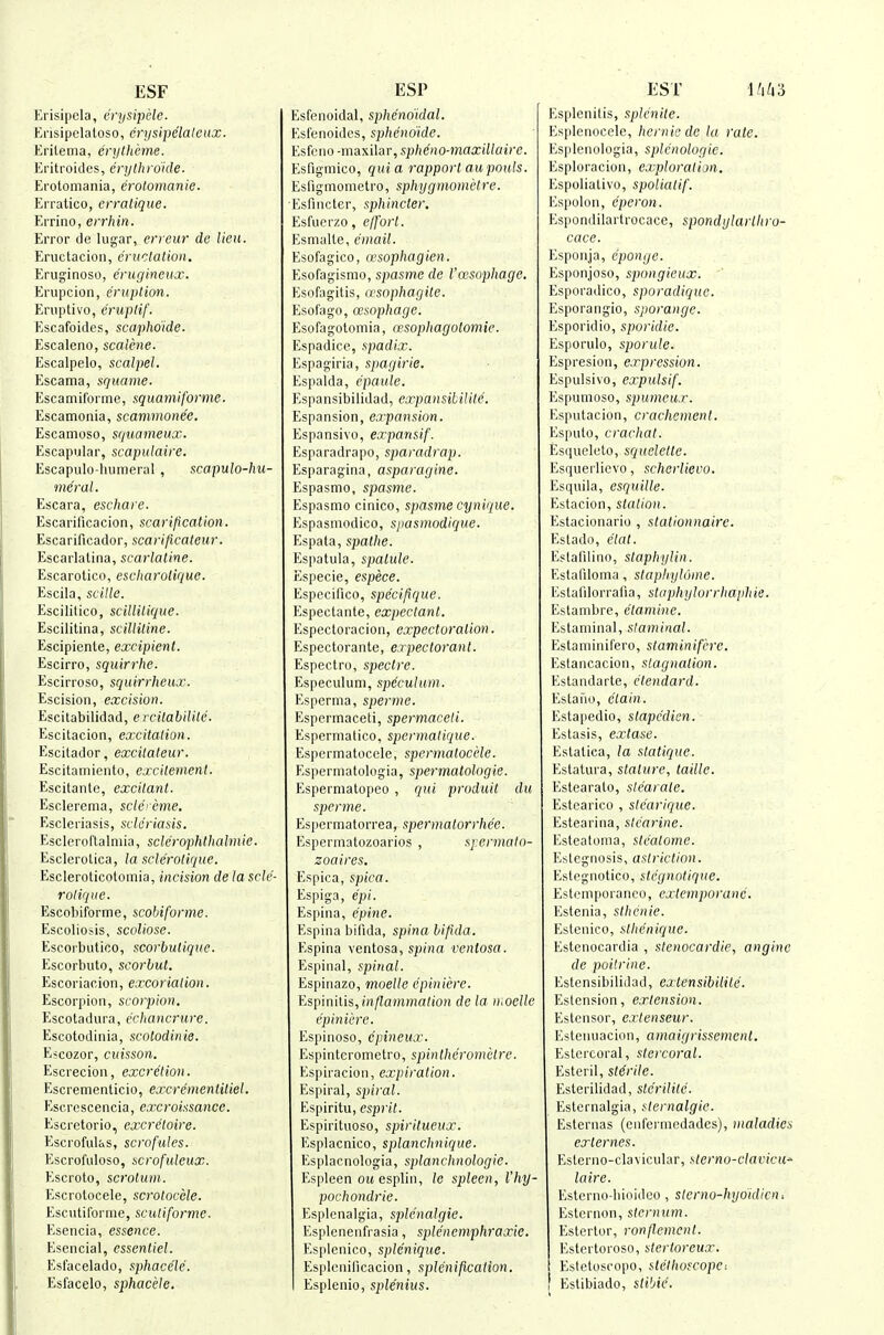 ESF Erisipela, erysipele. Ensipelatoso, erysipclaleux. Eritema, erytherne. Ei'itroides, crythrdide. Erotomania, erolomanie. Erratico, crratique. Errino, errhin. Error de lugar, erreur de lieu. Eructacion, cniclalion. Eruginoso, erugineux. Erupcion, eruption. Eriiptivo, erupHf. Escafoides, scaphdide. Escaleno, scalene. Escalpelo, scalpel. Escama, squanie. Escamilbrme, squarniforme. Escamonia, scammone'e. Escamoso, squanieux. Escapular, scapulaire. Escapulo-humeral, scapulo-hu- nieral. Escara, eschaie. Escariflcacion, scarification. Escarificador, scavificatcur. Escarlalina, scarlatine. Escarotico, escharolique. Escila, scille. Escilitico, scillitique. Escilitina, scillitine. Escipienle, excipient. Escirro, squirrhe. Escirroso, squirrheux. Escision, excision. Escitabilidad, e rcilabiUte. Escitacion, excitation. Escitador, excitateur. Escitamiento, excitement. Escitanto, excitant. Esolerema, sclcreme. Escleriasis, scle'riasis. Escleroftalmia, sclerophthalniie. Esclerolica, la sclerotique. Escleroticotoinia, incision de la scle- rotique. Escobiforme, scobiforme. Escolios.is, scoUose. Escorbutico, scorbutiquc. Escorbulo, scorbut. Escoriaoion, excoriation. Escorpion, scorpion. Esc01a d ura, c'c/(a?i CT M?e. Escotodinia, scolodinie. E^cozor, cuisson. Escrecion, excretion. Escremenlicio, excrementitiel. Escrcscencia, excroissance. Escretorio, excretoire. Escroful&s, scrofules. Escrofuloso, scrofuleux. Escroto, scrotum. Escrolocele, scrolocele. Escvitilbrme, sculiforme. Esencia, essence. Esencial, essentiel. Esfacelado, sphacele. Esfacelo, sphacele. ESP Esfenoidal, sphenoidal. Esfenoidcs, sphcndide. Esfeiio -maxilar, spheno-maxillaire. Esfigmico, quia rapport au pouts. Esfigmometro, sphygmonietre. Esfincter, sphincter. Esfuerzo, ejfort. Esmalle, email. Esofagico, wsophagien. Esofagismo, spasme de I'oesophage. Esofagitis, asophagile. Esofago, aisophage. Esofagotomia, cesophagotomie. Espadice, spadix. Espagiria, spagirie. Espalda, epaule. Espansibilidad, expansibilite. Espansion, expansion. Espansivo, expansif. Esparadrapo, sparadrap. Esparagina, asparagine. Espasmo, spasme. Espasmo cinico, spasme cynique. Espasmodico, spasmodique. Espata, spathe. Espatula, spalule. Especie, espece. Especifico, specipque. Espectante, expectant. Espectoracion, expectoration. Espectorante, expectorant. Espectro, spectre. Especulum, speculum. Esperma, sperme. Espcrmaceti, spermaceti. Esperniatico, spermatique. Espermatoccle, spermatocele. Espermatologia, spermatologie. Esperniatopeo , qui produit du sperme. Espermatorrea, spematorr/ie'e. Espermatozoarios , spermato- zoaires. Espica, spica. Espiga, epi. Espina, epine. Espina bifida, spina bifida. Espina ventosa, spina venlosa. Espinal, spinal. Espinazo, moelle epiniere. Yjspinilis, inflammation de la n<oeUe epiniere. Espinoso, cpineux. Espinterometro, spinthcrometre. Espiracion, expiration. Espiral, spiral. Espiritu, esprit. Espirituoso, spiritueux. Esplacnico, splanchnique. Esplacnologia, splanchnologie. Espleen owesplin, le spleen, Vhy- pochondrie. Esplenalgia, sple'nalgie. Esplenenfrasia, splencmphraxic. Esplenico, splcniquc. Esplenificacion, splenification. Esplenio, splenius. EST Esplenilis, splenite. Esplenocele, hemic dc la rale. Esplenologia, splenologie. Esploracion, exploration. Espolialivo, spoliatif. Espolon, eperon. Espondilartrocace, spondglartliro- cacc. Esponja, eponge. Esponjoso, spongieux. Esporadico, sporadique. Esporarigio, sjiorange. Esporidio, sporidie. Esporulo, sporule. Espresioii, expression. Espulsivo, expulsif. Espumoso, spumeux. Esputacion, crachcment. Espulo, crachat. Esiiuelcto, squelette. Esquerlicvo, scherlievo. Esquila, esquille. Estacion, station. Estacionario , stationnaire. Estado, etat. Eslalilino, staphylin. Estafiloma, stapligh'ime. Estalllorrafia, slaphylorrhaphie. Estanibre, ctamine. Estaminal, slaminal. Estaminifero, staminifcre. Estancacion, slag nation. Estandarte, dtendard. Estafio, ctain. Esta[iedio, stapc'dien. Estasis, extase. Estatica, la statique. Estatura, stature, taillc. Estearato, ste'arate. Estcarico , sle'arique. Estearina, stearine. Esteatoma, steatome. Eslegnosis, astriction. Estegnotico, stcgnotique. Estemporanco, extemporanc. Estenia, sthenic. Esteiiico, sthenique. Estenocardia , stenocardie, anginc de poilrine. Estensibilidad, extensibilite. Eslension, extension. Estcnsor, extenseur. Esteiiuacion, amaigrissement. Estercoral, stercoral. Esteril, sterile. Esterilidad, stcrilitc. Esternalgia, sternalgic. Esternas (eiifei-niedades), maladies externes. Esterno-clavicular, sterno-clavicu^ laire. Esterno-bioidco , stcrno-hgouUcUi Estcrnon, sternum. Estertor, ronflement. Esterloroso, slcrtoreux. Estetoscopo, stethoscope: Eslibiado, stibie.