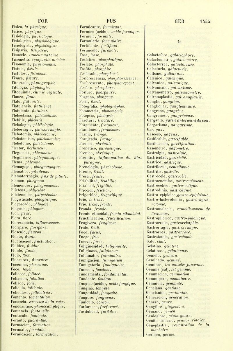 FOR Fisica, la physique. Fisico, physique. Fisiolog'ia, physiologie. Fisiologico, physiologi'/ue. Fisiologista, physiolngisle. Fisiparia, fissiparie. Fisocele, lumeur gazeuse. Fisometra, lyiiipanile uterine. Fisonomia, physionomie. Fistula, fislule. Fistiiloso, fistuleux. Fisura, fissure. Filografia, phytographie. Fitolog'ia, phytologie. Fitoquiinia, chimie vegetale. Flanco, flanc. Flato, flatuosile. Flatulencia, flatulence. Flatulento, flatulent. Flebectasia, phlebectasie. Flebilis, phlebitis. Flebologia, phleboloyie. Fleborragia, phleborrhagie. Flebotomia, phk'botomie. FJebotomisla, phlebotomiste. Flebotomo, phlcbotome. Flector, flc'chisseur. Fleg-masia, phlegmasie. Flegmasico, phlegmasiquc. Flema, phlegme. Flemagogo, phlegmagogue. Flematico, pituileux. Flematorrliagia, fhixde pituile. Flemon, phlegmon. Flemonoso, phlegmoneux. Flictena, phlyctene. Flictenoicles, phlycte'no'ide. Flogisticado, phlogistique. Flogoseado, jjhlogose. Flogosis, phlogose. Flor, fleur. Flora, flore. Florescencia, inflorescence. Floriparo, floripare. Flosc.ulo, fieuron. Fluato, fiuale. Fluctuacion, fluctuation. F'luidcz, flaidite. Fluido, fluide. Fliijo, flux. Fluoruros, fluorures. Focenina, phocenine. Foco, foyer. F'oliaceo, foliace. Foliacion, foliation. Foliado, folic. Foliculo, follicule. Foliculoso, folliculeux. Fomento, fomentation. Fonascia, exercice de la voix. Fonocantico, phonocamplique. Fontanela, fontaneUe. Fonticulo, fonticule. I'oranto, phoranthe. Formacioii, formation. Formialo, formiate. Formicacion, formication. FUS Formicante, formicant. Formico (acido), acide formique. Formula, fo} mule. Formulario, formulaire. Forlifiante, fortipant. Forunculo, furonclc. Fosa, fosse. Fosfatico, phosphatique. Fosfalo, phosphate. Fosfito, phosphite. Fosforado, phosphore. Fosforcscencia, phosphorescence. Fosforesccnte, phosphorescent. Fosfnro, phosphore. Fosfuro, phosphure. Fosgeno, phosgene. Fosil, fossil. Fotografia, photographic. Fotometria, photometric. Fotopsia, photopsie. Fractura, fracture. Fragincnto, fragment. Via 111 b 11 e sa, framboise. Franja, frange. Franjeado, frange. Frenesi, phrenitis. Frenetico, phrenetique. Frenico, phrcnique. Frenitis, inflammation du dia- phragme. Frenologia, phre'nologie. Freiite, front. Fresa, fraise. Friabilitad, friabilile. Frialdad, /') igidite. Friccion, friction. Frigorilko, frigorifique. Frio, le fro id. Frio, froid, froidc. Froiida, fronde. Fronto-etmoidal, fronto-ethmdidal. Fructificacion, fructification. Frugivoro, frugivorc. Fruto, fruit. Fuco, fucus. Fuego, feu. Fiierza, force. Fuligiiiosidad, fuliginosite. Fidiginoso, fuligineux. Fulininatos, fulminates. Fumigacion, fumigation. Fiiniigatorio, fumigatoire. Funcion, fonction. Fundamental, fondamental. Fundente, fondant. Fungico (acido), acide fongique. Fungina, fongine. Fungosidad, fongosite. Fungoso, fongueux. Funiculo, cordon. Furfuraceo, furfurace. Fusibilidad, fusililile. GER l/i^iS G (lalactoforo, galaclophore. (lalactometro, galactomi'tre. Galactorrea, galactorrhee. r.alacluria, galacturic. (ialbano, gatbanum. Galenico, galcnique. Galvanico, galvanique. Galvanismo, galvanisme. Galvanometro, galvanometre. Galvanoplastia, galvanoplastie. Ganglio, ganglion. Ganglionar, ganglionnaire. Gangrcna, gangrene. Gangrenoso, gangreneux. Garganla, partie antcrieure clu cou. Gargarismo, gargarisme. Gas, gaz. Gaseoso, gazeux. Gasillcablc, gazeifiable. Gasificacion, gazcification. Gasomciro, gazometre. Gastralgia, gaslralgie. Gastricidad, gastricile. Gastrico, gastrique. Gastrilocuo, ventrilociue. Gastritis, gastrite. Gastrocele, gastrocele. Gastrornemios, gostrocnemicns. Gastrocolico, gastro-coUque. Gastrodinia, gaslrodynie. Gastro-epiploico,g'f(sO'o-(''p/j-)/o',(7we. Gastro-liistcrotomia , gastro-hyslc- rotomie. Gasti'omalacia , ramollissenicnt de Vestomac. Gaslropilorico, gastro-pylorique. Gaslrorrafia, gastrorrhaphie. Gastrorragia, gastrorrhagic. Gastrorrea, gastrorrhce. Gastrotomia, gastrotomie. Galo, cliat. Gelatina, gelatine. Gelatinoso, gelatineux. Gemelo, gcmeaii. Geniinado, gemine. Gemiiios, les nwsclcs jumeau.r. Gemma (sal), set gemme. Genimacion, gemniUtion. Gemmiparo, gemmipare. Gemnnila, gemmule. Genciana, gentiane. Gencianino, gcnlinnine. Generacion, generation. Genero, genre. Gengibre, gingembre. Geniano, gcnien. Geniogloso, gcnio-glosse. Genito-urinario, genito-urinaire. Genoplastia , rcstaurat'on de la mdchoirc. Germen, germc.