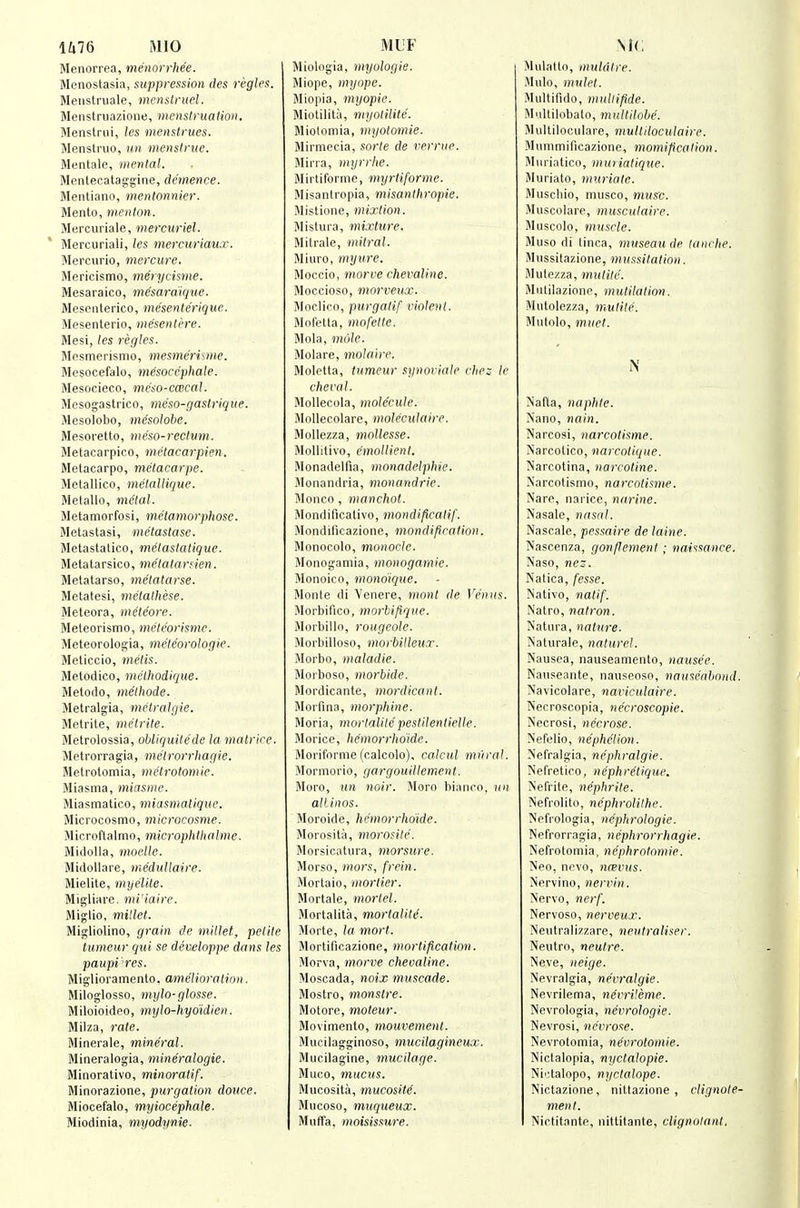 lZi76 MIO Menorrea, me'norrhee. Menostasia, suppression des regies. Menstruale, menslruel. Menstruazione, menstruation. Menslrui, les menstrues. Menstnio, kh menstrne. Mentale, mental. Mentecataggine, clemence. Mentiano, mentonnier. Mento, menton. Mercuriale, mercuriel. Mercuriali, les mercuriau.r. Mercurio, mercure, Slericismo, merycisme. Mesaraico, me'saraique. Mescnterico, mesenterique. Mesenterio, mesentere. Mesi, les regies. Slesmerismo, mesmermne. Mesocefalo, m^socephale. Mesocieco, meso-cmcal. Mesogasti'ico, mc'so-gastrique. Mesolobo, inesolobe. Mesoretto, meso-rectvm. Metacarpico, metacarpien. Metacarpo, melacarpe. Metallico, metallique. Metallo, metal. Metamorfosi, metamorphose. Metaslasi, metastase. Metastalico, metastatique. Metatarsico, melatarden. Metatarso, metatarse. Metatesi, metathese. Meteora, metc'ore. Meteorismo, meteorisme. Meteorologia, meteorologie. Meliccio, metis. Metodico, mcthodique. Metodo, methode. Metralgia, metralgie. Metrite, melrite. Metrolossia, obliquite'de la matrtre. Mptrorragia, melrorrhagie. Metrotomia, metrotomie. Miasma, miasme. Miasmatico, miasmatique. Microcosmo, microcosme. Microftalmo, microphlhalme. Midolla, moelle. Midollare, medutlaire. Mielite, myelite. Migliare. mi'iaire. Miglio, millet. Migliolino, grain de mUlet, petite tumeur qui se developpe dans les paupi'^res. Miglioramento. amelioration. Miloglosso, mylo-glosse. Miloioideo, mylo-hyoidien. Milza, rate. Minerale, mineral. Mineralogia, mineralogie. Minorativo, minoratif. Minorazione, purgation douce. Miocefalo, myiocephale. Miodinia, myodynie. MUF Miologia, myologie. Miope, myope. Miopia, myopie. Miolilita, myotilite. Miolomia, myotomie. Mirmecia, sorte de verrue. Mirra, myrrhe. Mirtiforme, myrtiforme. Misantropia, misanthropie. Mistione, mixtion. Mistura, mixture. Mitrale, mitral. Miuro, mytire. Moccio, morve chevaline. Moccioso, morveux. Moclico, purgalif rinlenl. Mofetta, mofetle. Mola, mole. Molare, molaire, Moletta, tumeur synoriale rhe: le cheval. Mollecola, molecule. Mollecolare, moleculaire. MoUezza, mollesse. MoUitivo, emollient. Monadelfia, monadelphie. Jlonandria, monandrie. Monco, manchol. Mondificativo, mondificatif. Mondilicazione, mondipcation. Monocolo, monocle. Monogamia, monogamie. Monoico, mondique. Monle di Venere, monl de Venus. Morbifico, morUfique. Morbillo, rougeole. Morbilloso, morbilleux. Morbo, maladie. Morboso, morbide. Mordicante, mordicant. Morfina, morphine. Moria, morlaUte pestilentielle. Morice, he'morrhoide. Moriforme (calcolo), calcul mi'iral. Mormorio, gargouillement. Moro, un noir. Jioro bianro, id! alLinos. Moroide, he'morrhoide. Slorosita, morosile. Morsicatura, morsure. Morso, mors, frcin. Moi'taio, -mortier. Mortale, mortel. Morlalita, mortality. Morte, la mort. Mortificazione, mortification. Morva, morve chevaline. Moscada, noix muscade. Mostro, monslre. Motore, moteur. Movimento, mouvement. Mucilagginoso, mucilagineux. Mucilagine, mucilage. Muco, mucus. Mucosita, mucosite. Mucoso, muqueux. Muffa, moisissure. MC Mulatto, muldtre. Mulo, mulet. Multifido, muliifide. Mullilobalo, multilobe. Multilociilare, multiloculaire. Miinimificazione, momificalion. JIurintico, muriatique. Muriate, muriate. Muschio, musco, mus'c. Muscolare, musculaire. Muscolo, muscle. Muso di tinea, museau de lanrhe. Mussitazione, mussitation. Mulezza, mutite. Miililazione, mutilation. Mutolezza, mutite. Mutolo, muet. N Nafta, naphte. >'ano, nain. Narcosi, narcotisme. iSarcotico, narcotique. Narcotina, narcotine. Narcotismo, narcotisme. Nare, narice, narine. Nasale, nasal. Nascale, pessaire de laine. Nascenza, gonfJement; nai';sance. Naso, nc'. Natica, [esse. Nativo, natif. Natro, natron. Natura, nature. N'aturale, nalurel. Nausea, nauseamento, nausee. Nauseante, nauseoso, nauseahond. Navicolare, naviculaire. Necroscopia, ne'croscopie. Necrosi, necrose. Nefelio, nephelion. Nefralgia, nephralgie. Nefretioo, nephretique. Nefrite, nephrite. Nefrolito, nephrolithe. ■NVfi-ologia, nephrologie. Nefr0rragia, nephrorrhagie. Nefrotomia, ne'phrotomie. Neo, nevo, ncevus. Nervino, nervin. Nervo, nerf. Nervoso, nerveux. Neutralizzare, neutraliser. Neutro, neutre. Neve, neige. Nevralgia, ne'vralgie. Nevrilema, nevrileme. Nevrologia, nevrologie. Nevrosi, necrose. Nevrotomia, nevrotomie. Nictalopia, nyctalopie. Nii^taiopo, nyctalope. Nictazione, nittazione , cUgnole- ment. Nictitante, nittitante, clignolanl,