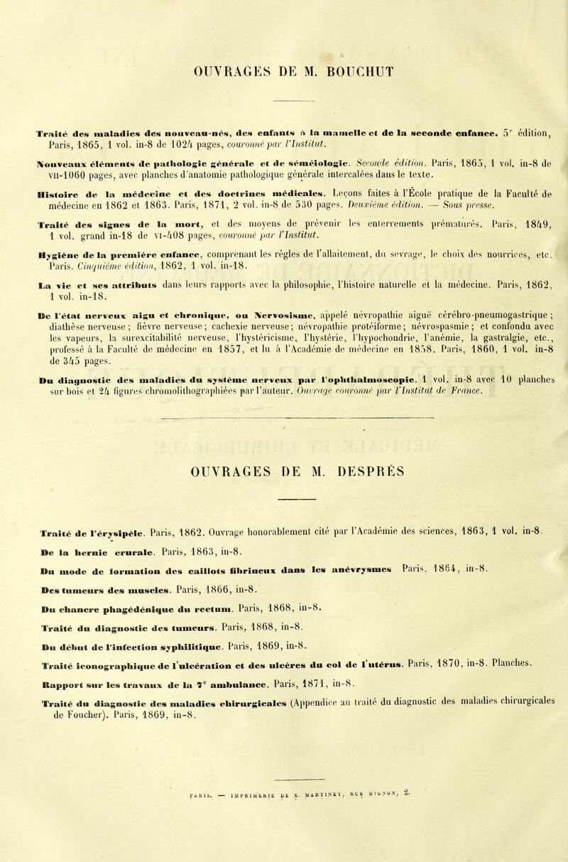 OUVRAGES DE M. BOUCHUT Traite des maladies des noiivean-nés, des enfants :\ la mamelle et de la seconde enfance. 5'' édition, Paris, 1865, 1 vol. in-8 de 102/i pages, couronné pur l'Institut. Nouveaux éléments de pathologie générale et de séméiologîe. Seconde édition. Paris, 1865, 1 vol. in-8 de vii-1060 pages, avec planches d'anatomie pathologique générale intercalées dans le texte. Histoire de la médecine et des doctrines médicales. Leçons faites à l'Ecole pratique de la Faculté de médecine en 1862 et 1863. Paris, 1871, 2 vol. in-8 de 530 pages. Deuxième édition. — Sous presse. Traité des signes de la mort, et des moyens de prévenir les enlerrements prématurés. Paris, 1849, 1 vol. grand in-18 de vi-/i08 pages, eouronné par l'Institut. H^rgiènc delà première enfance, comprenant les règles de l'allaitement, du sevrage, le choix des nourrices, etc. Paris. Cinquième édition, 1862, 1 vol. in-18. La vie et ses attributs dans leurs rapports avec la philosophie, l'histoire naturelle et la médecine. Paris, 1862, 1 vol. in-18. »e l'état nerveux aigu et chronique, ou Xervosismc, appelé névropathie aiguë cérébro-pneumogastrique ; diathèse nerveuse; fièvre nerveuse; cachexie nerveuse; névropathie protéiforme; névrospasmie ; et confondu avec les vapeurs, la surexcitabilité nerveuse, l'hysléricisme, l'hystérie, l'hypochondrie, l'anémie, la gastralgie, etc., professé à la Faculté de médecine en 1857, et lu à l'Académie de médecine en 1858. Paris, 1860, 1 vol. in-8 de 345 pages. Du diagnostic des maladies du système nerveux par l'ophtlialmoscopie. 1 vol. in-8 avec lU planches sur bois et 24 figur(\s chromolithographiées par l'auteur. Ourrinjr couronné par Vlnstitut de France. ■ OUVRAGES DE M. DESPRÉS Traité de l'érysîpèle. Paris, 1862. Ouvrage honorablement cité par l'Académie des sciences, 1863, 1 vol. in-8. De la hernie crurale. Paris, 1863, in-8. Du mode de formation des caillots fibrineux dans les anévrysmes Paris, 1864, in-8. Des tumeurs des muscles. Paris, 1866, in-8. Du chancre phagédénique du rectum. Paris, 1868, in-8. Traité du diagnostic des tumeurs. Paris, 1868, in-8. Du début de l'infection syphilitique. Paris, 1869, in-8. Traité iconographique de l'ulcération et des ulcères du col de l'utérus. Paris, 1870, in-8. Planches. Rapport sur les travaux de la 9'^ ambulance. Paris, 1871, in-8. Traité du diagnostic des maladies chirurgicales (Appendice au Iraité du diagnostic des maladies chirurgicales de Foucher). Paris, 1869, in-8. J'AKIS, —