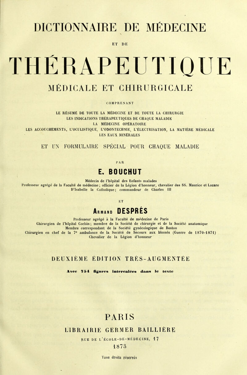 ET DE THÉRAPEUTIQUE MÉDICALE ET CHIRURGICALE COMPRENANT LE RÉSUMÉ DE TOUTE LA MÉDECliNE ET DE TOUTE LA CHIRURGIE LES INDICATIONS THÉRAPEUTIQUES DE CHAQUE MALADIE LA MÉDECINE OPÉRATOIRE LES ACCOUCHEMENTS, L'OCULISTIQUE, L'ODONTECHNIE, L'ÉLECTRISATION, LA MATIÈRE MÉDICALE LES EAUX MINÉRALES ET UN FORMULAIRE SPÉCIAL POUR CHAQUE MALADIE l'AR E. BOUCHUT Médecin de l'hôpital des Enfants malades Professeur agrégé de la Faculté de médecine; officier de la Légion d'honneur, chevalier des SS. Maurice et Lazare D'Isabelle la Catholique; commandeur de Charles III ET Armand DESPRÉS Professeur agrégé à la Faculté de médecine de Paris Chirurgien de l'hôpital Cochin; membre de la Société de chirurgie et de la Société anatomique Membre correspondant de la Société gynécologique de Roston Chirurgien en chef de la 7^ ambulance de la Société de Secours aux blessés (Guerre de 1870-1871) Chevalier de la Légion d'honneur DEUXIÈME ÉDITION TRÈS-AUGMENTÉE Avec 934 flgures intercalées dans le texte PARIS LIBRAIRIE GERMER BAILLIÈRE pUE DE l'ÉCOLE-DE-MÉDECINE, 17 1873 Tous droits réservés