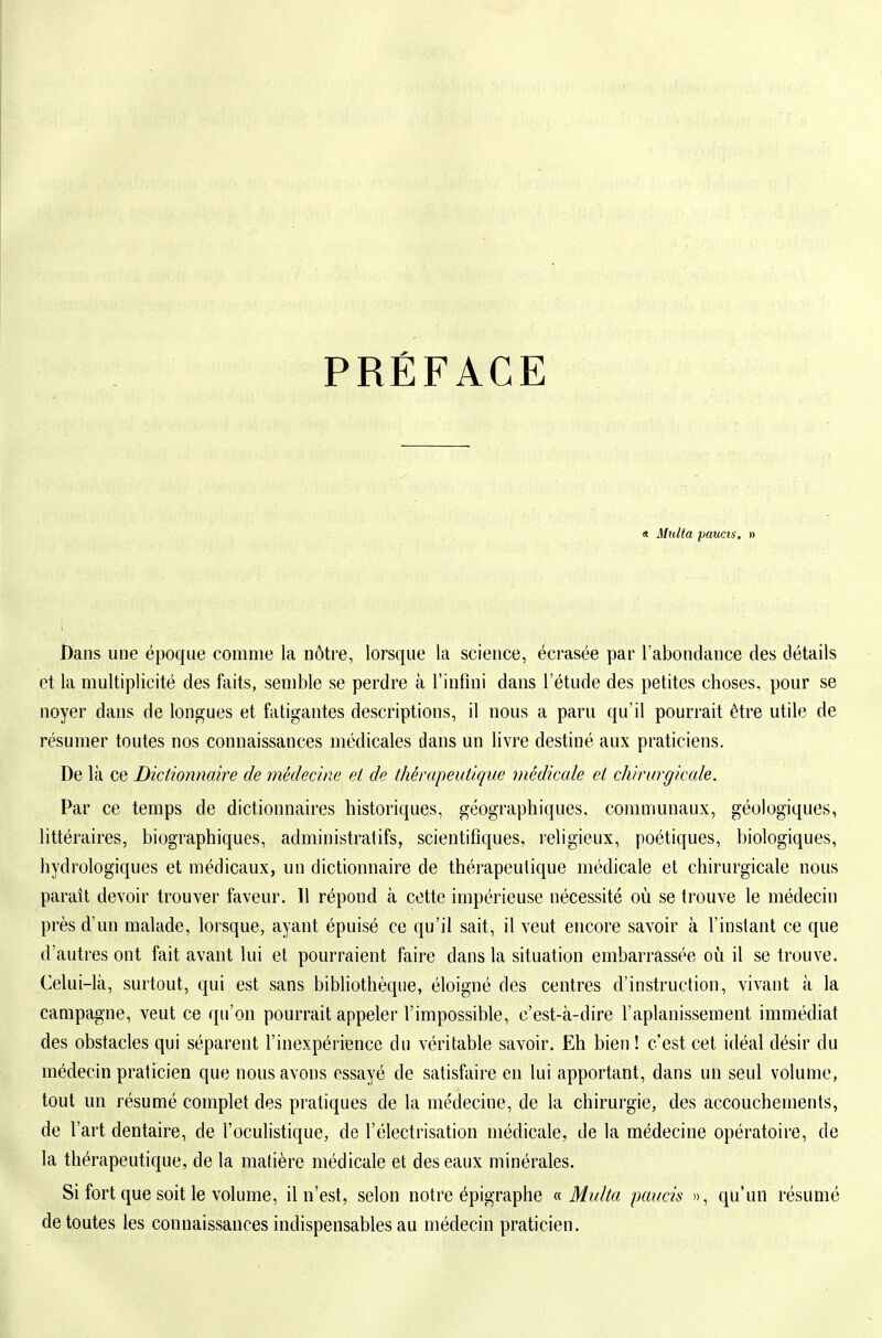PRÉFACE « Milita paucis. » Dans une époque comme la nôtre, lorsque la science, écrasée par l'abondance des détails et la multiplicité des faits, semble se perdre à l'infini dans l'étude des petites choses, pour se noyer dans de longues et fatigantes descriptions, il nous a paru qu'il pourrait être utile de résumer toutes nos connaissances médicales dans un livre destiné aux praticiens. De là ce Dictionnaire de médecine et de thérapeutique médicale et chirurgicale. Par ce temps de dictionnaires historiques, géographiques, communaux, géologiques, littéraires, biographiques, administratifs, scientifiques, religieux, poétiques, biologiques, hydrologiques et médicaux, un dictionnaire de thérapeutique médicale et chirurgicale nous paraît devoir trouver faveur. 11 répond à cette impérieuse nécessité où se trouve le médecin près d'un malade, lorsque, ayant épuisé ce qu'il sait, il veut encore savoir à l'instant ce que d'autres ont fait avant lui et pourraient faire dans la situation embarrassée où il se trouve. Celui-là, surtout, qui est sans bibliothèque, éloigné des centres d'instruction, vivant à la campagne, veut ce qu'on pourrait appeler l'impossible, c'est-à-dire l'aplanissement immédiat des obstacles qui séparent l'inexpérience du véritable savoir. Eh bien ! c'est cet idéal désir du médecin praticien que nous avons essayé de satisfaire en lui apportant, dans un seul volume, tout un résumé complet des pratiques de la médecine, de la chirurgie, des accouchements, de l'art dentaire, de l'oculistique, de l'électrisation médicale, de la médecine opératoire, de la thérapeutique, de la matière médicale et des eaux minérales. Si fort que soit le volume, il n'est, selon notre épigraphe (s. Multa paucis », qu'un résumé de toutes les connaissances indispensables au médecin praticien.