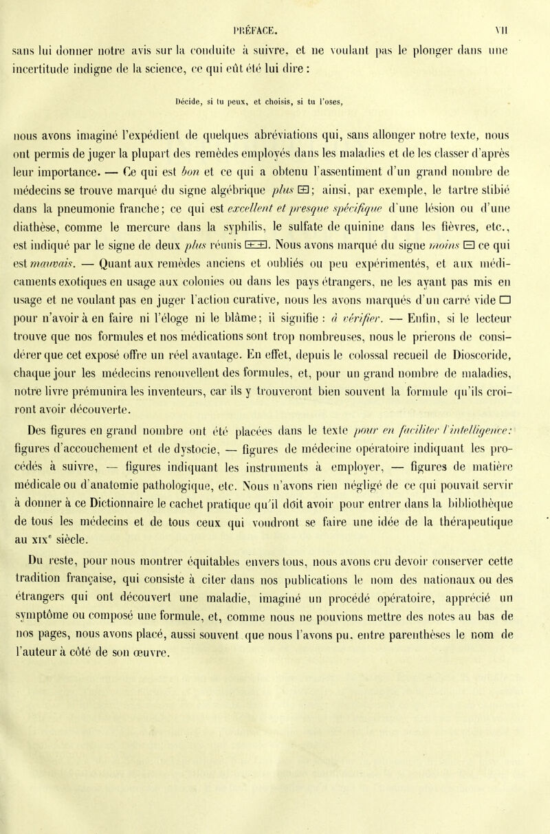 sans lui donner notre avis sur la ronduito à suivre, et ne voulant pas le plonger dans une incertitude indigne de la science, ce qui eût été lui dire : Décide, si lu peux, et choisis, si tu l'oses, nous avons imaginé l'expédient de quelques abréviations qui, sans allonger notre texte, nous ont permis de juger la plupart des remèdes employés dans les maladies et de les classer d'après leur importance. — Ce qui est bon et ce qui a obtenu l'assentiment d'un grand nombre de médecins se trouve marqué du signe algébrique plm H; ainsi, par exemple, le tartre stibié dans la pneumonie franche; ce qui Q^i excellent et presque spécifique d'une lésion ou d'une diathèse, comme le mercure dans la syphilis, le sulfate de quinine dans les fièvres, etc., est indiqué par le signe de deux plus réunis ll+j. Nous avons marqué du signe moins B ce qui est mauvais. — Quant aux remèdes anciens et oubliés ou peu expérimentés, et aux médi- caments exotiques en usage aux colonies ou dans les pays étrangers, ne les ayant pas mis en usage et ne voulant pas en juger l'action curative, nous les avons marqués d'un carré vide □ pour n'avoir à en faire ni l'éloge ni le blâme; il signifie : à vérifier. — Enfin, si le lecteur trouve que nos formules et nos médications sont trop nombreuses, nous le prierons de consi- dérer que cet exposé ofFi'e un réel avantage. En effet, depuis le colossal recueil de Dioscoride, chaque jour les médecins renouvellent des formules, et, pour un grand nombre de maladies, notre livre prémunira les inventeurs, car ils y trouveront bien souvent la formule qu'ils croi- ront avoir découverte. Des figures en grand nombre ont été placées dans le texte pour en faciliter Pintelligence: figures d'accouchement et de dystocie, — figures de médecine opératoire indiquant les pro- cédés à suivre, — figures indiquant les instruments à employer, — figures de matière médicale ou d'anatomie pathologique, etc. Nous n'avons rien négligé de ce qui pouvait servir à donner à ce Dictionnaire le cachet pratique qu'il doit avoir pour entrer dans la Ijibliolhèque de tous les médecins et de tous ceux qui voudront se faire une idée de la thérapeutique au xix' siècle. Du reste, pour nous montrer équitables envers tous, nous avons cru devoir conserver cette tradition française, qui consiste k citer dans nos publications le nom des nationaux ou des étrangers qui ont découvert une maladie, imaginé un procédé opératoire, apprécié un symptôme ou composé une formule, et, comme nous ne pouvions mettre des notes au bas de nos pages, nous avons placé, aussi souvent que nous l'avons pu. entre parenthèses le nom de l'auteur à côté de son œuvre.