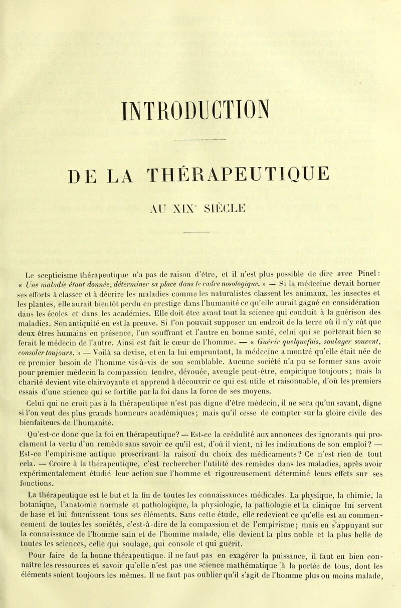 INTRODUCTION DE LA THÉRAPEUTIQUE AU XIX' SIÉCLK Le scepticisme thérapeutique n'a pas de raison d'être, et il n'est plus possible de dire avec Pinel : « Une maladie étant donnée, déterminer sa place dans le cadre nosologique. » — Si la médecine devait borner ses efforts à classer et à décrire les maladies comme les naturalistes classent les animaux, les insectes et les plantes, elle aurait bientôt perdu en prestige dans l'humanité ce qu'elle aurait gagné en considération dans les écoles et dans les académies. Elle doit être avant tout la science qui conduit à la guérison des maladies. Son antiquité en est la preuve. Si l'on pouvait supposer un endroit delà terre où il n'y eût que deux êtres humains en présence, l'un souffrant et l'autre en bonne santé, celui qui se porterait bien se ferait le médecin de l'autre. Ainsi est fait le cœur de l'homme. — « Guérir quelquefois, soulager souvent, consoler toujours. » — Voilà sa devise, et en la lui empruntant, la médecine a montré qu'elle était née de ce premier besoin de l'homme vis-à-vis de son semblable. Aucune société n'a pu se former sans avoir pour premier médecin la compassion tendre, dévouée, aveugle peut-être, empirique toujours ; mais la charité devient vite clairvoyante et apprend à découvrir ce qui est utile et raisonnable, d'oii les premiers essais d'une science qui se fortifie par la foi dans la force de ses moyens. Celui qui ne croit pas à la thérapeutique n'est pas digne d'être médecin, il ne sera qu'un savant, digne si l'on veut des plus grands honneurs académiques; mais qu'il cesse de compter sur la gloire civile des bienfaiteurs de l'humanité. Qu'est-ce donc que la foi en thérapeutique? — Est-ce la crédulité aux annonces des ignorants qui pro- clament la vertu d'un remède sans savoir ce qu'il est, d'où il vient, ni les indications de son emploi? — Est-ce l'empirisme antique proscrivant la raison du choix des médicaments? Ce n'est rien de tout cela. — Croire à la thérapeutique, c'est rechercher l'utilité des remèdes dans les maladies, après avoir expérimentalement étudié leur action sur l'homme et rigoureusement déterminé leurs effets sur ses fonctions. La thérapeutique est le but et la fin de toutes les connaissances médicales. La physique, la chimie, la botanique, l'anatomie normale et pathologique, la physiologie, la pathologie et la clinique lui servent de base et lui fournissent tous ses éléments. Sans cette étude, elle redevient ce qu'elle est au commen- cement de toutes les sociétés, c'est-à-dire de la compassion et de l'empirisme; mais en s'appuyant sur la connaissance de l'homme sain et de l'homme malade, elle devient la plus noble et la plus belle de toutes les sciences, celle qui soulage, qui console et qui guérit. Pour faire de la bonne thérapeutique, il ne faut pas en exagérer la puissance, il faut en bien con- naître les ressources et savoir qu'elle n'est pas une science mathématique 'à la portée de tous, dont les éléments soient toujours les mêmes. 11 ne faut pas oublier qu'il s'agit de l'homme plus ou moins malade,