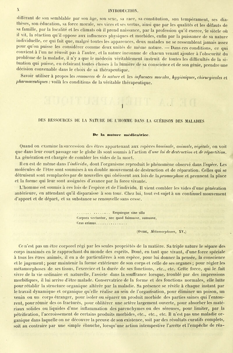 différant de son semblable pur sou âge, son sexe, sa race, sa constitution, son tempérament, ses dia- thèses, son éducation, sa force morale, ses vices et ses vertus, ainsi que par les qualités et les défauts de sa famille, par la localité et les climats où il prend naissance, par la profession qu'il exerce, le siècle où il vit, la réaction qu'il oppose aux influences physiques et morbides, enfin par la puissance de sa nature individuelle, ce qui fait que, malgré toutes les apparences, deux malades ne se ressemblent jamais assez pour qu'on puisse les considérer comme deux unités de même nature. — Dans ces conditions, ce qui convient à l'un ne réussit pas à l'autre, et la nature inconnue de chacun venant ajouter à l'obscurité du problème de la maladie, il n'y a que le médecin véritablement instruit de toutes les difficultés de la si- tuation qui puisse, en éclairant toutes choses à la lumière de sa conscience et de son génie, prendre une décision convenable dans le choix de sa thérapeutique. Savoir utiliser à propos les ressources de la nature et les influences morales, hygiéniques, chirurgicales et pharmaceutiques : voilà les conditions de la véritable thérapeutique. I DES RESSOURCES I)E LA NATURE DE L'HOMME DANS LA GUÉRISON DES MALADIES De la nature niéilieatrice. Quand on examine la succession des êtres appartenant aux espèces/îo/nma/e, animale, végétale, on voit que dans leur court passage sur le globe ils sont soumis à l'action d'une loi de destruction et de répartition. La génération est chargée de combler les vides de la mort. 11 en est de même dans Vindividu, dont l'organisme reproduit le phénomène observé dans l'espèce. Les molécules de l'être sont soumises à un double mouvement de destruction et de réparation. Celles qui se détruisent sont remplacées par de nouvelles qui obéissent aux lois de \àpromorphose et prennent la place et la forme qui leur sont assignées d'avance par la force vivante. L'homme est soumis à ces lois de l'espèce et de l'individu. Il vient combler les vides d'une génération antérieure, en attendant qu'il disparaisse à son tour. Chez lui, tout est sujet à un continuel mouvement d'apport et de départ, et sa substance se renouvelle sans cesse. Requieque sine ulla Corpora vertuntiir, nec quod fuimiisve, sumusve, Gras erimus (Ovide, Métamorp/ioses, XV.) Ce n'est pas un être corporel régi par les seules propriétés de la matière. Sa triple nature le sépare des corps inanimés en le rapprochant du monde des esprits. Doué, en tant que vivant, d'une force spéciale à tous les êtres animés, il en a de particulières à son espèce, pour lui donner la pensée, la conscience et le jugement; pour maintenir la forme extérieure de son corps et celle de ses organes ; pour régler les métamorphoses de ses tissus, l'exercice et la durée de ses fonctions, etc., etc. Cette force, qui le fait vivre de la vie ordinaire et naturelle, l'assiste dans la souffrance lorsque, troublé par des impressions morbifiques, il lui arrive d'être malade. Conservatrice de la forme et des fonctions normales, elle lutte pour rétablir la structure organique altérée par la maladie. Sa présence se révèle à chaque instant par le travail dynamique et organique qu'elle réalise au sein de l'orgaiTisation, pour éliminer un poison, un venin ou un corps étranger, pour isoler ou séparer un produit morbide des parties saines qui l'entou- rent, pour réunir des os fracturés, pour oblitérer une artère largement ouverte, pour absorber les maté- riaux solides ou liquides d'une inflammation des parenchymes ou des séreuses, pour limiter, par la pétrification, l'accroissement de certains produits morbides, etc., etc., etc. Il n'est pas une maladie or- ganique dans laquelle on ne découvre la preuve de son existence, soit par des résultats curatifs complets, soit au contraire par une simple ébauche, lorsqu'une action intempestive l'arrête et l'empêche de réa-