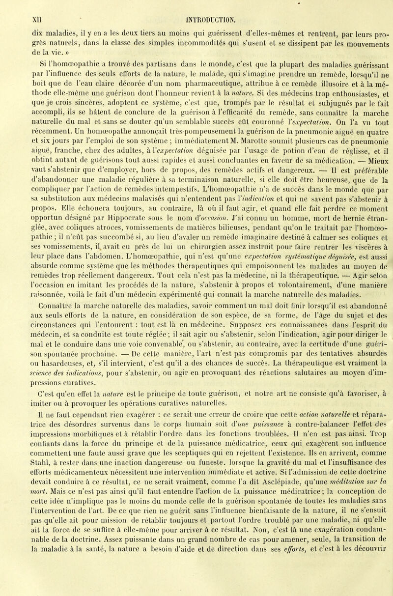 dix maladies, il y en a les deux tiers au moins qui guérissent d'elles-mêmes et rentrent, par leurs pro- grès naturels, dans la classe des simples incommodités qui s'usent et se dissipent par les mouvements de la vie. » Si l'homœopathie a trouvé des partisans dans le monde, c'est que la plupart des maladies guérissant par l'influence des seuls efforts de la nature, le malade, qui s'imagine prendre un remède, lorsqu'il ne boit que de l'eau claire décorée d'un nom pharmaceutique, attribue à ce remède illusoire et à la mé- thode elle-même une guérison dont l'honneur revient à la. nature. Si des médecins trop enthousiastes, et que je crois sincères, adoptent ce système, c'est que, trompés par le résultat et subjugués par le fait accompli, ils se hâtent de conclure de la guérison à l'efficacité du remède, sans connaître la marche naturelle du mal et sans se douter qu'un semblable succès eût couronné Yexpectalion. On l'a vu tout récemment. Un homœopathe annonçait très-pompeusement la guérison de la pneumonie aiguë en quatre et six jours par l'emploi de son système ; immédiatement M. Marotte soumit plusieurs cas de pneumonie aiguë, franche, chez des adultes, à Vexpectation déguisée par l'usage de potion d'eau de réglisse, et il obtint autant de guérisons tout aussi rapides et aussi concluantes en faveur de sa médication. — Mieux vaut s'abstenir que d'employer, hors de propos, des remèdes actifs et dangereux. — Il est préférable d'abandonner une maladie régulière à sa terminaison naturelle, si elle doit être heureuse, que de la compliquer par l'action de remèdes intempestifs. L'homœopathie n'a de succès dans le monde que par sa substitution aux médecins malavisés qui n'entendent pas Vindication et qui ne savent pas s'abstenir à propos. Elle échouera toujours, au contraire, là où il faut agir, et quand elle fait perdre ce moment opportun désigné par Hippocrate sous le nom ({'occasion. J'ai connu un homme, mort de hernie étran- glée, avec coliques atroces, vomissements de matières bilieuses, pendant qu'on le traitait par l'homœo- pathie ; il n'eût pas succombé si, au lieu d'avaler un remède imaginaire destiné à calmer ses coliques et ses vomissements, il, avait eu près de lui un chirurgien assez instruit pour faire rentrer les viscères à leur place dans l'abdomen. L'homœopat-hie, qui n'est qu'une expectalion systématique déguisée, est aussi absurde comme système que les méthodes thérapeutiques qui empoisonnent les malades au moyen de remèdes trop réellement dangereux. Tout cela n'est pas la médecine, ni la thérapeutique. — Agir selon l'occasion en imitant les procédés de la nature, s'abstenir à propos et volontairement, d'une manière raisonnée, voilà le fait d'un médecin expérimenté qui connaît la marche naturelle des maladies. Connaître la marche naturelle des maladies, savoir comment un mal doit finir lorsqu'il est abandonné aux seuls efforts de la nature, en considération de son espèce, de sa forme, de l'âge du sujet et des circonstances qui l'entourent : tout est là en médecine. Supposez ces connaissances dans l'esprit du médecin, et sa conduite est toute réglée ; il sait agir ou s'abstenir, selon l'indication, agir pour diriger le mal et le conduire dans une voie convenable', ou s'abstenir, au contraire, avec la certitude d'une guéri- son spontanée prochaine. — De cette manière, l'art n'est pas compromis par des tentatives absurdes ou hasardeuses, et, s'il intervient, c'est qu'il a des chances de succès. La thérapeutique est vraiment la science des indications, pour s'abstenir, ou agir en provoquant des réactions salutaires au moyen d'im- pressions curatives. C'est qu'en effet la nature est le principe de toute guérison, et notre art ne consiste qu'à favoriser, à imiter ou à provoquer les opérations curatives naturelles. Il ne faut cependant rien exagérer : ce serait une erreur de croire que cette action naturelle et répara- trice des désordres survenus dans le corps humain soit A'une puissance à contre-balancer l'effet des impressions morbifiques et à rétablir l'ordre dans les fonctions troublées. 11 n'en est pas ainsi. Trop confiants dans la force du principe et de la puissance médicatrice, ceux qui exagèrent son influence commettent une faute aussi grave que les sceptiques qui en rejettent l'existence. Ils en arrivent, comme Stahl, à rester dans une inaction dangereuse ou funeste, lorsque la gravité du mal et l'insuffisance des efforts médicamenteux nécessitent une intervention immédiate et active. Si l'admission de cette doctrine devait conduire à ce résultat, ce ne serait vraiment, comme l'a dit Asclépiade, qu'une méditation sur la mort. Mais ce n'est pas ainsi qu'il faut entendre l'action de la puissance médicatrice; la conception de cette idée n'implique pas le moins du monde celle de la guérison spontanée de toutes les maladies sans l'intervention de l'art. De ce que rien ne guérit sans l'influence bienfaisante de la nature, il ne s'ensuit pas qu'elle ait pour mission de rétablir toujours et partout l'ordre troublé par une maladie, ni qu'elle ait la force de se suffire à elle-même pour arriver à ce résultat. Non, c'est là une exagération condam- nable de la doctrine. Assez puissante dans un grand nombre de cas pour amener, seule, la transition de la maladie à la santé, la nature a besoin d'aide et de direction dans ses efforts, et c'est à les découvrir