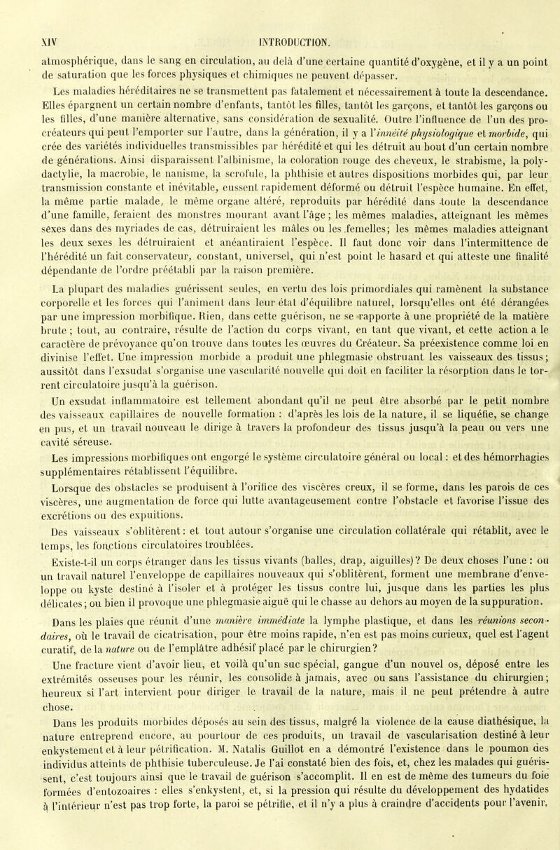 atmosphérique, dans le sang en circulation, au delà d'une certaine quantité d'oxygène, et il y a un point de saturation que les forces physiques et chimiques ne peuvent dépasser. Les maladies héréditaires ne se transmettent pas fatalement et nécessairement à toute la descendance. Elles épargnent un certain nombre d'enfants, tantôt les filles, tantôt les garçons, et tantôt les garçons ou les filles, d'une manière alternative, sans considération de sexualité. Outre l'influence de l'un des pro- créateurs qui peut l'emporter sur l'autre, dans la génération, il y a Vinnéité physiologique eimorbide, qui crée des variétés individuelles transmissibles par hérédité et qui les détruit au bout d'un certain nombre de générations. Ainsi disparaissent l'albinisme, la coloration rouge des cheveux, le strabisme, la poly- dactyUe, la macrobie, le nanisme, la scrofule, la phthisie et autres dispositions morbides qui, par leur transmission constante et inévitable, eussent rapidement déformé ou détruit l'espèce humaine. En effet, la même partie malade, le môme organe altéré, reproduits par hérédité dans -toute la descendance d'une famille, feraient des monstres mourant avant l'âge ; les mêmes maladies, atteignant les mêmes sexes dans des myriades de cas, détruiraient les mâles ou les femelles; les mêmes maladies atteignant les deux sexes les détruiraient et anéantiraient l'espèce. Il faut donc voir dans l'intermittence de l'hérédité un fait conservateur, constant, universel, qui n'est point le hasard et qui atteste une finalité dépendante de l'ordre préétabli par la raison première. La plupart des maladies guérissent seules, en vertu des lois primordiales qui ramènent la substance corporelle et les forces qui l'animent dans leur état d'équilibre naturel, lorsqu'elles ont été dérangées par une impression morbifique. Rien, dans cette guérison, ne se rapporte à une propriété de la matière brute ; tout, au contraire, résulte de l'action du corps vivant, en tant que vivant, et cette action a le caractère de prévoyance qu'on trouve dans toutes les œuvres du Créateur. Sa préexistence comme loi en divinise l'effet. Une impression morbide a produit une phlegmasie obstruant les vaisseaux des tissus; aussitôt dans l'exsudat s'organise une vascularité nouvelle qui doit en faciliter la résorption dans le tor- rent circulatoire jusqu'à la guérison. Un exsudât inflammatoire est tellement abondant qu'il ne peut être absorbé par le petit nombre des vaisseaux capillaires de nouvelle formation : d'après les lois de la nature, il se liquéfie, se change en pus, et un travail nouveau le dirige à travers la profondeur des tissus jusqu'à la peau ou vers une cavité séreuse. Les impressions morbifiques ont engorgé le système circulatoire général ou local : et des hémorrhagies supplémentaires rétablissent l'équilibre. Lorsque des obstacles se produisent à l'orifice des viscères creux, il se forme, dans les parois de ces viscères, une augmentation de force qui lutte avantageusement contre l'obstacle et favorise l'issue des excrétions ou des expuitions. Des vaisseaux s'oblitèrent : et tout autour s'organise une circulation collatérale qui rétablit, avec le temps, les foactions circulatoires troublées. Existe-t-il un corps étranger dans les tissus vivants (balles, drap, aiguilles)? De deux choses l'une : ou un travail naturel l'enveloppe de capillaires nouveaux qui s'oblitèrent, forment une membrane d'enve- loppe ou kyste destiné à l'isoler et à protéger les tissus contre lui, jusque dans les parties les plus déhcates; ou bien il provoque une phlegmasie aiguë qui le chasse au dehors au moyen de la suppuration. Dans les plaies que réunit d'une manière immédiate la lymphe plastique, et dans les réunions secon - daires, où le travail de cicatrisation, pour être moins rapide, n'en est pas moins curieux, quel est l'agent curatif, delà nature ou de l'emplâtre adhésif placé par le chirurgien? Une fracture vient d'avoir lieu, et voilà qu'un suc spécial, gangue d'un nouvel os, déposé entre les extrémités osseuses pour les réunir, les consolide à jamais, avec ou sans l'assistance du chirurgien ; heureux si l'art intervient pour diriger le travail de la nature, mais il ne peut prétendre à autre chose. Dans les produits morbides déposés au sein des tissus, malgré la violence de la cause diathésique, hi nature entreprend encore, au pourtour de ces produits, un travail de vascularisation destiné à leur enkystement et à leur pétrification. M. Natalis Guillot en a démontré l'existence dans le poumon des individus atteints de phthisie tuberculeuse. Je l'ai constaté bien des fois, et, chez les malades qui guéris- sent, c'est toujours ainsi que le travail de guérison s'accomplit. Il en est de même des tumeurs du foie formées d'entozoaires : elles s'enkystent, et, si la pression qui résulte du développement des hydatides à l'intérieur n'est pas trop forte, la paroi se pétrifie, et il n'y a plus à craindre d'accidents pour l'avenir.