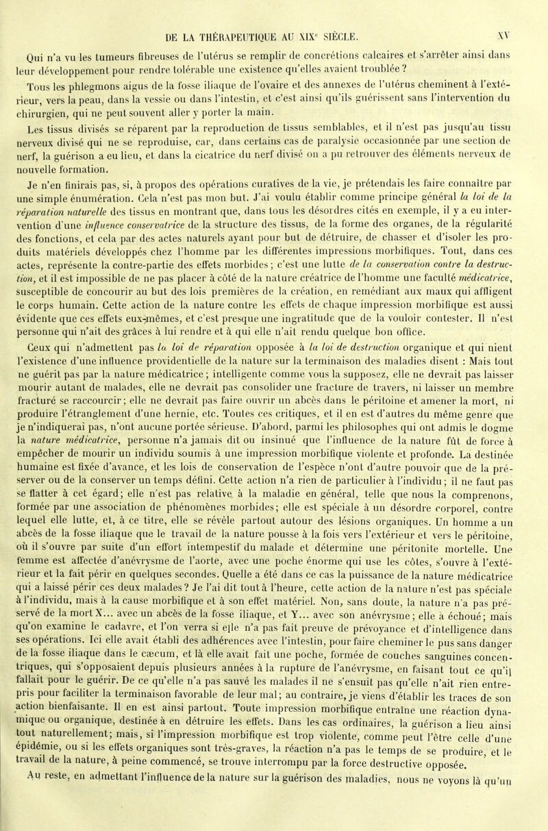 Qui n'a vu les tumeurs fibreuses de l'utérus se remplir de concrétions calcaires el s'arrêter ainsi dans leur développement pour rendre tolérable une existence qu'elles avaient troublée ? Tous les phlegmons aigus de la fosse iliaque de l'ovaire et des annexes de l'utérus cheminent à l'exté- rieur, vers la peau, dans la vessie ou dans l'intestin, et c'est ainsi qu'ils guérissent sans l'intervention du chirurgien, qui ne peut souvent aller y porter la main. Les tissus divisés se réparent par la reproduction de tissus semblables, et il n'est pas jusqu'au tissu nerveux divisé qui ne se reproduise, car, dans certains cas de paralysie occasionnée par une section de nerf, la guérison a eu lieu, et dans la cicatrice du nerf divisé on a pu retrouver des éléments nerveux de nouvelle formation. Je n'en finirais pas, si, h propos des opérations curatives de la vie, je prétendais les faire connaître par une simple énuniération. Gela n'est pas mon but. J'ai voulu établir comme principe général la loi de la réparation naturelle des tissus en montrant que, dans tous les désordres cités en exemple, il y a eu inter- vention d'une influence conservatrice de la structure des tissus, de la forme des organes, de la régularité des fonctions, et cela par des actes naturels ayant pour but de détruire, de chasser et d'isoler les pro- duits matériels développés chez l'homme par les différentes impressions morbiflques. Tout, dans ces actes, représente la contre-partie des effets morbides ; c'est une lutte de la conservation contre la destruc- tion, et il est impossible de ne pas placer à côté de la nature créatrice de l'homme une faculté médicairice, susceptible de concourir au but des lois premières de la création, en remédiant aux maux qui affligent le corps humain. Cette action de la nature contre les effets de chaque impression morbifique est aussi évidente que ces effets eux-)mêmes, et c'est presque une ingratitude que de la vouloir contester. Il n'est personne qui n'ait des grâces à lui rendre et à qui elle n'ait rendu quelque bon office. Ceux qui n'admettent pas la loi de réparation opposée à la loi de destruction organique et qui nient l'existence d'une influence providentielle de la nature sur la terminaison des maladies disent : Mais tout ne guérit pas par la nature médicatrice ; intelligente comme vous la supposez, elle ne devrait pas laisser mourir autant de malades, elle ne devrait pas consolider une fracture de travers, ni laisser un membre fracturé se raccourcir; elle ne devrait pas faire ouvrir un abcès dans le péritoine et amener la mort, ni produire l'étranglement d'une hernie, etc. Toutes ces critiques, et il en est d'autres du même genre que je n'indiquerai pas, n'ont aucune portée sérieuse. D'abord, parmi les philosophes qui ont admis le dogme la nature médicatrice, personne n'a jamais dit ou insinué que l'influence de la nature fût de force à empêcher de mourir un individu soumis à une impression morbifique violente et profonde. La destinée humaine est fixée d'avance, et les lois de conservation de l'espèce n'ont d'autre pouvoir que de la pré- server ou de la consei^ver un temps défini. Cette action n'a rien de particulier à l'individu; il ne faut pas se flatter à cet égard; elle n'est pas relative à la maladie en général, telle que nous la comprenons, formée par une association de phénomènes morbides; elle est spéciale à un désordre corporel, contre lequel elle lutte, et, à ce titre, elle se révèle partout autour des lésions organiques. Un homme a un abcès de la fosse iliaque que le travail de la nature pousse à la fois vers l'extérieur et vers le péritoine, où il s'ouvre par suite d'un effort intempestif du malade et détermine une péritonite mortelle. Une femme est affectée d'anévrysme de l'aorte, avec une poche énorme qui use les côtes, s'ouvre à l'exté- rieur et la fait périr en quelques secondes. Quelle a été dans ce cas la puissance de la nature médicatrice qui a laissé périr ces deux malades ? Je l'ai dit tout à l'heure, cette action de la nature n'est pas spéciale à l'individu, mais à la cause morbifique et à son effet matériel Non, sans doute, la nature n'a pas pré- servé de la mortX... avec un abcès de la fosse iliaque, et Y... avec son anévrysme; elle à échoué; mais qu'on examine le cadavre, et l'on verra si elle n'a pas fait preuve de prévoyance et d'intelligence dans ses opérations. Ici elle avait établi des adhérences avec l'intestin, pour faire cheminer le pus sans danger de la fosse iliaque dans le caecum, et là elle avait fait une poche, formée de couches sanguines concen- triques, qui s'opposaient depuis plusieurs années à la rupture de l'anévrysme, en faisant tout ce qu'il fallait pour le guérir. De ce qu'elle n'a pas sauvé les malades il ne s'ensuit pas qu'elle n'ait rien entre- pris pour faciliter la terminaison favorable de leur mal; au contraire, je viens d'établir les traces de son action bienfaisante. Il en est ainsi partout. Toute impression morbifique entraîne une réaction dyna- mique ou organique, destinée à en détruire les effets. Dans les cas ordinaires, la guérison a lieu ainsi tout naturellement; mais, si l'impression morbifique est trop violente, comme peut l'être celle d'une épidémie, ou si les effets organiques sont très-graves, la réaction n'a pas le temps de se produire, et le travad de la nature, à peine commencé, se trouve interrompu par la force destructive opposée. Au reste, en admettant l'influence de la nature sur la guérison des maladies, nous ne voyons là qu'un