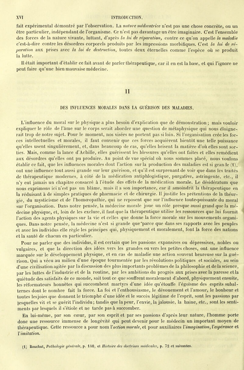 fait expérimental démontré par l'observation. La natvre médicatrice n'est pas une chose concrète, ou un être particulier, indépendant de l'organisme. Ce n'est pas davantage un être imaginaire. C'est l'ensemble des forces de la nature vivante, luttant, d'après la loi de réparation, contre ce qu'on appelle la maladie c'est-à-dire contre les désordres corporels produits par les impressions morbifiques. C'est la loi de ré- paration aux prises avec la loi de destruction, toutes deux éternelles comme l'espèce où se produit la lutte. Il était important d'établir ce fait avant de parler thérapeutique, car il en est la base, et qui l'ignore ne peut faire qu'une bien mauvaise médecine. II DES INFLUENCES MORALES DANS LA GUÉRISON DES MALADIES. L'influence du moral sur le physique a plus besoin d'explication que de démonstration ; mais vouloir expliquer le rôle de l'âme sur le corps serait aborder une question de métaphysique qui nous éloigne- rait trop de notre sujet. Pour le moment, nos visées ne portent pas si loin. Si l'organisation crée les for- ces intellectuelles et morales, il faut convenir que ces forces acquièrent bientôt une telle puissance qu'elles usent singulièrement, et, dans beaucoup de cas, qu'elles brisent la matière d'où elles sont sor- ties. Mais, comme la lance d'Achille, elles guérissent les blessures qu'elles ont faites et elles remédient aux désordres qu'elles ont pu produire. Au point de vue spécial où nous sommes placé, nous voulons établir ce fait, que les influences morales dont l'action sur la production des maladies est si grande (I), ont une influence tout aussi grande sur leur guérison, et qu'il est surprenant de voir que dans les traités de thérapeutique modernes, à côté delà médication antiphlogistique, purgative, astringente, etc., il n'y eut jamais un chapitre consacré à l'étude des effets de la médication morale. Le désidératum que nous exprimons ici n'est pas un blâme, mais il a son importance, car il amoindrit la thérapeutique en la réduisant à de simples pratiques de pharmacie et de chirurgie. Il justifie les prétentions de la théur- gie, du mysticisme et de l'homœopathie, qui ne reposent que sur l'influence toute-puissante du moral sur l'organisation. Dans notre pensée, la médecine morale joue un rôle presque aussi grand que la mé- decine physique, et, loin de les exclure, il faut que la thérapeutique utilise les ressources que lui fournit l'action des agents physiques sur la vie et celles que donne la force morale sur les mouvements organi- ques. Dans notre pensée, la médecine n'est si grande que'parce que dans ses rapports avec les peuples et avec les individus elle règle les principes qui, physiquement et moralement, font la force des nations et la santé de chacun en particulier. Pour ne parler que des individus, il est certain que les passions expansives ou dépressives, nobles ou vulgaires, et que la direction des idées vers les grandes ou vers les petites choses, ont une influence marquée sur le développement physique, et en cas de maladie une action souvent heureuse sur la gué- rison. Qui a vécu au milieu d'une époque tourmentée par les révolutions politiques et sociales, au sein d'une civilisation agitée par la discussion des plus importants problèmes de la philosophie et de la science, par les luttes de l'industrie et de la routine, par les ambitions du progrès aux prises avec la paresse et la quiétude des satisfaits de ce monde, sait tout ce que souffrent moralement d'abord, physiquement ensuite, les réformateurs honnêtes qui succombent martyrs d'une idée qu'étouffe l'égoïsme des esprits subal- ternes dont le nombre fait la force. La foi et l'enthousiasme, le dévouement et l'amour, le bonheur et toutes lesjoies que donnent le triomphe d'une idée et le succès légitime de l'esprit, sont les passions par lesquelles vit et se guérit l'individu; tandis que la peur, l'envie, la jalousie, la haine, etc., sont les senti- ments par lesquels il s'étiole et ne tarde pas à succomber. En lui-même, par son cœur, par son esprit et par ses passions d'après leur nature, l'homme porte donc une ressource immense de longévité qui peut devenir pour le médecin un important moyen de thérapeutique. Cette ressource a pour nom Vaction morale, et pour auxiliaires l'imagination, l'espérance et V imitation. (1) Bouchut, Pathologie générale, p. lAO, et Histoire des doctrines médicales, p. 72 et suivantes.