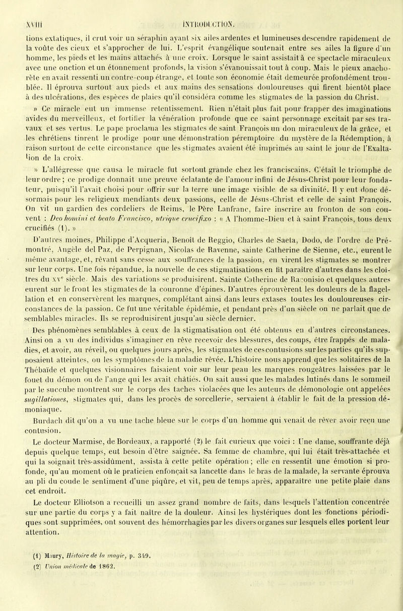 wiii iN'iuolil cïiuN. Lions extatiques, il ci ul voir un séraphin ayant six ailes ardentes et lumineuses descendre rapidement de la voûte des cicnx et s'approcher de lui. L'esprit évangélique soutenait entre ses ailes la figure d'un homme, les pieds et les mains attachés à une croix. Lorsque le saint assistait à ce spectacle miraculeux avec une onction et un étonnement profonds, la vision s'évanouissait tout à coup. Mais le pieux anacho- rète en avait ressenti un contre-coup étrange, et toute son économie était demeurée profondément trou- blée. 11 éprouva surtout aux pieds et aux mains des sensations douloureuses qui firent bientôt place à des ulcérations, des espèces de plaies qu'il considéra comme les stigmates de la passion du Christ. » Ce miracle eut un immense retentissement. Rien n'était plus fait pour frapper des imaginations avides du merveilleux, et fortifier la vénération profonde que ce saint personnage excitait par ses tra- vaux et ses vertus. Le pape proclama les stigmates de saint François un don miraculeux de la grâce, et les chrétiens tinrent le prodige pour une démonstration péremptoire du mystère de la Rédemption, à raison surtout de celte circonstance que les stigmates avaient été imprimés au saint le jour de l'Exalta- 'ion de la croix. I) L'allégresse que causa le miracle fut sortout grande chez les franciscains. C'était le triomphe de leur ordre; ce prodige donnait une preuve éclatante de l'amour infini de Jésus-Christ pour leur fonda- teur, puisqu'il l'avait choisi pour offrir sur la terre une image visible de sa divinité. Il y eut donc dé- sormais pour les religieux mendiants deux passions, celle de Jésus-Christ et celle de saint François. On vit un gardien des cordeliers de Reims, le Père Lanfranc, faire inscrire au fronton de son cou- vent : Deo hoviini et beato Frcmcisco, utrigue cruci/ixo : a A l'homme-Dieu et à saint François, tous deux crucifiés (1). » D'auires moines, Philippe d'Acqueria, Benoît de Reggio, Charles de Saeta, Dodo, de l'ordre de Pré- montré, Angèle del Paz, de Perpignan, Nicolas de Ravenne, sainte Catherine de Sienne, etc., eurent le même avantage, et, rêvant sans cesse aux souffrances de la passion, en virent les stigmates se montrer sur leur corps. Une fois répandue, la nouvelle de ces stigmatisations en fit paraître d'autres dans les cloî- tres du xv'= siècle. Mais des variations se produisirent. Sainte Ciitlierine de Ra jonisio et quelques autres eurent sur le front les stigmates de la couronne d'épines. D'autres éprouvèrent les douleurs de la flagel- lation et en conservèrent les marques, complétant ainsi dans leurs extases toutes les douloureuses cir- constances de la passion. Ce fut une véritable épidémie, et pendant près d'un siècle on ne parlait que de semblables miracles. Ils se reproduisirent jusqu'au siècle dernier. Des phénomènes semblables à ceux de la stigmatisation ont été obtenus en d'autres circonstances. Ainsi on a vu des individus s'imaginer en rêve recevoir des blessures, des coups, être frappés de mala- dies, et avoir, au réveil, ou quelques jours après, les stigmates de cescontusions sur les parties qu'ils sup- posaient atteintes, ou les symptômes de la maladie rêvée. L'histoire nous apprend que les solitaires de la Thébaïde et quelques visionnaires faisaient voir sur leur peau les marques rougcàtres laissées par le fouet du démon ou de l'ange qui les avait châtiés. On sait aussi que les malades lutinés dans le sommeil pai- le succube montrent sur le corps des taches violacées que les auteurs de démonologie ont appelées sugillationes, stigmates qui, dans les procès de sorcellerie, servaient à établir le fait de la pression dé- moniaque. Burdach dit qu'on a vu une lâche bleue sur le corps d'un homme qui venait de rêver avoir reçu une contusion. Le docteur Marmise, de Bordeaux, a rapporté (2) le fait curieux que voici : Une dame, souffrante déjà depuis quelque temps, eut besoin d'être saignée. Sa femme de chambre, qui lui était très-attachée et qui la soignait très-assidùment, assista à celte petite opération; elle en ressentit une émotion si pro- fonde, qu'au moment oii le praticien enfonçait sa lancette dans le bras de la malade, la servante éprouva au pli du coude le sentiment d'une piqûre, et vit, peu de temps après, apparaître une petite plaie dans cet endroit. Le docteur EUiotson a recueilli un assez grand nombre de faits, dans lesquels l'attention concentrée sur une partie du coi'ps y a fait naître de la douleur. Ainsi les hystériques dont les fonctions périodi- ques sont supprimées, ont souvent des hémorrhagiespar les divers organes sur lesquels elles portent leur attention. (1) Maury, Histoire de la magie, p. 349i