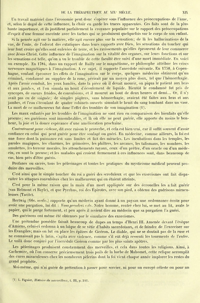 Un travail inalériol dans l'économie peut donc s'opérer sous l'influence des préoccupalions de l'àme, • et, selon le degré de cette influence, la chair en garde les traces apparentes. Ces faits sont de la plus haute importance, et ils justifient parfaitement la croyance populaire sur le rapport des préoccupations d'esprit d'une femme enceinte avec les taches qui se produisent quelquefois sur le corps de son enfant. Si la pensée agit sur la matière, elle agit encore plus sur la sensation; de là les hallucinations de la vue, de l'ouïe, de l'odorat des extatiques dans leurs rapports avec Dieu, les sensations du toucher qui leur font croire qu'elles sont enlevées de terre, et les ravissements qu'elles éprouvent de leur commerce avec Jésus-Christ. Cette influence de l'imagination sur la vitalité des organes, sur leurs fonctions et sur les sensations est telle, qu'on a vu le trouble de cette faculté être suivi d'une mort immédiate. Kn voici un exemple. En 178^, dans un rapport de Bailly sur le magnétisme, ce philosophe attribue les crises nerveuses magnétiques à l'imagination. A ce sujet, il rapporte l'anecdote suivante. En 1750, à Copen- hague, voulant éprouver les effets de l'imagination sur le corps, quelques médecins obtinrent qu'un criminel, condamné au supplice de la roue, périrait par un moyen plus doux, tel que l'hémorrhagie. Après l'avoir conduit, les yeux bandés, dans la pièce où il devait mourir, on piqua le patient aux bras et aux jambes, et l'on simula un bruit d'écoulement de liquide. Bientôt le condamné fut pris de syncopes, de sueurs frùides, de convulsions, et il mourut au bout de deux heures et demi... Or, il n'y avait pas eu de saignée; de simples piqûres, sans hémorrhagie, avaient été faites aux bras et aux jambes, et l'eau s'écoulanl de quatre robinets ouverts simulait le bruit du sang tombant dans un vase. La mort de ce malheureux fut donc l'effet des troubles de son imagination (l). Les maux enfantés par les troubles de l'imagination ne sont rien en comparaison des bienfaits qu'elle procure; ses guérisons sont innombrables, et là où elle ne peut guérir, elle apporte du moins le bon- heur, la joie et la douce espérance d'une amélioration prochaine. Contentement passe richesse, dit avec raison le proverbe, et cela est bien vrai, car il suffit souvent d'avoir confiance en celui qui peut guérir pour être soulagé ou guéri. En médecine, comme ailleurs, la foi est une force dont la puissance est sans limites et fait des miracles. Les incubations dans les temples, les paroles magiques, les charmes, les grimoires, les philtres, les arcanes, les talismans, les nombres, les amulettes, les terreur morales, les attouchements royaux, ceux d'un prêtre, d'un oracle ou d'un méde- cin, en sont la preuve; et les malades qui croient fermement à ces influences sont, dans beaucoup de cas, bien près d'être guéris. Profanes ou sacrés, tous les pèlerinages et toutes les pratiques du mysticisme médical peuvent pro- duire des merveilles. C'est ainsi que le simple toucher du roi a guéri des scrofuleux et que les exorcismes ont fait dispa- raître les attaques convulsives chez les malheureux qui en étaient atteints. C'est pour la môme raison que la main d'un mort appliquée sur des écrouelles les a fait guérir (van Helmont et Bayle), et que Pyrrhus, roi des Épirotes, avec son pied, a obtenu des guérisons miracu- leuses (Tacite). Hertwig {Obs, medic.) rapporte qu'un médecin ayant donné à un paysan une ordonnance écrite pour avoir une purgation, lui dit : Vous prendrez cela. Notre homme, rentré chez lui, se met au lit, avale le papier, qui le purge fortement, et peu après il revient dire au médecin que sa purgation l'a guéri. Des guérisons ont même été obtenues par le simulacre des exorcismes. Une prétendue possédée faisait beaucoup de dupes au temps d'Henri III. Amenée devant l'évéque d'Amiens, celui-ci ordonna à un la'ique de se vêtir d'habits sacerdotaux, et de feindre de l'exorciser sur les Evangiles; mais on lut en place les épîtres de Cicéron. Le diable, qui ne se doutait pas de la ruse et ne connaissait pas k latin, s'agita avec violence, comme s'il eût déjà ressenti les tourments de l'enfer. Le voilà donc conjuré par l'incrédule Cicéron comme par les plus saints apôtres. Les pèlerinages produisent constamment des merveilles, et cela dans toutes les religions. Ainsi, à Cachemire, où l'on conserve précieusement trois poils de la barbe de Mahomet, cette relique accomplit des cures miraculeuses chez les nombreux pèlerins dont la foi vient chaque année implorer les restes du grand prophète. Moi-même, qui n'ai guère de prétention à passer pour sorcier, ni pour un envoyé céleste ou pour un (l) L. Figuier, Histoire du merveilleux, t. III, p. 341.
