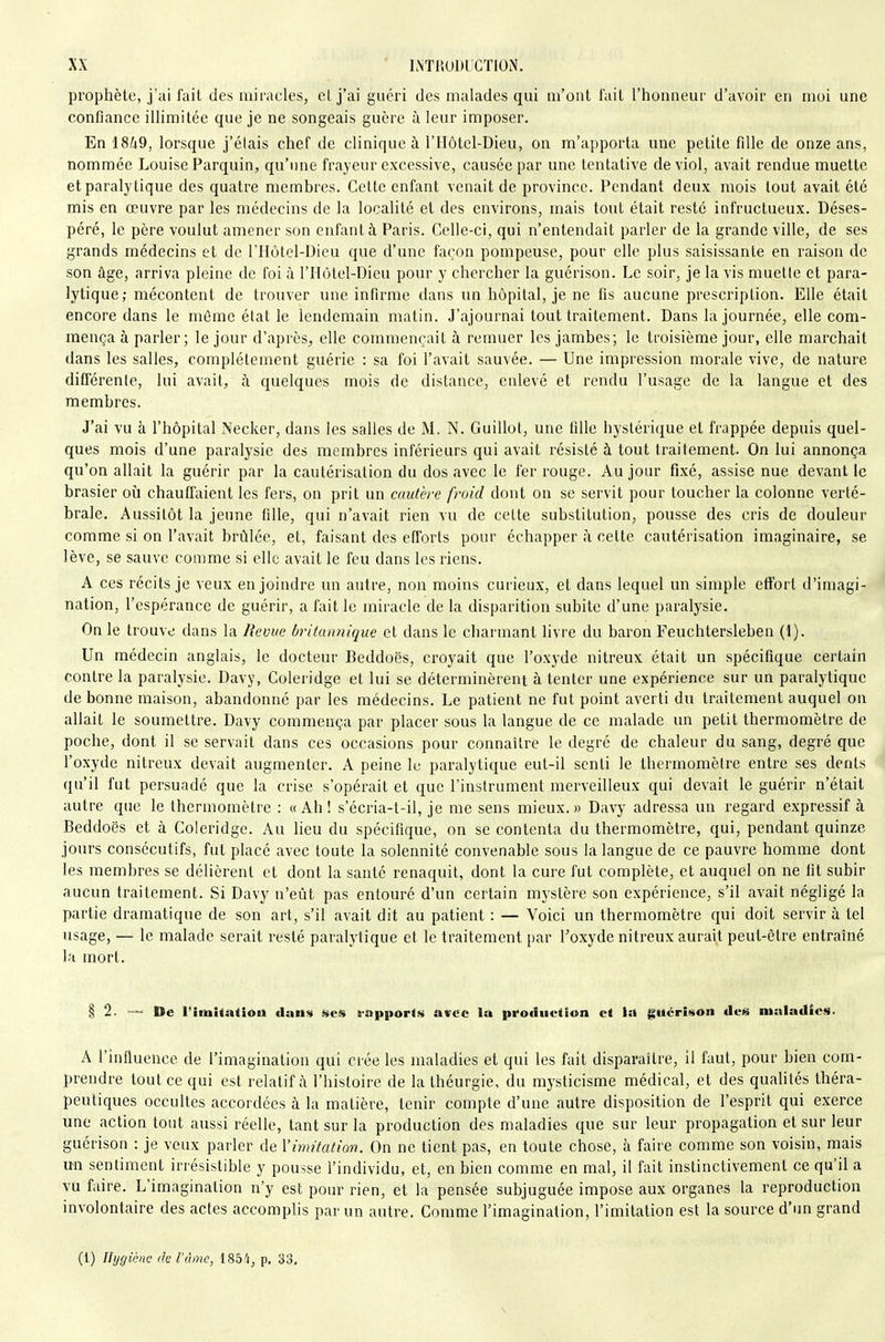 prophète, j'ai fait des miracles, el j'ai guéri des malades qui m'ont fait l'honneur d'avoir en moi une confiance illimitée que je ne songeais guère à leur imposer. Enl8i9, lorsque j'étais chef de clinique à l'IIôtcl-Dieu, on m'apporta une petite fille de onze ans, nommée Louise Parquin, qu'une frayeur excessive, causée par une tentative de viol, avait rendue muette et paralytique des quatre membres. Cette enfant venait de province. Pendant deux mois tout avait été mis en œuvre par les médecins de la localité et des environs, mais tout était resté infructueux. Déses- péré, le père voulut amener son enfant à Paris. Celle-ci, qui n'entendait parler de la grande ville, de ses grands médecins et de riIùtel-Dicu que d'une façon pompeuse, pour elle plus saisissante en raison de son âge, arriva pleine de foi à l'IIôtel-Dieu pour y chercher la guérison. Le soir, je la vis muette et para- lytique; mécontent de trouver une infirme dans un hôpital, je ne fis aucune prescription. Elle était encore dans le même état le lendemain matin. J'ajournai tout traitement. Dans la journée, elle com- mença à parler; le jour d'après, elle commençait à remuer les jambes; le troisième jour, elle marchait dans les salles, complètement guérie : sa foi l'avait sauvée. — Une impression morale vive, de nature différente, lui avait, à quelques mois de distance, enlevé et rendu l'usage de la langue et des membres. J'ai vu à l'hôpital Necker, dans les salles de M. N. Guillol, une fille hystérique el frappée depuis quel- ques mois d'une paralysie des membres inférieurs qui avait résisté à tout traitement. On lui annonça qu'on allait la guérir par la cautérisation du dos avec le fer rouge. Au jour fixé, assise nue devant le brasier où chauflaient les fers, on prit un cautère froid dont on se servit pour toucher la colonne verté- brale. Aussitôt la jeune fille, qui n'avait rien vu de celte substitution, pousse des cris de douleur comme si on l'avait brûlée, et, faisant des efforts pour échapper Ix celle cautérisation imaginaire, se lève, se sauve comme si elle avait le feu dans les riens. A ces récils je veux enjoindre un autre, non moins curieux, et dans lequel un simple effort d'imagi- nation, l'espérance de guérir, a fait le miracle de la disparition subite d'une paralysie. On le trouve dans la Revue britannique et dans le charmant livre du baron Feuchtersleben (1). Un médecin anglais, le docteur Beddoës, croyait que l'oxyde nitreux était un spécifique certain contre la paralysie. Davy, Coleridge et lui se déterminèrent à tenter une expérience sur un paralytique de bonne maison, abandonné par les médecins. Le patient ne fut point averti du traitement auquel on allait le soumettre. Davy commença par placer sous la langue de ce malade un petit thermomètre de poche, dont il se servait dans ces occasions pour connaître le degré de chaleur du sang, degré que l'oxyde nitreux devait augmenter. A peine le paralytique eut-il senti le thermomètre entre ses dents qu'il fut persuadé que la crise s'opérait et que l'instrument merveilleux qui devait le guérir n'était autre que le thermomètre : « Ah ! s'écria-t-il, je me sens mieux. » Davy adressa un regard expressif à Beddoës et à Coleridge. Au lieu du spécifique, on se contenta du thermomètre, qui, pendant quinze jours consécutifs, fut placé avec toute la solennité convenable sous la langue de ce pauvre homme dont les membres se délièrent et dont la santé renaquit, dont la cure fut complète, et auquel on ne fit subir aucun traitement. Si Davy n'eût pas entouré d'un certain mystère son expérience, s'il avait négligé la partie dramatique de son art, s'il avait dit au patient : — Voici un thermomètre qui doit servir à tel usage, — le malade serait resté paralytique et le traitement par l'oxyde nitreux aurait peut-être entraîné la mort. § 2. — De IMiuîtatioii dans ««es fappor<ii avec lu production et la guérison des maladies. A l'influence de l'imagination qui crée les maladies el qui les fait disparaître, il faut, pour bien com- prendre tout ce qui est relatif cà l'histoire de lathéurgie, du mysticisme médical, et des quaUtés théra- peutiques occultes accordées à la matière, tenir compte d'une autre disposition de l'esprit qui exerce une action tout aussi réelle, tant sur la production des maladies que sur leur propagation et sur leur guérison : je veux parler de Yimitation. On ne tient pas, en toute chose, à faire comme son voisin, mais irn sentiment irrésistible y pousse l'individu, et, en bien comme en mal, il fait instinctivement ce qu'il a vu faire. L'imagination n'y est pour rien, et la pensée subjuguée impose aux organes la reproduction involontaire des actes accomplis par un autre. Comme l'imagination, l'imitation est la source d'un grand (1) Hygiène de l'âme, 185'i, p, 33,