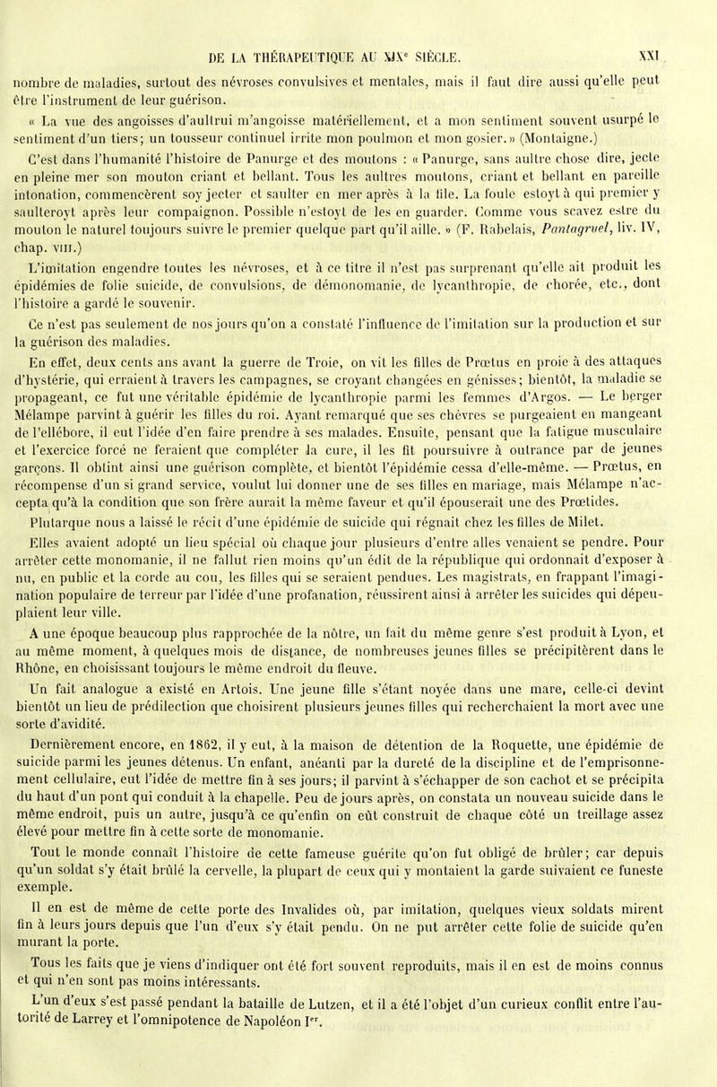 nombre de maladies, surtout des névroses convulsives et mentales, mais il faut dire aussi qu'elle peut être l'instrument de leur guérison. « La vue des angoisses d'aultrui m'angoisse matériellement, et a mon sentiment souvent usurpé le sentiment d'un tiers; un tousseur continuel irrite mon poulmon et mon gosier.» (Montaigne.) C'est dans l'humanité l'histoire de Panurge et des moutons : « Panurge, sans aultre chose dire, jecte en pleine mer son mouton criant et bellant. Tous les aultres moutons, criant et bellant en pareille intonation, commencèrent soyjecter et saulter en mer après à la tile. La foule estoyt à qui premier y saulleroyt après leur compaignon. Possible n'estoyl de les en guarder. Comme vous scavez estre du mouton le naturel toujours suivre le premier quelque part qu'il aille. » (F. Rabelais, Pantagruel, liv. iV, chap. VIII.) L'imitation engendre toutes les névroses, et à ce titre il n'est pas surprenant qu'elle ait produit les épidémies de folie suicide, de convulsions, de démonomanie, de lycanlhropie, de chorée, etc.^ dont l'histoire a gardé le souvenir. Ce n'est pas seulement de nos jours qu'on a constaté l'influence de l'imitation sur la production et sur la guérison des maladies. En effet, deux cents ans avant la guerre de Troie, on vit les filles de Prœtus en proie à des attaques d'hystérie, qui erraient à travers les campagnes, se croyant changées en génisses; bientôt, la maladie se propageant, ce fut une véritable épidémie de lycanthropie parmi les femmes d'Argos. — Le berger Mélampe parvint à guérir les filles du roi. Ayant remarqué que ses chèvres se purgeaient en mangeant de l'ellébore, il eut l'idée d'en faire prendre à ses malades. Ensuite, pensant que la fatigue musculaire et l'exercice forcé ne feraient que compléter la cure, il les fit poursuivre à outrance par de jeunes garçons. Il obtint ainsi une guérison complète, et bientôt l'épidémie cessa d'elle-même. — Prœtus, en récompense d'un si grand service, voulut lui donner une de ses filles en mariage, mais Mélampe n'ac- cepta qu'à la condition que son frère aurait la môme faveur et qu'il épouserait une des Prœtides. Plutarque nous a laissé le récit d'une épidémie de suicide qui régnait chez les filles de Milet. Elles avaient adopté un lieu spécial où chaque jour plusieurs d'entre ailes venaient se pendre. Pour arrêter cette monomanie, il ne fallut rien moins qu'un édit de la république qui ordonnait d'exposer à nu, en public et la corde au cou, les filles qui se seraient pendues. Les magistrats, en frappant l'imagi- nation populaire de terreur par l'idée d'une profanation, réussirent ainsi à arrêter les suicides qui dépeu- plaient leur ville. A une époque beaucoup plus rapprochée de la nôtre, un fait du même genre s'est produit à Lyon, et au même moment, à quelques mois de distance, de nombreuses jeunes filles se précipitèrent dans le Rhône, en choisissant toujours le même endroit du fleuve. Un fait analogue a existé en Artois. Une jeune fille s'étant noyée dans une mare, celle-ci devint bientôt un lieu de prédilection que choisirent plusieurs jeunes filles qui recherchaient la mort avec une sorte d'avidité. Dernièrement encore, en 1862, il y eut, à la maison de détention de la Roquette, une épidémie de suicide parmi les jeunes détenus. Un enfant, anéanti par la dureté de la discipline et de l'emprisonne- ment cellulaire, eut l'idée de mettre fin à ses jours; il parvint à s'échapper de son cachot et se précipita du haut d'un pont qui conduit à la chapelle. Peu de jours après, on constata un nouveau suicide dans le même endroit, puis un autre, jusqu'à ce qu'enfin on eût construit de chaque côté un treillage assez élevé pour mettre fin à cette sorte de monomanie. Tout le monde connaît l'histoire de cette fameuse guérite qu'on fut obligé de brûler; car depuis qu'un soldat s'y était brûlé la cervelle, la plupart de ceux qui y montaient la garde suivaient ce funeste exemple. Il en est de même de cette porte des Invalides où, par imitation, quelques vieux soldats mirent fin à leurs jours depuis que l'un d'eux s'y était pendu. On ne put arrêter cette folie de suicide qu'en murant la porte. Tous les faits que je viens d'indiquer ont été fort souvent reproduits, mais il en est de moins connus et qui n'en sont pas moins intéressants. L'un d'eux s'est passé pendant la bataille de Lutzen, et il a été l'objet d'un curieux conflit entre l'au- torité de Larrey et l'omnipotence de Napoléon I.