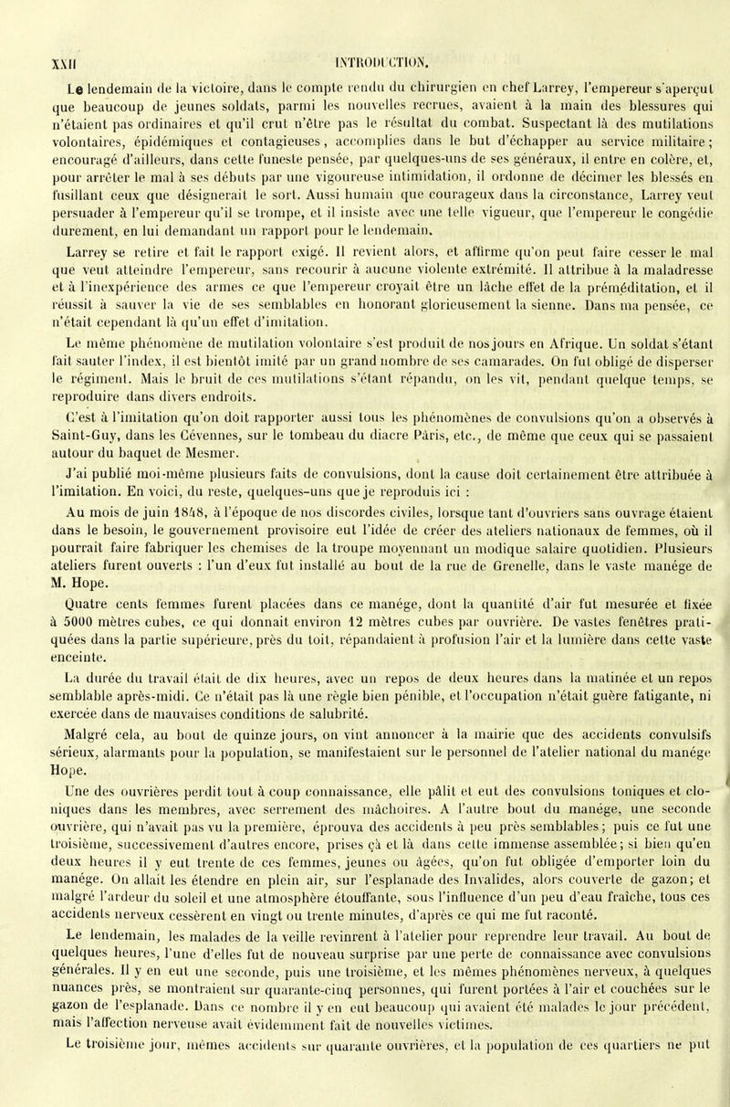 Le lendemain de la victoire, dans le compte rendu du chirurgien en chef Larrey, l'empereur s'aperçut que beaucoup de jeunes soldats, parmi les nouvelles recrues, avaient à la main des blessures qui n'étaient pas ordinaires et qu'il crut n'être pas le résultat du combat. Suspectant là des mutilations volontaires, épidémiques et contagieuses, accomplies dans le but d'échapper au service militaire ; encouragé d'ailleurs, dans cette funeste pensée, par quelques-uns de ses généraux, il entre en colère, el, pour arrêter le mal à ses débuts par une vigoureuse intimidation, il ordonne de décimer les blessés en fusillant ceux que désignerait le sort. Aussi humain que courageux dans la circonstance, Larrey veut persuader à l'empereur qu'il se trompe, et il insiste avec une telle vigueur, que l'empereur le congédie durement, en lui demandant un rapport pour le lendemain. Larrey se retire et fait le rapport exigé. 11 revient alors, et affirme qu'on peut faire cesser le mai que veut atteindre l'empereur, sans recourir à aucune violente extrémité. Il attribue à la maladresse et à l'inexpérience des armes ce que l'empereur croyait être un lâche effet de la préméditation, et il réussit à sauver la vie de ses semblables en honorant glorieusement la sienne. Dans ma pensée, ce n'était cependant là qu'un effet d'imitation. Le même phénomène de mutilation volontaire s'est produit de nos jours en Afrique. Un soldat s'étant fait sauter l'index, il est bientôt imité par un grand nombre de ses camarades. On fut obligé de disperser le régiment. Mais le bruit de ces mutilations s'étant répandu, on les vit, pendant quelque temps, se reproduire dans divers endroits. C'est à l'imitation qu'on doit rapporter aussi tous les phénomènes de convulsions qu'on a observés à Saint-Guy, dans les Gévennes, sur le tombeau du diacre Paris, etc., de même que ceux qui se passaient autour du baquet de Mesmer. J'ai publié moi-même plusieurs faits de convulsions, dont la cause doit certainement être attribuée à l'imitation. En voici, du reste, quelques-uns que je reproduis ici : Au mois de juin 18^i8, à l'époque de nos discordes civiles, lorsque tant d'ouvriers sans ouvrage étaient dans le besoin, le gouvernement provisoire eut l'idée de créer des ateliers nationaux de femmes, où il pourrait faire fabriquer les chemises de la troupe moyennant un modique salaire quotidien. Plusieurs ateliers furent ouverts : l'un d'eux fut installé au bout de la rue de Grenelle, dans le vaste manège de M. Hope. Quatre cents femmes furent placées dans ce manège, dont la quantité d'air fut mesurée et fixée à 5000 mètres cubes, ce qui donnait environ 12 mètres cubes par ouvrière. De vastes fenêtres prati- quées dans la partie supérieure, près du toit, répandaient à profusion l'air et la lumière dans cette vaste enceinte. La durée du travail était de dix heures, avec un repos de deux heures dans la matinée et un repos semblable après-midi. Ce n'était pas là une règle bien pénible, et l'occupation n'était guère fatigante, ni exercée dans de mauvaises conditions de salubrité. Malgré cela, au bout de quinze jours, on vint annoncer à la mairie que des accidents convulsifs sérieux, alarmants pour la population, se manifestaient sur le personnel de l'atelier national du manège Hope. Une des ouvrières perdit tout à coup connaissance, elle pâlit et eut des convulsions toniques et clo- niques dans les membres, avec serrement des mâchoires. A l'autre bout du manège, une seconde Q;uvrière, qui n'avait pas vu la première, éprouva des accidents à peu près semblables; puis ce fut une troisième, successivement d'autres encore, prises çà et là dans celle immense assemblée; si bien qu'en deux heures il y eut trente de ces femmes, jeunes ou âgées, qu'on fut obligée d'emporter loin du manège. On allait les étendre en plein air, sur l'esplanade des Invalides, alors couverte de gazon; et malgré l'ardeur du soleil et une atmosphère étouffante, sous l'influence d'un peu d'eau fraîche, tous ces accidents nerveux cessèrent en vingt ou trente minutes, d'après ce qui me fut raconté. Le lendemain, les malades de la veille revinrent à l'atelier pour reprendre leur travail. Au bout de quelques heures, l'une d'elles fut de nouveau surprise par une perte de connaissance avec convulsions générales. Il y en eut une seconde, puis une troisième, et les mômes phénomènes nerveux, à quelques nuances près, se montraient sur quarante-cinq personnes, qui furent portées à l'air et couchées sur le gazon de l'esplanade. Dans ce nombre il y en eut beaucoup qui avaient été malades le jour précédent, mais l'affection nerveuse avait évidemment fait de nouvelles victimes. Le troisièirje jour, mêmes accidents sur quarante ouvrières, et la population de ces quartiers ne put