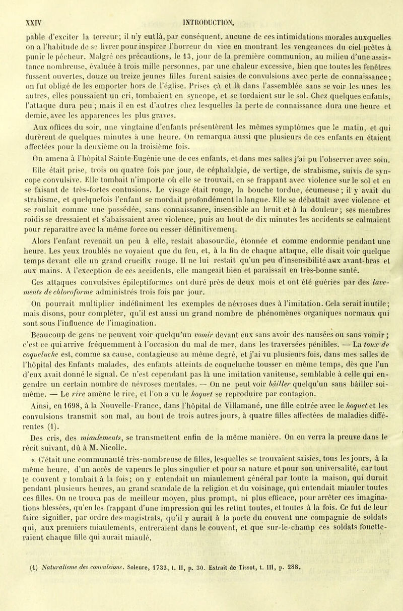pable d'exciter la terreur; il iry eutlà, par conséquent, aucune de ces intimidations naorales auxquelles on a l'habitude de se livrer pour inspirer l'horreur du vice en montrant les vengeances du ciel prêtes à punir le pécheur. Malgré ces précautions, le 13, jour de la première communion, au milieu d'une assis- lance nombreuse, évaluée à trois mille personnes, par une chaleur excessive, bien que toutes les fenêtres fussent ouvertes, douze ou treize jeunes filles furent saisies de convulsions avec perte de connaissance; on fut obligé de les emporter hors de l'église. Prises ç;\ et là dans l'assemblée sans se voir les unes les autres, elles poussaient un cri, tombaient en syncope, et se tordaient sur le sol. Chez quelques enfants, l'attaque dura peu ; mais il en est d'autres chez lesquelles la perte de connaissance dura une lieure et demie, avec les apparences les plus graves. Aux offices du soir, une vingtaine d'enfants présentèrent les mêmes symptômes que le matin, et qui durèrent de quelques minutes à une heure. On remarqua aussi que plusieurs de ces enfants en étaient affectées pour la deuxième ou la troisième fois. On amena à l'hôpital Sainte-Eugénie une de ces enfants, et dans mes salles j'ai pu l'observer avec soin. Elle était prise, trois ou quatre fois par jour, de céphalalgie, de vertige, de strabisme, suivis de syn- cope convulsive. Elle tombait n'importe où elle se trouvait, en se frappant avec violence sur le sol et en se faisant de très-fortes contusions. Le visage était rouge, la bouche tordue, écumeuse ; il y avait du strabisme, et quelquefois l'enfant se mordait profondément la langue. Elle se débattait avec violence et se roulait comme une possédée, sans connaissance, insensible au bruit et à la douleur; ses membres roidisse dressaient et s'abaissaient avec violence, puis au bout de dix minutes les accidents se calmaient pour reparaître avec la même force ou cesser définitivement. Alors l'enfant revenait un peu à elle, restait abasourdie, étonnée et comme endormie pendant une heure. Les yeux troublés ne voyaient que du feu, et, à la fin de chaque attaque, elle disait voir quelque temps devant elle un grand crucifix rouge. Il ne lui restait qu'un peu d'insensibilité aax avant-bras et aux mains. A l'exception de ces accidents, elle mangeait bien et paraissait en très-bonne santé. Ces attaques convulsives épileptiformes ont duré près de deux mois et ont été guéries par des lave- ments de chloroforme administrés trois fois par jour. On pourrait multiplier indéfiniment les exemples de névroses dues à l'imitation. Cela serait inutile ; mais disons, pour compléter, qu'il est aussi un grand nombre de phénomènes organiques normaux qui sont sous l'influence de l'imagination. Beaucoup de gens ne peuvent voir quelqu'un vomir devant eux sans avoir des nausées ou sans vomir; c'est ce qui arrive fréquemment à l'occasion du mal de mer, dans les traversées pénibles. — La toux de coqueluche est, comme sa cause, contagieuse au môme degré, et j'ai vu plusieurs fois, dans mes salles de l'hôpital des Enfants malades, des enfants atteints de coqueluche tousser en même temps, dès que l'un d'eux avait donné le signal. Ce n'est cependant pas là une imitation vaniteuse, semblable à celle qui en- gendre un certain nombre de névroses mentales. — On ne peut voir bâiller quelqu'un sans bâiller soi- même. — Le rire amène le rire, et l'on a vu le hoquet se reproduire par contagion. Ainsi, en 1698, à la Nouvelle-France, dans l'hôpital de Villamané, une fille entrée avec le hoquet et les convulsions transmit son mal, au bout de trois autres jours, à quatre filles affectées de maladies diffé- rentes (1). Des cris, des miaulements, se transmettent enfin de la môme manière. On en verra la preuve dans le récit suivant, dtl à M. Nicolle. « C'était une communauté très-nombreuse de filles, lesquelles se trouvaient saisies, tous les jours, à la même heure, d'un accès de vapeurs le plus singulier et pour sa nature et pour son universalité, car tout le couvent y tombait à la fois; on y entendait un miaulement général par toute la maison, qui durait pendant plusieurs heures, au grand scandale de la religion et du voisinage, qui entendait miauler toutes ces filles. On ne trouva pas de meilleur moyen, plus prompt, ni plus efficace, pour arrêter ces imagina- tions blessées, qu'en les frappant d'une impression qui les retint toutes, et toutes à la fois. Ce fut de leur faire signifier, par ordre des-magistrats, qu'il y aurait à la porte du couvent une compagnie de soldats qui, aux premiers miaulements, entreraient dans le couvent, et que sur-le-champ ces soldats fouette- i^aient chaque fille qui aurait miaulé. (1) Naturalisme des convulsions, Soleure, 1733, t. Il, p. 30. Extrait de Tissot, t, III, p. 288.