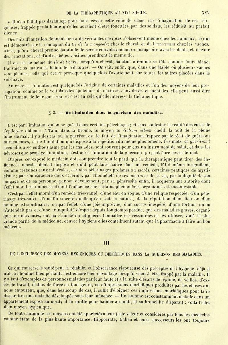 » Il n'en fallut pas davantage pour faire cesser cette ridicule scène, car l'imagination de ces reli- gieuses, frappée par la honte qu'elles auraient d'être fouettées par des soldats, les réduisit au parfait silence. » Des faits d'imitation donnant lieu à de véritables névroses s'observent môme chez les animaux, ce qui est démontré par la contagion du tic de la mangeoire chez le cheval, et de Vavorlement chez les vaches. Ainsi, qu'un cheval prenne habitude de serrer convulsivement sa mangeoire avec les dents, et d'avoir des éructations, et d'autres bêtes voisines prendront le même tic. Il en est de même du tic de l'ours, lorsqu'un cheval, habitué à remuer sa tête comme l'ours blanc, transmet sa mauvaise habitude à d'autres. — On sait, enfin, que, dans une étable où plusieurs vaches sont pleines, celle qui avorte provoque quelquefois l'avortement sur toutes les autres placées dans le voisinage. Au reste, si l'imitation est quelquefois l'origine de certaines maladies et l'un des moyens de leur pro- pagation, comme on le voit dans les épidémies de névroses convulsives et mentales, elle peut aussi être l'instrument de leur guérison, et c'est en cela qu'elle intéresse la thérapeutique. 53. — De riniitation dans la guérison «les maladies. C'est par l'imitation qu'on se guérit dans certains pèlerinages; et sans contester la réalité des cures de l'épilepsie obtenues à Tain, dans la Drôme, au moyen du Galiurn album cueilli la nuit de la pleine lune de mai, il y a des cas où la guérison est le fait de l'imagination frappée par le récit de guérisons miraculeuses, et de l'imitation qui dispose à la répétition du même phénomène. Ces mots, oh guérit-oal accueiUis avec enthousiasme par les malades, sont souvent pour eux un instrument de salut, et dans les névroses que propage l'imitation, c'est aussi l'imitation de la guérison qui peut faire cesser le mal. D'après cet exposé le médecin doit comprendre tout le parti que la thérapeutique peut tirer des in- fluencés morales dont il dispose et qu'il peut faire naître dans un remède, fùt-il môme insignifiant, comme certaines eaux minérales, certains pèlerinages profanes ou sacrés, certaines pratiques de mysti- cisme; par son caractère doux et ferme, par l'honnêteté de ses mœurs et de sa vie, par la dignité de son langage et de sa personne, par son dévouement, par sa générosité enfin, il acquerra une autorité dont l'effet moral est immense et dont l'influence sur certains phénomènes organiques est incontestable. C'est par l'effet moral d'un remède très-vanté, d'une eau en vogue, d'une relique respectée, d'un pèle- rinage très-suivi, d'une foi sincère quelle qu'en soit la nature, de la réputation d'un lieu ou d'un homme extraordinaire, ou par l'effet d'une joie imprévue, d'un succès inespéré, d'une fortune qu'on n'attendait pas et d'une tranquillité d'esprit depuis longtemps perdue, que des maladies graves, organi- ques ou nerveuses, ont pu s'améliorer et guérir. Connaître ces ressources et les utiliser, voilà la plus grande partie de la médecine, et avec l'hygiène elles contribuent autant que la pharmacie à faire un bon médecin. Jll DR L'INFLUENCE DES MOYENS HYGIÉNIQUES OU DIÉTÉTIQUES DANS LA GUÉRISON DES MALADIES. Ce qui conserve la santé peut la rétablir, et l'observance rigoureuse des préceptes de l'hygiène, déjà si utile à l'homme bien portant, l'est encore bien davantage lorsqu'il vient à être frappé par la maladie. Il y a tant d'exemples de personnes malades par leur faute et à la suite d'écarts de régime, de veilles, d'ex- cès de travail, d'abus de force en tout genre, ou d'impressions morbifiques produites par les choses qui nous entourent, que, dans beaucoup de cas, il suffit d'éloigner ces impressions morbifiques pour faire disparaître une maladie développée sous leur influence. — Un homme est constamment malade dans un appartement exposé au nord; il le quitte pour habiter au midi, et sa bronchite disparaît : voilà l'effet d'un moyen hygiénique. De toute antiquité ces moyens ont été appréciés à leur juste valeur et considérés par tous les médecins comme étant de la plus haute importance. Hippocrate, GaUen et leurs successeurs les ont toujours
