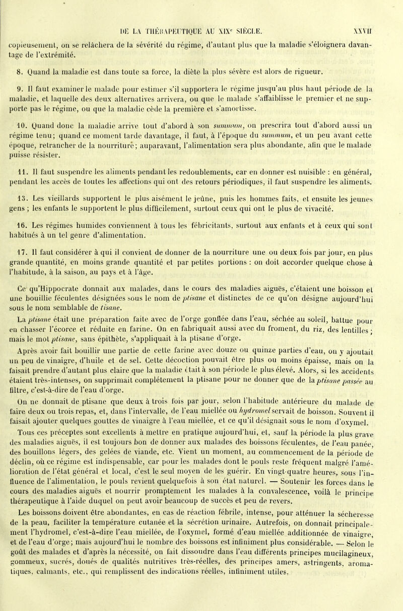 \)E LA TllÉHM'EirriQUE AU MX<= SIÈCLE. xxvir copieusement, on se relâchera de la sévérité du régime, d'autant plus que la maladie s'éloignera davan- tage de l'extrémité. 8. Quand la maladie est dans toute sa force, la diète la plus sévère est alors de rigueur. 9. Il faut examiner le malade pour estimer s'il supportera le régime jusqu'au plus haut période de la maladie, et laquelle des deux alternatives arrivera, ou que le malade s'affaiblisse le premier et ne sup- porte pas le régime, ou que la maladie cède la première et s'amortisse. 10. Quand donc la maladie arrive tout d'abord à son summum, on prescrira tout d'abord aussi un régime tenu; quand ce moment tarde davantage, il faut, à l'époque du summum, et un peu avant cette époque, retrancher de la nourriture; auparavant, l'alimentation sera plus abondante, afin que le malade puisse résister. 11. 11 faut suspendre les aliments pendant les redoublements, car en donner est nuisible : en général, pendant les accès de toutes les affections qui ont des retours périodiques, il faut suspendre les aliments. 13. Les vieillards supportent le plus aisément le jeûne, puis les hommes faits, et ensuite les jeunes gens ; les enfants le supportent le plus difficilement, surtout ceux qui ont le plus de vivacité. 16. Les régimes humides conviennent à tous les fébricitants, surtout aux enfants et à ceux qui sont habitués à un tel genre d'alimentation. 17. Il faut considérer à qui il convient de donner de la nourriture une ou deux fois par jour, en plus grande quantité, en moins grande quantité et par petites portions : on doit accorder quelque chose à l'habitude, à la saison, au pays et à l'âge. Ce' qu'Hippocrate donnait aux malades, dans le cours des maladies aiguës, c'étaient une boisson et une bouillie féculentes désignées sous le nom de p/isane et distinctes de ce qu'on désigne aujourd'hui sous le nom semblable de tisane. La ptisane était une préparation faite avec de l'orge gonflée dans l'eau, séchée au soleil, battue pour en chasser l'écorce et réduite en farine. On en fabriquait aussi avec du froment, du riz, des lentilles • mais le mot ptisane, sans épithète, s'appliquait à la ptisane d'orge. Après avoir fait bouillir une partie de cette farine avec douze ou quinze parties d'eau, on y ajoutait un peu de vinaigre, d'huile et de sel. Cette décoction pouvait être plus ou moins épaisse, mais on la faisait prendre d'autant plus claire que la maladie était à son période le plus élevé. Alors, si les accidents étaient très-intenses, on supprimait complètement la ptisane pour ne donner que de la ptisane passée au filtre, c'est-à-dire de l'eau d'orge. On ne donnait de ptisane que deux à trois fois par jour, selon l'habitude antérieure du malade de faire deux ou trois repas, et, dans l'intervalle, de l'eau miellée ou hydrotnelservâil de boisson. Souvent il faisait ajouter quelques gouttes de vinaigre à l'eau miellée, et ce qu'il désignait sous le nom d'oxymel. Tous ces préceptes sont excellents à mettre en pratique aujourd'hui, et, sauf la période la plus grave des maladies aiguës, il est toujours bon de donner aux malades des boissons féculentes, de l'eau panée des bouillons légers, des gelées de viande, etc. Vient un moment, au commencement de la période de déclin, où ce régime est indispensable, car pour les malades dont le pouls reste fréquent malgré l'amé- lioration de l'état général et local, c'est le seul moyen de les guérir. En vingt-quatre heures, sous l'in- fluence de l'alimentation, le pouls revient quelquefois à son état naturel. — Soutenir les forces dans le cours des maladies aiguës et nourrir promptement les malades à la convalescence, voilà le principe thérapeutique à l'aide duquel on peut avoir beaucoup de succès et peu de revers. Les boissons doivent être abondantes, en cas de réaction fébrile, intense, pour atténuer la sécheresse de la peau, faciliter la température cutanée et la sécrétion urinaire. Autrefois, on donnait principale- ment l'hydromel, c'est-à-dire l'eau miellée, de l'oxymel, formé d'eau miellée additionnée de vinaigre, et de l'eau d'orge; mais aujourd'hui le nombre des boissons est infiniment plus considérable. Selon le goût des malades et d'après la nécessité, on lait dissoudre dans l'eau différents principes mucilagineux, gommeux, sucrés, doués de qualités nutritives très-réelles, des principes amers, astringents, aroma- tiques, calmants, etc., qui remplissent des indications réelles, infiniment utiles,