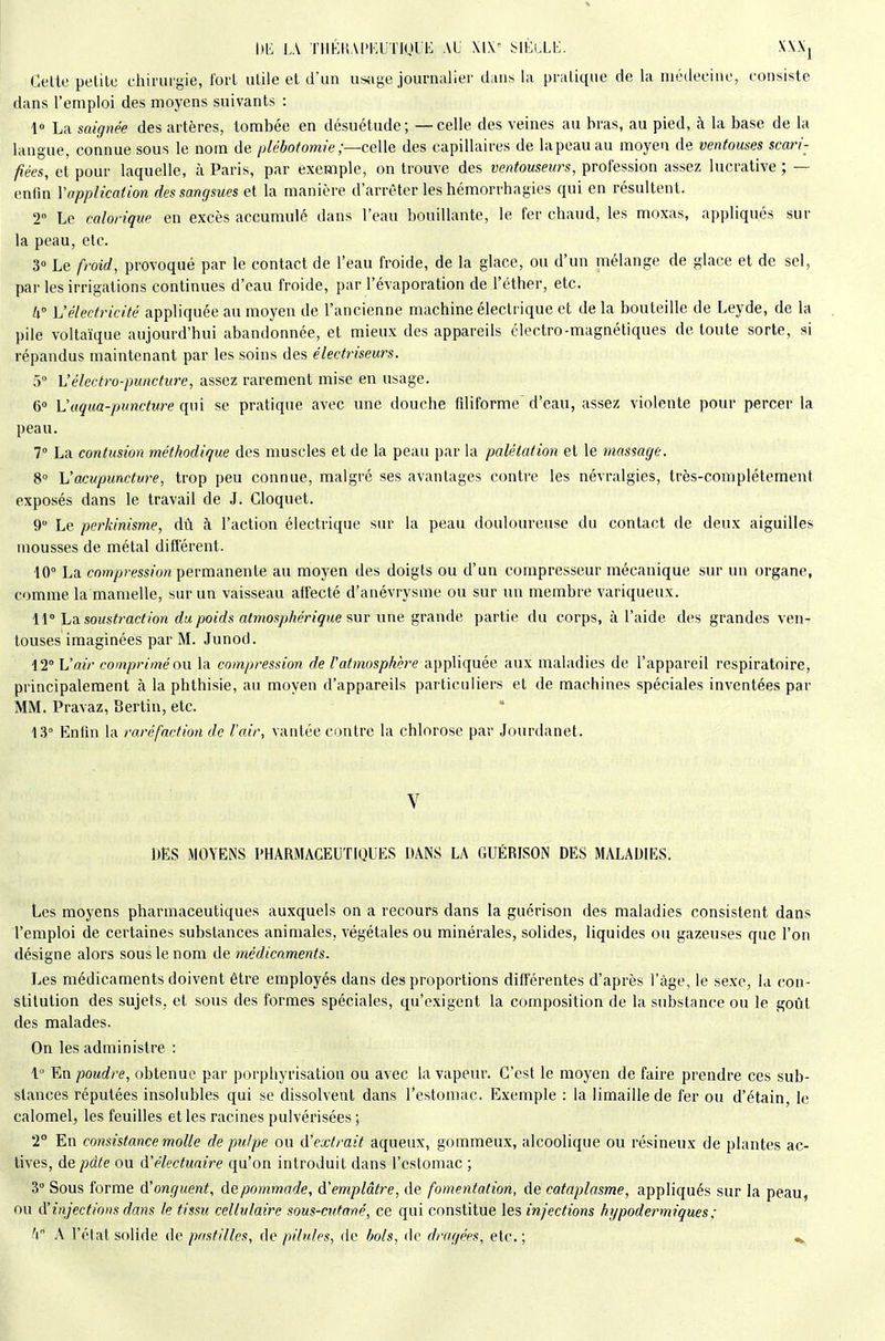 \)E LA THHI!.V[>1<;UT1ULE AL ^\VA±\i. X\.\j Celle petite ehirui'gie, fort utile et d'un usage journaLier d;ui8 la pratique de la médecine, consiste dans l'emploi des moyens suivants : 1» La saignée des artères, tombée en désuétude ; — celle des veines au bras, au pied, à la base de la langue, connue sous le nom de plébotomie;—celle des capillaires de lapeauau moyen de ventouses scari- fiées, et pour laquelle, à Paris, par exemple, on trouve des ventouseurs, profession assez lucrative ; — enfin Vapplication des sangsues et la manière d'arrêter les hémorrhagies qui en résultent. 2 Le calorique en excès accumulé dans l'eau bouillante, le fer chaud, les moxas, appliqués sur la peau, etc. 3» Le froid, provoqué par le contact de l'eau froide, de la glace, ou d'un mélange de glace et de sel, par les irrigations continues d'eau froide, par l'évaporation de l'éther, etc. U° L'électricité appliquée au moyen de l'ancienne machine électrique et de la bouteille de Leyde, de la pile voltaïque aujourd'hui abandonnée, et mieux des appareils électro-magnétiques de toute sorte, si répandus maintenant par les soins des électriseurs. 5 h'électro-punctitre, assez rarement mise en usage. 6» Vaqua-puncture qui se pratique avec une douche fdiforme d'eau, assez violente pour percer la peau, 7° La contusion méthodique des muscles et de la peau par la palétation et le massage. 8° L'acupuncture, trop peu connue, malgré ses avantages contre les névralgies, très-complétement exposés dans le travail de J. Gloquet. 9 Le perkinisme, dù à l'action électrique sur la peau douloureuse du contact de deux aiguilles mousses de métal différent. 10° La cr)wyc»;'essîon permanente au moyen des doigts ou d'un compresseur mécanique sur un organe, comme la mamelle, sur un vaisseau affecté d'anévrysme ou sur un membre variqueux. \\° Ldi soustraction du poids atmosphérique ?,\iv une ^vAnAe partie du corps, à l'aide des grandes ven- touses imaginées par M. Junod. 12° L'air comprimé ou. la compression de l'atmosphère appliquée aux maladies de l'appareil respiratoire, principalement à la phthisie, au moyen d'appareils particuliers et de machines spéciales inventées par MM. Pravaz, Berlin, etc. 13° Enfm la raréfaction de l'air, vantée contre la chlorose par Jourdanet. V DES MOYENS PHARMACEUTIQUES DANS LA GUÉRISON DES MALADIES. Les moyens pharmaceutiques auxquels on a recours dans la guérison des maladies consistent dans l'emploi de certaines substances animales, végétales ou minérales, solides, liquides ou gazeuses que l'on désigne alors sous le nom de médicaments. Les médicaments doivent être employés dans des proportions différentes d'après l'âge, le sexe, la con- stitution des sujets, et sous des formes spéciales, qu'exigent la composition de la substance ou le goût des malades. On les administre : l En poudre, obtenue par porphyrisation ou avec la vapeur. C'est le moyen de faire prendre ces sub- stances réputées insolubles qui se dissolvent dans l'estomac. Exemple : la limaille de fer ou d'étain, le calomel, les feuilles et les racines pulvérisées ; 2° En consistance molle de pulpe ou d'extrait aqueux, gommeux, alcoolique ou résineux de plantes ac- tives, de pdte ou à'électuaire qu'on introduit dans l'estomac ; 3° Sous forme d'onguent, de pommade, d'emplâtre, de fomentation, de cataplasme, appliqués sur la peau, ou d'injections dans le tissu cellulaire sous-cutané, ce qui constitue les injections hypodermiques: