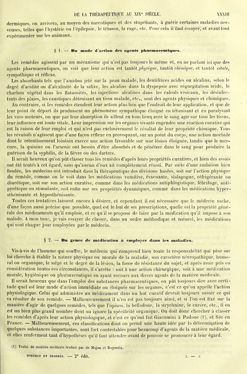 dermiques, on arrivera, au moyen des narcotiques et des stupéfiants, à guérir certaines maladies ner- veuses, telles que l'hystérie ou l'épilepsie, le tétanos, la rage, etc. Pour cela il faut essayer, et avant tout expérimenter snr les animaux. ,^ 1. — nu mode (l'aftion des ngents pharmacentiquei*. Les remèdes agissent par un mécanisme qui n'est pas toujours le même et, en ne parlant ici que des agents pharmaceutiques, on voit que leur action est laniôt physique, iAniài chimique, et tantôt vitale, sympathique et réflexe. Les absorbants tels que l'amidon jeté sur la peau malade, les dentifrices acides ou alcalins, selon le degré d'acidité ou d'alcalinité de la salive, les alcalins dans la dyspepsie avec régurgitation acide, le charbon végétal dans les llatuosités, les injections alcalines dans les calculs vésicaux, les désinfec- tants des plaies, les caustiques détruisant un tissu malade, etc., sont des agents physiques et chimiques. Au contraire, si les remèdes étendent leur action plus loin que l'endroit de leur application, et que de leur point de départ ils produisent un phénomène sympathique éloigné en tétanisant et en paralysant les vaso-moteurs, ou que par leur absorption ils aillent en tous lieux avec le sang agir sur tous les tissus, leur influence est toute vitale. Leur impression sur les organes vivants engendre une réaction curative qui est la raison de leur emploi et qui n'est pas exclusivement le résultat de leur propriété chimique. Tous les révulsifs n'agissent que d'une façon réflexe en provoquant, sur un point du corps, une action morbide dont le retentissement lointain exerce une action favorable sur une lésion éloignée, tandis que le mer- cure, la quinine ou l'arsenic ont besoin d'être absorbés et de pénétrer dans le sang pour produire la guérison de la syphilis, de la fièvre ou des dartres. Il serait heureux qu'on pût classer tous les remèdes d'après leurs propriétés curatives, et bien des essais ont été tentés à cet égard, sans qu'aucun d'eux ait complètement réussi. Par suite d'une ambition bien fondée, les médecins ont introduit dans la thérapeutique des divisions basées, soit sur l'action physique du remède, comme on le voit dans les médications vomitive, évacuante, sialagogue, réfrigérante ou diurétique, soit sur son action curative, comme dans les médications antiphlogistique, fébrifuge, anti- pyrétique ou stimulante, soit enfin sur ses propriétés dynamiques, comme dans les médications hyper- sthénisante et hyposthénisanle. Toutes ces tentatives laissent encore à désirer, et cependant il est nécessaire que le médecin sache, d'une façon aussi précise que possible, quel est le but de ses prescriptions, quelle est la propriété géné- rale des médicaments qu'il emploie, et ce qu'il se propose de faire par la médication qu'il impose à son malade. A mon tour, je vais essayer de classer, dans un ordre méthodique et naturel, les médications qui sont chaque jour employées parle médecin. § 2. — Du genre tic médication ù employer dans les maladies. Vis-à-vis de l'homme qui souffre, le médecin qui comprend bien toute la responsabilité qui pèse sur lui cherche à établir la nature physique ou morale de la maladie, son caractère ncvropathique, humo- ral ou organique, le siège et le degré de la lésion, la force de résistance du sujet, et après avoir pris en considération toutes ces circonstances, il s'arrête : soit à une action chirurgique, soit à une médication morale, hygiénique ou pharmaceutique en ayant recours aux divers agents de la matière médicale. Il serait heureux que dans l'emploi des substances pharmaceutiques, on pût toujours dire avec certi- tude quel est leur mode d'action immédiate ou éloignée sur les organes, c'est ce qu'on appelle l'action physiologique. Celui qui administre un médicament dans un but curalif devrait toujours savoir ce qui va résulter de son remède. — Malheureusement il n'en est pas toujours ainsi, et si l'on est fixé sur la manière d'agir de quelques remèdes, tels que l'opium, la belladone, la strychnine, le curare, etc., il en est un bien plus grand nombre dont on ignore la spécificité organique. On doit donc chercher à classer les remèdes d'après leur action physiologique, et c'est ce qu'ont fait Giacomini à Padoue (1), et Sée en France. — Malheureusement, ces classifications dont on prend une haute idée par la délermination de .quelques substances importantes, sont fort contestables pour beaucoup d'agents de la matière médicale, et elles renferment tant d'hypothèses qu'il faut attendre avant de pouvoir se prononcer à leur égard. (1) Traité de matière médicale traduit par de Majou et Roçnetta. BODCHUT ET DESPRÉS. 2' édit. 1. — c