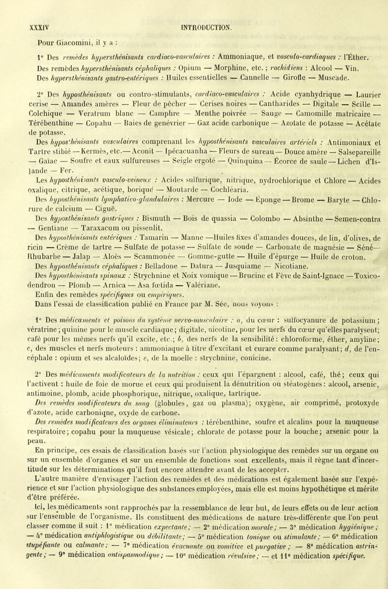 Pour Giacomiiii, il y a : 1° Des remèdes hypersthénisants cardiaco-vasculaires : Ammoniaque, et vasculo-cardiaques : l'Éther. Des remèdes hypersthénisants céphaliques : Opium — Morphine, etc. ; rachidiens : Alcool — Vin. Des hypersthénisants gastro-entériques : Huiles essentielles ■— Cannelle — Girofle — Muscade. T Des hyposthénisants ou contro-stimulants, cardiaco-vasculaires : Acide cyanhydrique — Laurier cerise — Amandes amères — Fleur de pêcher — Cerises noires —Cantharides — Digitale — Scille — Colchique — Veratrum blanc — Camphre — Menthe poivrée — Sauge — Camomille matricaire — Térébenthine — Copahu — Baies de genévrier — Gaz acide carbonique — Azotate de potasse — Acétate de potasse. Des hypos'.hénisants vasculaires comprenant les hyposthénisants vasculaires artériels : Anliraoniaux et Tartre slibié —Kermès, etc.—Aconit — Ipécacuanha —Fleurs de sureau — Douce amère — Salsepareille — Gaïac — Soufre et eaux sulfureuses — Seigle ergoté — Quinquina — Écorce de saule — Lichen d'Is- lande — Fer. Les hyposthénisants vasculo-veineux : Acides sulfurique, nitrique, nydrochlorique et Chlore — Acides oxalique, citrique, acétique, borique — Moutarde — Cochléaria. Des hyposthénisants lymphatico-glandulaires : Mercure — Iode —Éponge — Brome —Baryte —Chlo- rure de calcium — Ciguë. Des hyposthénisants gastriques : Bismuth — Bois de quassia — Colombo — Absinthe —Semen-contra — Gentiane — Taraxacum ou pissenlit. Des hyposthénisants entériques : Tamarin — Manne —Huiles fixes d'amandes douces, de lin, d'olives, de ricin — Crème de tartre — Sulfate de potasse — Sulfate de soude — Carbonate de magnésie — Séné— fihubarbe — Jalap — Aloès — Scammonée — Gomme-gutte — Huile d'épurge —- Huile de ci-oton. Des hyposthénisants céphaliques : Belladone — Datura — Jusquiame — Nicotiane. Des hyposthénisants spinaux : Strychnine et Noix vomique — Brucine et Fève de Saint-Ignace —Toxico- dendron — Plomb — Arnica — Asa fœtida — Yalériane. Enfin des remèdes spécifiques ou empiriques. Dans l'essai de classification publié en France par M. Sée, nous voyons : 1° Des médicaments et poiso)is du système nervo-musculaii'e : a, du cœur : sulfocyanure de potassium; vératrine ; quinine pour le muscle cardiaque; digitale, nicotine, pour les nerfs du cœur qu'elles paralysent; café pour les mêmes nerfs qu'il excite, etc.; b, des nerfs de la sensibilité: chloroforme, éther, amyline; c, des muscles et nerfs moteurs : ammoniaque à titre d'excitant et curare comme paralysant; d, de l'en- céphale : opium et ses alcaloïdes; e, de la moelle : strychnine, conicine. 2° he^ médicaments modificateurs de la nutrition : ceux qui l'épargnent : alcool, café, thé; ceux qui l'activent : huile de foie de morue et ceux qui produisent la dénutrition ou stéatogènes: alcool, arsenic, antimoine, plomb, acide phosphorique, nitrique, oxalique, tartrique. Des remèdes modificateurs du sang (globules, gaz ou plasma); oxygène, air comprimé, protoxyde d'azote, acide carboniqne, oxyde de carbone. Des remèdes modificateurs des organes éliminateurs : térébenthine, soufre et alcalins pour la muqueuse respiratoire; copahu pour la muqueuse vésicale; chlorate de potasse pour la bouche; arsenic pour la peau. En principe, ces essais de classification basés sur Taction physiologique des remèdes sur un organe ou sur un ensemble d'organes et sur un ensemble de fonctions sont excellents, mais il règne tant d'incer- titude sur les déterminations qu'il faut encore attendre avant de les accepter. L'autre manière d'envisager l'action des remèdes et des médications est également basée sur l'expé- rience et sur l'action physiologique des substances employées, mais elle est moins hypothétique et mérite d'être préférée. Ici, les^médicaments sont rapprochés par la ressemblance de leur but, de leurs efl'ets ou de leur action sur l'ensemble de l'organisme. Ils constituent des médications de nature très-difiérente que l'on peut classer comme il suit : 1° médication expectante; — 2 médication mora/e; — 3° médication hygiénique ■ — W médication antiphlogistique ou débilitante; — 5 médication tonique ou stimulante; — 6 médication stupéfiante ou calmante; — 7» médication emcwanfe on vomitive ei purgative; — 8 médication as^rm- gente; — 9» médication antispasmodique; — 10° médication révulsive; ~ et 11° médication spécifique.