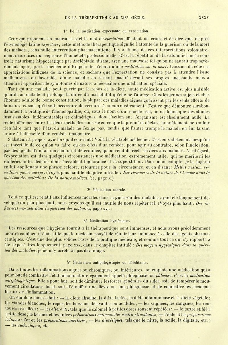 1 De la médication expectante ou expectation. Ceux qui prennent en mauvaise part le mot (}!expectation affectent de croire et de dire que d'après i'étymologie latine expectore, cette méthode thérapeutique signifie l'attente de la guérison ou de la mort des malades, sans nulle intervention pharmaceutique. 11 y a là une de ces interprétations volontaire- ment mauvaises que réprouve l'honnêteté professionnelle. C'est la répétition de la calomnie lancée con- tre le naturisme hippocratique par Asclépiade, disant, avec une mauvaise foi qu'on ne saurait trop sévè- rement juger, que la médecine d'Hippocrate n'était qu'une méditation sur la mort. Laissons de côté ces appréciations indignes de la science, et sachons que l'expectation ne consiste pas à attendre l'issue malheureuse ou favorable d'une maladie en restant inactif devant ses progrès incessants, mais à attendre l'apparition de symptômes de nature à nécessiter une médication spéciale. Tant qu'une maladie peut guérir par le repos et la diète, toute médication active est plus nuisible qu'utile au malade et prolonge la durée du mal plutôt qu'elle ne l'abrège. Chez les jeunes sujets et chez l'homme adulte de bonne constitution, la plupart des maladies aiguës guérissent par les seuls efforts de la nature et sans qu'il soit nécessaire de recourir à aucun médicament. C'est ce que démontre surabon- damment la pratique de l'homœopathie, où, sous le nom d'un remède réel, on ne donne que des atomes insaisissables, indémontrables et chimériques, dont l'action sur l'organisme est absolument nulle. La seule différence entre les deux méthodes consiste en ce que la première déclare honnêtement ne vouloir rien faire tant que l'état du malade ne l'exige pas, tandis que l'autre trompe le malade en lui faisant croire à l'efficacité d'un remède imaginaire. S'abstenir à propos, agir lorsqu'il convient ! Voilà la véritable médecine. C'est en s'abstenant lorsqu'on est incertain de ce qu'on va faire, ou des effets d'un remède, pour agir au contraire, selon l'indication, par des agents d'une action connue et déterminée, qu'on rend de réels services aux malades. A cet égard, l'expectation est dans quelques circonstances une médication extrêmement utile, qui ne mérite ni les railleries ni les dédains dont l'accablent l'ignorance et la superstition. Pour mon compte, je la jugerai en lui appliquant une phrase célèbre, retournée pour la circonstance, et en disant : Melius nuUum re- médium quam anceps. (Voyez plus haut le chapitre intitulé : Des ressowxes de la nature de l'homme dans la f/uérison des maladies : De la nature médicatrice, page x.) 2 Médication morale. Tout ce qui est relatif aux influences morales dans la guérison des maladies ayant été longuement dé- veloppé un peu plus haut, nous croyons qu'il est inutile de nous répéter ici. (Voyez plus haut : Des in- fluences morales dans la guérison des maladies, page xvi.) 3 Médication hygiénique. Les ressources que l'hygiène fournit à la thérapeutique sont immenses, et nous avons précédemment montré combien il était utile que le médecin essayât de réunir leur influence à celle des agents pharma- ceutiques. C'est une des plus solides bases de la pratique médicale, et comme tout ce qui s'y rapporte a été exposé très-longuement, page xxv, dans le chapitre intitulé : Des moyens hygiéniques dans la guéri- son des maladies, ie ne m'y arrêterai pas davantage. U° Médication antiphlogistique ou débilitante. Dans toutes les inflammations aiguës ou chroniques, ou intérieures, on emploie une médication qui a pour but de combattre l'état inflammatoire également appelé phlegiiiasie ou phlogose, c'est la médication antiphlogistique. Elle a pour but, soit de diminuer les forces générales du sujet, soit de tempérer le mou- vement circulatoire local, soit d'étouffer une fièvre ou une phlegmasie et de combattre les accidents locaux de l'inflammation. On emploie dans ce but : — la diète absolue, la diète lactée^ la diète albumineuse et la diète végétale ; les viandes blanches, le repos, les boissons délayantes ou acidulés; — les saignées, les sangsues, les ven- touses scarifiées ; — les altérants, tels que le calomel à petites doses souvent répétées ; — le tartre stibié à petite dose ; le kermès et les autres prépai'ations antimoniales contro-stimulantes; — l'iode et les pjréparations lodiques; l'or et préparations aurifères; — les diurétiques, tels que le nitre, la scille, la digitale, etc. ; — les sudorifiques, etc.