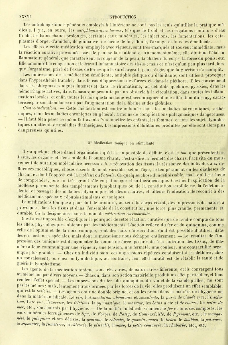 Les antiphlogistiques généraux employés à l'intérieur ne sont pas les seuls qu'utilise la pratique mé- dicale. 11 y a, en outre, les antiphlorjistifjues locaux, tels que le froid et les irrigations continues d'eau froide, les bains chauds prolongés, certaines eaux minérales, les injections, les fomentations, les cata- plasmes d'orge, d'amidon, de guimauve, de farine de lin, l'huile, l'axonge et tous les émpllients. Les effets de cette médication, employée avec vigueur, sont très-marqués et souvent immédiats; mais la réaction curative provoquée par elle peut se faire attendre. Au moment môme, elle diminue l'état in- flammatoire général, que caractérisent la rougeur de la peau, la chaleur du corps, la force du pouls, etc. Elle amoindrit la congestion et le travail inflammatoire des tissus ; mais ce n'est qu'un peu plus tard, lors- que l'organisme, privé de l'excès de forces qui le surchargeait, peut réagir, que la guérison s'accomplit. Les impressions de la médication cmolliente, antiphlogistique ou débilitante, sont utiles à provoquer dans l'hypersthénie franche, dans le cas d'oppression des forces et dans la pléthore. Elles conviennent dans les phlegmasies aiguës intenses et dans le rhumatisme, au début de quelques pyrexies, dans les hémorrhagies actives, dans l'anasarque produite par un obstacle à la circulation, dans toutes les inflam- mations locales, et enfln toutes les fois que la maladie est accompagnée d'une altération du sang, carac- térisée par son abondance ou par l'augmentation de la flbrine et des globules. Contre-indications. — Cette médication est contre-indiquée dans les maladies adynamiques, asthé- niques, dans les maladies chroniques en général, à moins de complications phlegmasiques dangereuses. — Il faut bien peser ce qu'on fait avant d'y soumettre les enfants, les femmes, et tous les sujets lympha- tiques ou atteints de maladies diathésiques. Les impressions débilitantes produites par elle sont alors plus dangereuses qu'utiles. 5 Médication tonique ou stimulante. 11 y a quelque chose dans l'organisation qu'il est impossible de définir, c'est le ton que présentent les tissus, les organes et l'ensemble de l'homme vivant, c'est-à-dire la fermeté des chairs, l'activité du mou- vement de nutrition moléculaire nécessciire à la rénovation des tissus, la résistance des individus aux in- fluences morbifiques, choses essentiellement variables selon l'âge, le tempérament ou les diathèses de chacun et dont l'opposé est la mollesse ou Vatonie. Ce quelque chose d'indéfinissable, mais qu'il est facile de comprendre, joue un très-grand rôle en pathologie et en thérapeutique. C'est ici l'explication de la mollesse permanente des tempéraments lymphatiques ou de la constitution scrofuleuse, là l'effet acci- dentel et passager des maladies adynamiques fébriles ou autres, et ailleurs l'indication de recourir à des médicaments spéciaux réputés stimulants et toniques. La médications tonique a pour but de produire, au sein du corps vivant, des impressions de nature à provoquer, dans les tissus et dans l'ensemble de la constitution, une force plus grande, permanente et durable. On la désigne aussi sous le nom de médication corroborante. Il est aussi impossible d'expliquer le pourquoi de cette réaction curative que de rendre compte de tous les effets physiologiques obtenus par les médicaments. L'action réflexe du fer et du quinquina, comme celle de l'opium et de la noix vomique, sont des faits d'observation qu'il est possible d'utiliser dans des circonstances spéciales, mais dont le mécanisme nous échappe entièrement. — Le résultat de l'im- pression des toniques est d'augmenter la somme de force qui préside à la nutrition des tissus, de ma- nière à leur communiquer une vigueur, une tension, une fermeté, une couleur, une contractiUté orga- nique plus grandes. — Chez un individu sain, ces impressions répétées conduisent à la pléthore; chez un convalescent, ou chez un lymphatique, au contraire, leur effet curatif est de rétabhr la santé et de guérir le lymphatisme. Les agents de la médication tonique sont très-variés, de nature très-diff'érente, et ils convergent tous au même but par divers moyens. — Chacun, dans son action matérielle, produit un efiet particulier, et tous rendent l'effet spécial. —Les impressions du fer, du quinquina, du vin et de la viande grillée, ne sont pas les mêmes ; mais, lentement transformées par les forces de la vie, elles produisent un effet semblable, qui est la tonicité. — Ces agents ont une double origine, et on les prend dans la matière de l'hygiène ou dans la matière médicale. Le vin, Yalimentotion abondante et succulente, la. pmre de viande crue, l'insola- tion, 1 air pur, l'exercice, les frictions, la gymnastique, le massage, les bains d'air et de tnvière, les bains de mer, etc., sont fournis par l'hygiène. — De la matière médicale viennent le fer et tous ses composés, les eaux mmerales ferrugineuses de Spa, de Forges, de Passy, de Contre.r.éville, de Pyrmont, etc. ; le mangw nese, le quinquina et ses dérivés, la gentiane, le colombo, le quassia amara, le lichen, le houblon, la patience, la saponaire, la fumeterre, la chicorée, le pissenlit, l'amée, la petite centaurée, la rhubarbe, etc., ètc. !