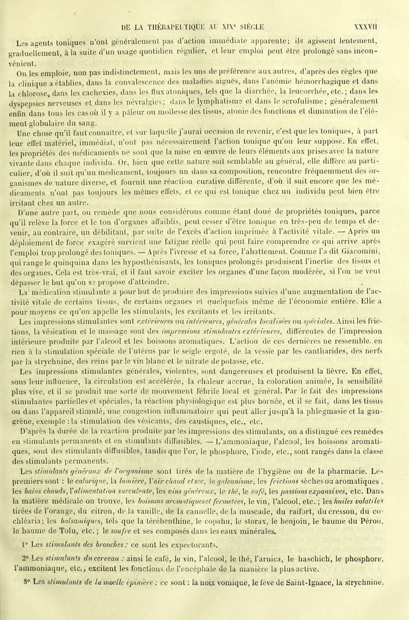 Les agents toniques n'ont généralement pas d'action immédiate apparente; ils agissent lentement, graduellement, à la suite d'un usage quotidien régulier, et leur emploi peut être prolongé sans incon- vénient. On les emploie, non pas indistinctement, mais les uns de préférence aux autres, d'après des règles que la clinique a établies, dans la convalescence des maladies aiguës, dans l'anémie hémorrhagique et dans la chlorose, dans les cachexies, dans les fluxatoniques, tels que la diarrhée, la leucorrhée, etc. ; dans les dyspepsies nerveuses et dans les névralgies; dans le lymphatisms et dans le scrofulisme; généralement enfm dans tous les cas où il y a pâleur ou mollesse des tissus, atonie des fonctions et diminution de l'élé- ment globulaire du sang. Une chose qu'il faut connaître, et sur laquelle j'aurai occasion de revenir, c'est que les toniques, à part leur effet matériel, immédiat, n'ont pas nécessairement l'action tonique qu'on leur suppose. En effet, les propriétés des médicaments ne sont que la mise en œuvre de leurs éléments aux prises avec la nature vivante dans chaque individu. Or, bien que cette nature soit semblable au général, elle diffère au parti- culier, d'où il suit qu'un médicament, toujours un dans sa composition, rencontre fréquemment des or- ganismes dénature diverse, et fournit une réaction curative différente, d'oii il suit encore que les mé- dicaments n'ont pas toujours les mêmes effets, et ce qui est tonique chez un individu peut bien être irritant chez un autre. D'une autre part, ou remède que nous considérons comme étant doué de propriétés toniques, parce qu'il relève la force et le ton d'organes affaiblis, peut cesser d'être tonique en très-peu de temps et de- venir, au contraire, un débilitant, par suite de l'excès d'action imprimée à l'activité vitale. — Après un déploiement de force exagéré survient une fatigue réelle qui peut faire comprendre ce qui arrive après l'emploi trop prolongé des toniques. — Après l'ivresse et sa force, l'abattement. Gomme l'a dit Giacomini, qui range le quinquina dans les hyposthénisants, les toniques prolongés produisent l'inertie des tissus et des organes. Gela est très-vrai, et il faut savoir exciter les organes d'une façon modérée, si l'on ne veut dépasser le but qu'on se propose d'atteindre. La' médication stimulante a pour but de produire des impressions suivies d'une augmentation de l'ac- tivité vitale de certains tissus, de certains organes et quelquefois môme de l'économie entière. Elle a pour moyens ce qu'on appelle les stimulants, les excitants et les irritants. Les impressions stimulantes sont extérieures ou intérieures, générales localisées on spéciales. Ainsi les fric- tions, la vésication et le massage sont des impressions stimulantes extérieures, différentes de l'impression intérieure produite par l'alcool et les boissons aromatiques. L'action de ces dernières ne ressemble, en rien à la stimulation spéciale de l'ulérus par le seigle ergoté, de la vessie par les cantharides, des nerfs par la strychnine, des reins par le vin blanc et le nitrate dépotasse, etc. Les impressions stimulantes générales, violentes, sont dangereuses et produisent la lièvre. En effet, sous leur influence, la circulation est accélérée, la chaleur accrue, la coloration animée, la sensibilité plus vive, et il se produit une sorte de mouvement fébrile local et général. Par le fait des impressions stimulantes partielles et spéciales, la réaction physiologique est plus bornée, et il se fait, dans les tissus ou dans l'appareil stimulé, une congestion inflammatoire qui peut aller jusqu'à la phlegraasie et la gan- grène, exemple : la stimulation des vésicanis, des caustiques, etc., etc. D'après la durée de la réaction produite par les impressions des stimulants, on a distingué ces remèdes en stimulants permanents et en stimulants diffusibles. — L'ammoniaque, l'alcool, les boissons aromati- ques, sont des stimulants diffusibles, tandis que l'or, le phosphore, l'iode, etc., sont rangés dans la classe des stimulants permanents. Les stimulants généraux de l'organisme sont tirés de la matière de l'hygiène ou de la pharmacie. Les premiers sont : le calorique, la lumière, Vair chaud et sec, le galvanisme, les frictions sèches ou aromatiques , les bains chauds, l'alimentation succulente, les vins généreux, le thé, le café, les passions expansives, etc. Dans la matière médicale on trouve, les boissons aromntiqueset fermetées, le vin, l'alcool, etc. ; les huiles volatiles tirées de l'orange, du citron, de la vanille, de la cannelle, delà muscade, du raifort, du cresson, du co- chléaria; les balsamiques, tels que la térébenthine, le copahu, le storax, le benjoin, le baume du Pérou, le baume de Tolu, etc. ; le soufre et ses composés dans les eaux minérales. 1° Les stimulants des bronches : ce sont les expectorants. 2 Les stimulants du cerveau : ainsi le café, le vin, l'alcool, le thé, l'arnica, le haschich, le phosphore, l'ammoniaque, etc., excitent les fonctions de l'encéphale de la manière la plus active. 8 Les stimidants de lu moelle épinière : ce sont : la noix vomique, le fève de Saint-Ignace, la strychnine,