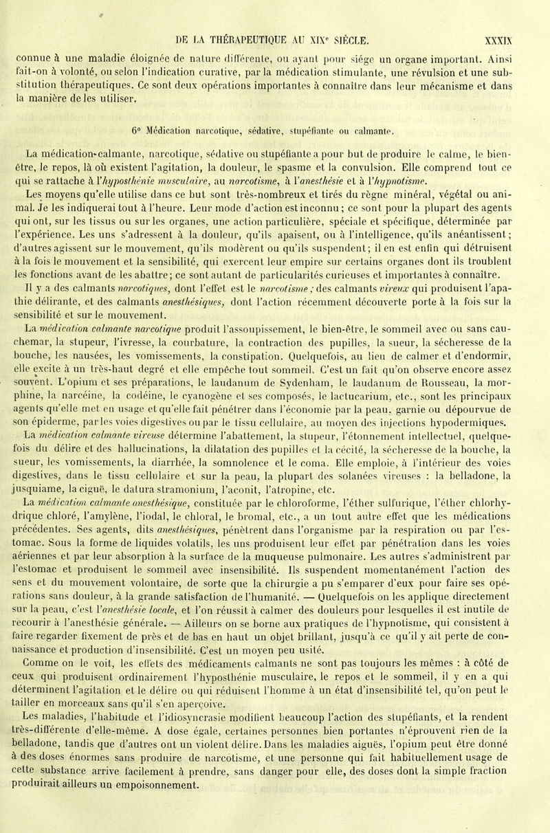 connue à une maladie éloignée de nature différente, ou ayant pour siège un organe important. Ainsi fait-on à volonté, ou selon l'indication curative, parla médication stimulante, une révulsion et une sub- stitution thérapeutiques. Ce sont deux opérations importantes à connaître dans leur mécanisme et dans la manière de les utiliser, 6 Médication narcotique, sédative, stupéfiante ou calmante. La médication-calmante, narcotique, sédative ou stupéfiante a pour but de produire le calme, le bieu' être, le repos, là où existent l'agitation, la douleur, le spasme et la convulsion. Elle comprend tout ce qui se rattache à Yhyposthénie musculaire, au narcotisme, à Vanesîhésie et à Vhypnotisme. Les moyens qu'elle utilise dans ce but sont très-nombreux et tirés du règne minéral, végétal ou ani- mal Je les indiquerai tout à l'heure. Leur mode d'action est inconnu ; ce sont pour la plupart des agents qui ont, sur les tissus ou sur les organes, une action particulière, spéciale et spécifique, déterminée par l'expérience. Les uns s'adressent à la douleur, qu'ils apaisent, ou à l'intelligence, qu'ils anéantissent; d'autres agissent sur le mouvement, qu'ils modèrent ou qu'ils suspendent; il en est enfin qui détruisent à la fois le mouvement et la sensibilité, qui exercent leur empire sur certains organes dont ils troublent les fonctions avant de les abattre; ce sont autant de particularités curieuses et importantes à connaître. Il y a des calmants narcotiqnes, dont l'effet est le narcotisme ; des calmants vireux qui produisent l'apa- thie délirante, et des calmants anestliésiques, dont l'action récemment découverte porte à la fois sur la sensibilité et sur le mouvement. La médication calmante narcotique produit l'assoupissement, le bien-être, le sommeil avec ou sans cau- chemar, la stupeur, l'ivresse, la courbature, la contraction des pupilles, la sueur, la sécheresse de la bouche, les nausées, les vomissements, la constipation. Quelquefois, au lieu de calmer et d'endormir, elle excite à un très-haut degré et elle empêche tout somraeiL C'est un fait qu'on observe encore assez souvent. L'opium et ses préparations, le laudanum de Sydenham, le laudanum de Rousseau, la mor- phine, la narcéine, la codéine, le cyanogène et ses composés, le lactucarium, etc., sont les principaux agents qu'elle met en usage et qu'elle fait pénétrer dans l'économie par la peau, garnie ou dépourvue de son épidémie, par les voies digestives ou par le tissu cellulaire, au moyen des injections hypodermiques. La médication calmante vireuse détermine l'abattement, la stupeur, l'étonnement intellectuel, quelque- fois du délire et des hallucinations, la dilatation des pupilles et la cécité, la sécheresse de la bouche, la sueur, les vomissements, la diarrhée, la somnolence et le coma. Elle emploie, à l'intérieur des voies digestives, dans le tissu cellulaire et sur la peau, la plupart des solanées vireuses : la belladone, la jnsquiame, la ciguë, le datura stramonium, l'aconit, l'atropine, etc. La médication calmante anesthésique, constituée par le chloroforme, l'éther sulfurique, l'éther chlorhy- drique chloré, l'amylène, l'iodal, le chloral, le bromal, etc., a un tout autre effet que les médications précédentes. Ses agents, dits anestliésiques, pénètrent dans l'organisme par la respiration ou par l'es- tomac. Sous la forme de liquides volatils, les uns produisent leur effet par pénétration dans les voies aériennes et par leur absorption à la surface de la muqueuse pulmonaire. Les autres s'administrent par l'estomac et produisent le sommeil avec insensibilité. Ils suspendent momentanément l'action des sens et du mouvement volontaire, de sorte que la chirurgie a pu s'emparer d'eux pour faire ses opé- rations sans douleur, à la grande satisfaction de l'humanité. — Quelquefois on les applique directement sur la peau, c'est Vanesthésie locale, et l'on réussit à calmer des douleurs pour lesquelles il est inutile de recourir à l'anesthésie générale. — Ailleurs on se borne aux pratiques de l'hypnotisme, qui consistent à faire regarder fixement de près et de bas en haut un objet brillant, jusqu'à ce qu'il y ait perte de con- naissance et production d'insensibilité. C'est un moyen peu usité. Comme on le voit, les effets des médicaments calmants ne sont pas toujours les mêmes : à côté de ceux qui produisent ordinairement l'hyposthénie musculaire, le repos et le sommeil, il y en a qui déterminent l'agitation et le délire ou qui réduisent l'homme à un état d'insensibilité tel, qu'on peut le tailler en morceaux sans qu'il s'en aperçoive. Les maladies, l'habitude et l'idiosyncrasie modifient beaucoup l'action des stupéfiants, et la rendent très-différente d'elle-même. A dose égale, certaines personnes bien portantes n'éprouvent rien de la belladone, tandis que d'autres ont un violent délire. Dans les maladies aiguës, l'opium peut être donné à des doses énormes sans produire de narcotisme, et une personne qui fait habituellement usage de cette substance arrive facilement à prendre, sans danger pour elle, des doses dont la simple fraction produirait ailleurs un empoisonnement.