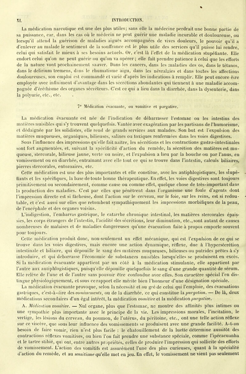 La médication narcotique est une des plus utiles; sans elle la médecine perdrait une bonne partie de sa puissance, car, dans les cas oîi le médecin ne peut guérir une maladie incurable et douloureuse, ou lorsqu'il attend la yuérison de maladies aiguës accompagnées de vives douleurs, le pouvoir qu'il a d'enlever au malade le sentiment de la souffrance est le plus utile des services qu'il puisse lui rendre, celui qui satisfait le mieux à ses besoins actuels. Or, c'est là l'effet de la médication stupéfiante. Elle endort celui qu'on ne peut guérir ou qu'on va opérer ; elle fait prendre patience à celui que les efforts de la nature vont prochainement sauver. Dans les cancers, dans les maladies des os, dans le tétanos, dans le delirium tremens, dans le rhumatisme aigu, dans les névralgies et dans toutes les affections douloureuses, son emploi est commandé et varié d'après les indications à remplir. Elle peut encore être employée avec infiniment d'avantage dans les sécrétions abondantes qui tiennent à une maladie accom- pagnée d'érélhisme des organes sécréteurs. C'est ce qui a lieu dans la diarrhée, dans la dysenterie, dans la polyurie, etc., etc. 7° Médication évacuaiile, ou vomitive et purgative. La médication évacuante est née de l'indication de débarrasser l'estomac ou les intestins des matières nuisibles qui s'y trouvent quelquefois. Vantée avec exagération par les partisans de l'humorisme, et dédaignée par les solidistes, elle rend de grands services aux malades. Son but est l'expulsion des matières muqueuses, organiques, bilieuses, salines ou toxiques renfermées dans les voies digestives. Sous l'influence des impressions qu'elle fait naître, les sécrétions et les contractions gastro-intestinales sont fort augmentées, et, suivant la spécificité d'action du remède, la sécrétion des matières est mu- queuse, stercorale, bilieuse jaune, verte ou noire, et l'expulsion a lieu par la bouche ou par l'anus, en vomissement ou en diarrhée, entraînant avec elle tout ce qui se trouve dans l'intestin, calculs biliaires, pierres stercorales, entozoaires, etc. Cette médication est une des plus importantes et elle constitue, avec les antiphlogistiques, les stupé- fiants et les spécifiques, la base de toute bonne thérapeutique. En effet, les voies digestives sont toujours primitivement ou secondairement, comme cause ou comme effet, quelque chose de très-important dans la production des maladies. C'est par elles que pénètrent dans l'organisme une foule d'agents dont l'impression directe est si fâcheuse, dont l'action sur le cerveau, sur le foie, sur les reins, est si redou- table, et c'est aussi sur elles que retombent sympathiquement les impressions morbifiques de la peau, de l'encéphale et des organes voisins. L'indigestion, l'embarras gastrique, le catarrhe chronique intestinal, les matières stercorales épais- sies, les corps étrangers de l'intestin, l'acidité des sécrétions, leur diminution, etc., sont autant de causes nombreuses de malaises et de maladies dangereuses qu'une évacuation faite à propos emporte souvent pour toujours. Cette médication produit donc, non-seulement un effet mécanique, qui est l'expulsion de ce qui se trouve dans les voies digestives, mais encore une action dynamique, réflexe, due à l'hypersécrétion intestinale et biliaire, qui dépouille le sang des matières muqueuses, bilieuses ou putrides prêtes à s'y introduire, et qui débarrasse l'économie dé substances nuisibles lorsqu'elles se produisent en excès. Si la médication évacuante appartient par un côté à la médication stimulante, elle appartient par l'autre aux antiphlogistiques, puisqu'elle dépouille quelquefois le sang d'une grande quantité de sérum. Elle relève de l'une et de l'autre sans pouvoir être confondue avec elles. Son caractère spécial l'en dis- tingue physiologiquement, et sous ce rapport elle mérite bien l'honneur d'une désignation spéciale. La médication évacuante provoque, selon la nécessité et au gi'é de celui qui l'emploie, des évacuations gastriques, c'est-à-dire des vomissements, ou de la diarrhée, ce qui constitue la pwgation. — De là, deux médications secondaires d'un égal intérêt, la médication vomitive et la médicationyOur^a^ïVe. A. Médication vomitive. — Nul organe, plus que l'estomac, ne montre des affinités plus intimes ou une sympathie plus importante avec le principe de la vie. Les impressions morales, l'incitation, le vertige, les lésions du cerveau, du poumon, de l'utérus, du péritoine, etc., ont une telle action réflexe sur ce viscère, que sous leur influence des vomissements se produisent avec une grande facilité. A-t-on besoin de faire vomir, rien n'est plus facile : le chalouillement de la luette détermine aussitôt des contractions réflexes vomitives, ou bien l'on fait prendre une substance spéciale, comme l'ipécacuanha et le tartre stibié, qui ont, entre autres propriétés, celles de produire l'impression qui soUicite des efibrls de vomissement. L'action des vomitifs est assurément l'une des plus curieuses, quant à la spécialité d'action du remède, et au sensitisme qu'elle met en jeu. En effet, le vomissement ne vient pas seulement