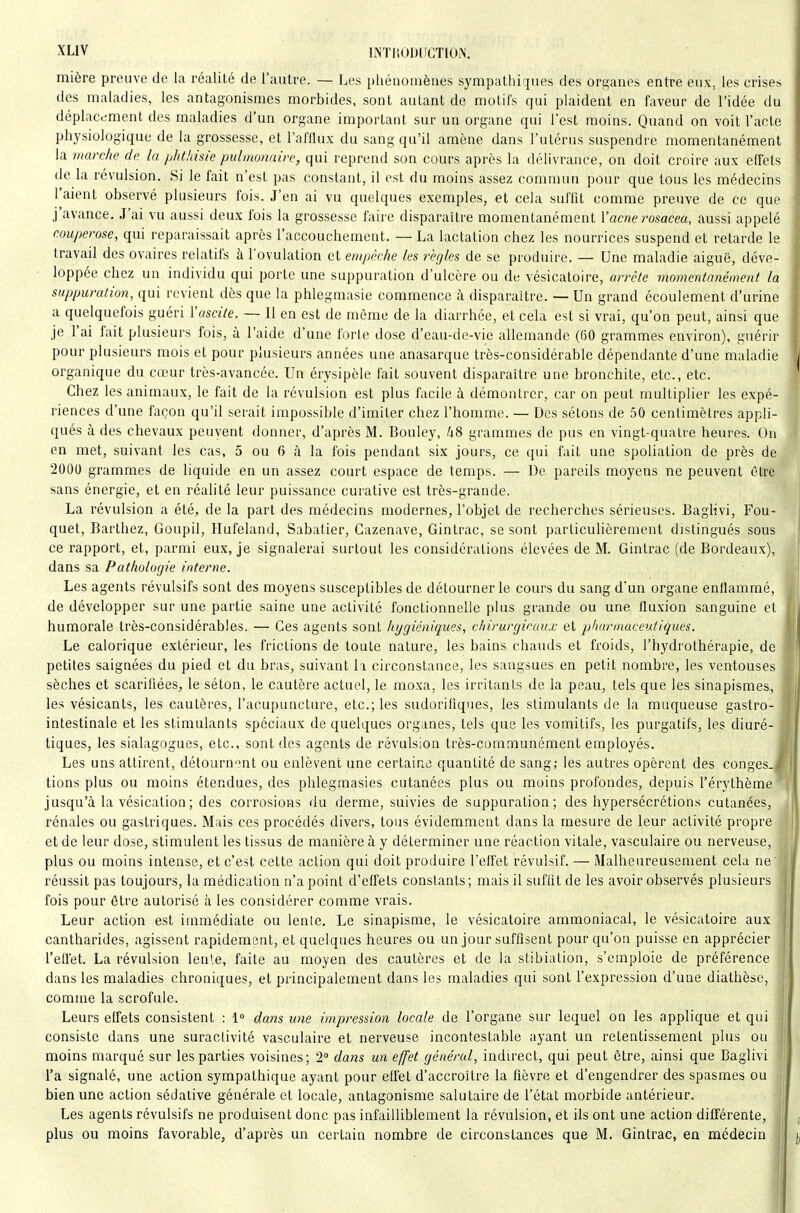 mière preuve de la réalité de l'autre. — l.es piiénomènes sympathiques des organes entre eux, les crises des maladies, les antagonismes morbides, sont autant de motifs qui plaident en faveur de l'idée du déplacement des maladies d'un organe important sur un organe qui l'est moins. Quand on voit l'acte physiologique de la grossesse, et l'afllux du sang qu'il amène dans l'utérus suspendre momentanément la marche de la phthisie pulmonaire, qui reprend son cours après la délivrance, on doit croire aux effets de la révulsion. Si le fait n'est pas constant, il est du moins assez commun pour que tous les médecins l'aient observé plusieurs fois. J'en ai vu quelques exemples, et cela suffit comme preuve de ce que j'avance. J'ai vu aussi deux fois la grossesse faire disparaître momentanément Vacne rosacea, aussi appelé couperose, qui reparaissait après l'accouchement. — La lactation chez les nourrices suspend et retarde le travail des ovaires relatifs à l'ovulation et empêche les règles de se produire. — Une maladie aiguë, déve- loppée chez un individu qui porte une suppuration d'ulcère ou de vésicatoire, arrèle momentanément la suppuration, qui revient dès que la phlegmasie commence à disparaître. — Un grand écoulement d'urine a quelquefois guéri l'ascite. — Il en est de même de la diarrhée, et cela est si vrai, qu'on peut, ainsi que je l'ai fait plusieurs fois, à l'aide d'une forte dose d'eau-dc-vie allemande (60 grammes environ), guérir pour plusieurs mois et pour plusieurs années une anasarque très-considérable dépendante d'une maladie organique du cœur très-avancée. Un érysipèle fait souvent disparaître une bronchite, etc., etc. Chez les animaux, le fait de la révulsion est plus facile à démontrer, car on peut multiplier les expé- riences d'une façon qu'il serait impossible d'imiter chez l'homme. — Des sétons de 50 centimètres appli- qués à des chevaux peuvent donner, d'après M. Bouley, li8 grammes de pus en vingt-quatre heures. On en met, suivant les cas, 5 ou 6 à la fois pendant six jours, ce qui fait une spoliation de près de 2000 grammes de liquide en un assez court espace de temps. — De pareils moyens ne peuvent 6tre sans énergie, et en réalité leur puissance curative est très-grande. La révulsion a été, de la part des médecins modernes, l'objet de recherches sérieuses. Baglivi, Fou- quet, Barthez, Goupil, Hufeland, Sabatier, Gazenave, Gintrac, se sont particulièrement distingués sous ce rapport, et, parmi eux, je signalerai surtout les considérations élevées de M. Gintrac (de Bordeaux), dans sa Pathologie interne. Les agents révulsifs sont des moyens susceptibles de détourner le cours du sang d'un organe enflammé, de développer sur une partie saine une activité fonctionnelle plus grande ou une fluxion sanguine et humorale très-considérables. — Ces agents sont hygiéniques, chirurgicaux et pharmaceutiques. Le calorique extérieur, les frictions de toute nature, les bains chauds et froids, l'hydrothérapie, de petites saignées du pied et du bras, suivant la circonstance, les sangsues en petit nombre, les ventouses sèches et scarifiées, le séton, le cautère actuel, le moxa, les irritants de la peau, tels que les sinapismes, les vésicants, les cautères, l'acupuncture, etc.; les sudorifiques, les stimulants de la muqueuse gastro- intestinale et les stimulants spéciaux de quelques organes, tels que les vomitifs, les purgatifs, les diuré- tiques, les sialagogues, etc., sont des agents de révulsion très-communément employés. Les uns attirent, détournent ou enlèvent une certaine quantité de sang; les autres opèrent des conges- tions plus ou moins étendues, des phlegmasies cutanées plus ou moins profondes, depuis l'érythème jusqu'à la vésication; des corrosions du derme, suivies de suppuration; des hypersécrétions cutanées, rénales ou gastriques. Mais ces procédés divers, tous évidemment dans la mesure de leur activité propre et de leur dose, stimulent les tissus de manière à y déterminer une réaction vitale, vasculaire ou nerveuse, plus ou moins intense, et c'est cette action qui doit produire l'effet révulsif. — iMalheureusement cela ne réussit pas toujours, la médication n'a point d'effets constants; mais il suffit de les avoir observés plusieurs fois pour être autorisé à les considérer comme vrais. Leur action est immédiate ou lenle. Le sinapisme, le vésicatoire ammoniacal, le vésicatoire aux cantharides, agissent rapidement, et quelques heures ou un jour suffisent pour qu'on puisse en apprécier l'effet. La révulsion lenle, faite au moyen des cautères et de la stibiation, s'emploie de préférence dans les maladies chroniques, et principalement dans les maladies qui sont l'expression d'une diathèse, comme la scrofule. Leurs effets consistent : 1» dans une impression locale de l'organe sur lequel on les applique et qui consiste dans une suractivité vasculaire et nerveuse incontestable ayant un retentissement plus ou moins marqué sur les parties voisines; 2° dans un effet général, indirect, qui peut être, ainsi que Baglivi l'a signalé, une action sympathique ayant pour effet d'accroître la fièvre et d'engendrer des spasmes ou bien une action sédative générale et locale, antagonisme salutaire de l'état morbide antérieur. Les agents révulsifs ne produisent donc pas infailliblement la révulsion, et ils ont une action différente, plus ou moins favorable, d'après un certain nombre de circonstances que M. Gintrac, en médecin