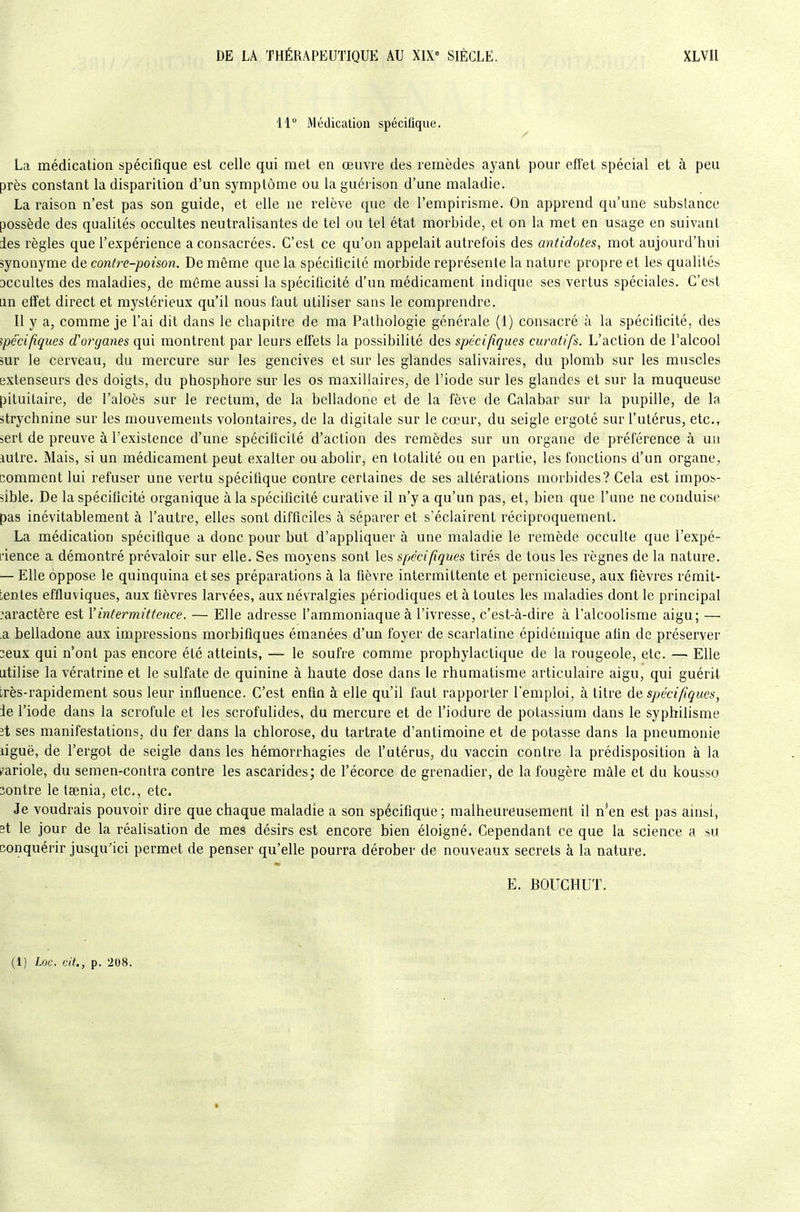 11 Médication spécifique. La médication spécifique est celle qui met en œuvre des remèdes ayant pour effet spécial et à peu près constant la disparition d'un symptôme ou la guéi ison d'une maladie. La raison n'est pas son guide, et elle ne relève que de l'empirisme. On apprend qu'une substance possède des qualités occultes neutralisantes de tel ou tel état morbide, et on la met en usage en suivant des règles que l'expérience a consacrées. C'est ce qu'on appelait autrefois des antidotes, mot aujourd'hui synonyme de contre-poison. De même que la spécificité morbide représente la nature propre et les qualités acculles des maladies, de môme aussi la spécificité d'un médicament indique ses vertus spéciales. C'est lin effet direct et mystérieux qu'il nous faut utiliser sans le comprendre. Il y a, comme je l'ai dit dans le chapitre de ma Pathologie générale (1) consacré à la spécificité, des spécifiques d'organes qui montrent par leurs effets la possibilité des spécifiques curatifs. L'action de l'alcool sur le cerveau, du mercure sur les gencives et sur les glandes salivaires, du plomb sur les muscles extenseurs des doigts, du phosphore sur les os maxillaires, de l'iode sur les glandes et sur la muqueuse pituitaire, de l'aloôs sur le rectum, de la belladone et de la fève de Calabar sur la pupille, de la strychnine sur les mouvements volontaires, de la digitale sur le cœur, du seigle ergoté sur l'utérus, etc., sert de preuve à l'existence d'une spécificité d'action des remèdes sur un organe de préférence à un lutre. Mais, si un médicament peut exalter ou abolir, en totalité ou en partie, les fonctions d'un organe, comment lui refuser une vertu spécifique contre certaines de ses altérations morbides? Cela est impos- sible. De la spécificité organique à la spécificité curative il n'y a qu'un pas, et, bien que l'une ne conduise pas inévitablement à l'autre, elles sont difficiles à séparer et s'éclairent réciproquement. La médication spécifique a donc pour but d'appliquer à une maladie le remède occulte que l'expé- L'ience a démontré prévaloir sur elle. Ses moyens sont les spécifiques tirés de tous les ix'gnes de la nature. — Elle oppose le quinquina et ses préparations à la fièvre intermittente et pernicieuse, aux fièvres rémit- tentes effluviques, aux fièvres larvées, aux névralgies périodiques et à toutes les maladies dont le principal caractère est l'intermittence. — Elle adresse l'ammoniaque à l'ivresse, c'est-à-dire à l'alcoolisme aigu; — a belladone aux impressions morbifiques émanées d'un foyer de scarlatine épidémique afin de préserver 2eux qui n'ont pas encore été atteints, — le soufre comme prophylactique de la rougeole, etc. — Elle utilise la vératrine et le sulfate de quinine à haute dose dans le rhumatisme articulaire aigu, qui guérit très-rapidement sous leur influence. C'est enfin à elle qu'il faut rapporter l'emploi, à titre à% spécifiques, Je l'iode dans la scrofule et les scrofulides, du mercure et de l'iodure de potassium dans le syphilisme ît ses manifestations, du fer dans la chlorose, du tartrate d'antimoine et de potasse dans la pneumonie ligue, de l'ergot de seigle dans les hémorrhagies de l'utérus, du vaccin contre la prédisposition à la /ariole, du semen-contra contre les ascarides; de l'écorce de grenadier, de la fougère mâle et du kousso contre le taenia, etc., etc. Je voudrais pouvoir dire que chaque maladie a son spécifique; malheureusement il n'en est pas ainsi, st le jour de la réalisation de mes désirs est encore bien éloigné. Cependant ce que la science a sU conquérir jusqu'ici permet de penser qu'elle pourra dérober de nouveaux secrets à la nature. E. BOUGHUT.