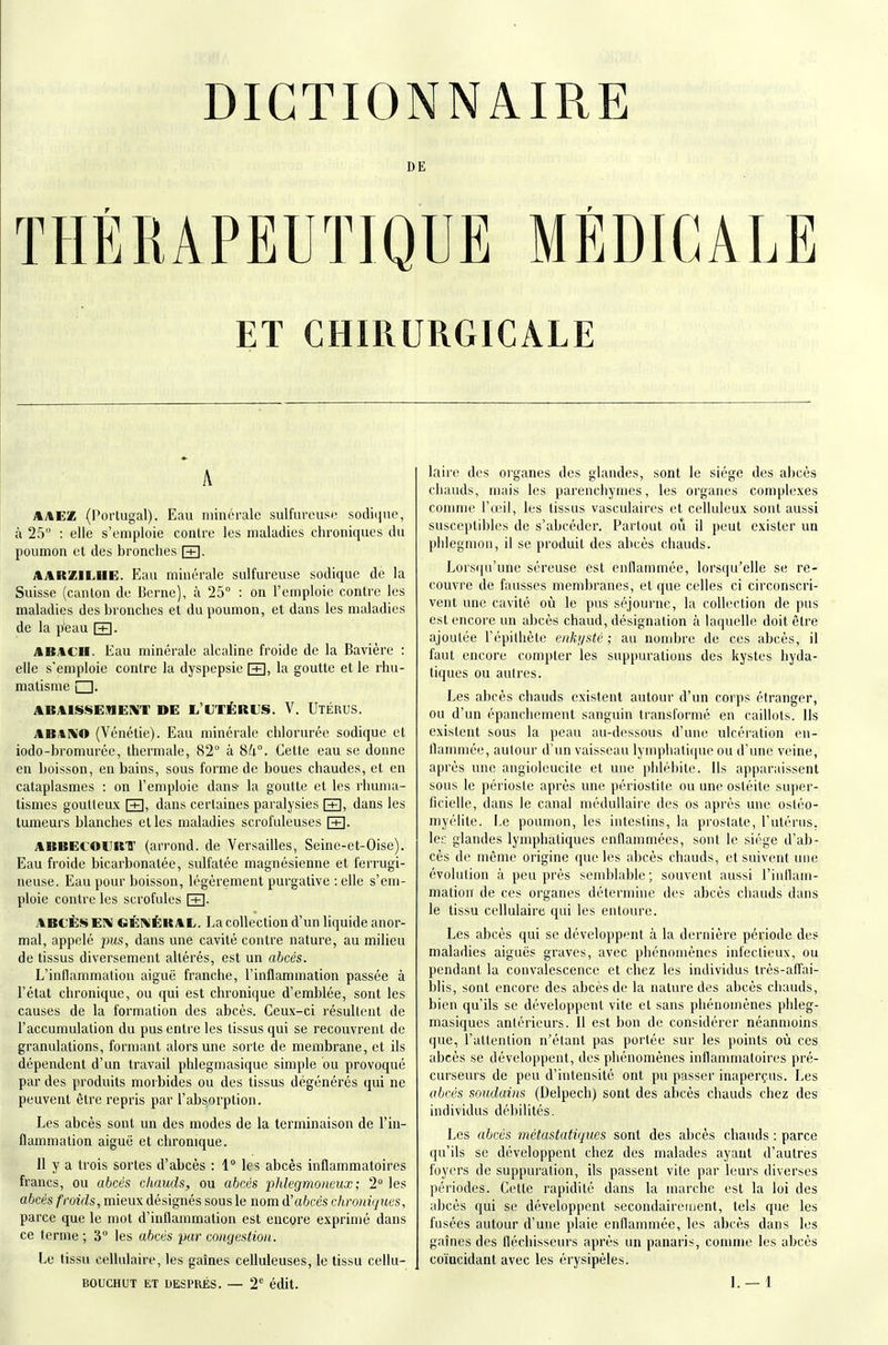 DICTIONNAIRE DE THÉRAPEUTIQUE MÉDICALE ET CHIRURGICALE A AAW£ (Portugal). Eau minérale sulfurousi' sodiqnc, à 25 : elle s'emploie conlre les maladies chroniques du poumon et des bronches [+]• AARZILHE. Eau minérale sulfureuse sodique de la Suisse (caiilon de Berne), à 25° : on l'emploie contre les maladies des bronches et du poumon, et dans les maladies de la peau \±\. AB/tCll. Eau minérale alcaline froide de la Bavière : elle s'emploie contre la dyspepsie \±i, la goutte et le rhu- matisme i I. ABAISSE.TIENT DE L'UTÉRUS. V. UxÉRUS. jtB.iKO (Vénélie). Eau minérale chlorurée sodique et iodo-bromurée, thermale, 82 à Sk°. Cette eau se donne en boisson, en bains, sous forme de boues chaudes, et en cataplasmes : on l'emploie dans- la goutte et les rhuma- tismes goutteux dans certaines paralysies \±}, dans les tumeurs blanches elles maladies scrofuleuses \±\. ABBECOUKir (arrond. de Versailles, Seine-et-Oise). Eau froide bicarbonatée, sidfatée magnésienne et ferrugi- neuse. Eau pour boisson, légèrement purgative : elle s'em- ploie contre les scrofules FH- ABCÈS EI>I GÉNÉRAL. La collection d'un liquide anor- mal, appelé dans une cavité contre nature, au milieu de tissus diversement altérés, est un abcès. L'inflammation aiguë franche, l'inflammation passée à l'état chronique, ou qui est chronique d'emblée, sont les causes de la formation des abcès. Ceux-ci résultent de l'accumulation du pus entre les tissus qui se recouvrent de granulations, formant alors une sorte de membrane, et ils dépendent d'un travail phlegmasique simple bu provoqué par des produits morbides ou des tissus dégénérés qui ne peuvent être repris par l'absorption. Les abcès sont un des modes de la terminaison de l'in- flammation aiguë et chronique. 11 y a trois sortes d'abcès : 1° les abcès inflammatoires francs, ou abcès chauds, ou abcès plilegmoneux ; 2 les abcès froids, mieux désignés sous le nom à'abcés chroniques, parce que le mot d'inflammation est encore exprimé dans ce terme ; 3° les abcès par congestion. Le tissu cellulaire, les gaines celluleuses, le tissu cellu- BOUCHUT ET UESPKÉS. — 2' édit. laire des organes des glandes, sont le siège des abcès chauds, mais les parenchymes, les organes complexes conmie l'œil, les tissus vasculaires et celluleux sont aussi suscejitibles de s'abcéder. Partout oîi il peut exister un phlegmon, il se produit des abcès chauds. Lors(|u'une séreuse est enflammée, lorsqu'elle se re- couvi'e de fausses membranes, et que celles ci circonscri- vent une cavité où le pus séjourne, la collection de pus est encore im abcès chaud, désignation à laquelle doit être ajoutée l'épillièle enkf/stè ; au nombre de ces abcès, il faut encore compter les suppurations des kystes hyda- liques ou autres. Les abcès chauds existent autour d'un corps étranger, ou d'un épanchement sanguin transformé en caillots. Ils existent sous la peau au-dessous d'une ulcération en- flammée, autour d'un vaisseau lymphatique ou d'une veine, après une angioleucile et une piiléi)ite. Ils apparaissent sous le périoste après une périostite ou une ostéite super- ficielle, dans le canal médullaire des os après une ostéo- myélite. Le poumon, les intestins, la prostate, l'utérus, le;: glandes lymphatiques enflammées, sont le siège d'ab- cès de même origine que les abcès chauds, et suivent une évolution à peu près semblable; souvent aussi l'inflam- mation de ces organes détermine des abcès chauds dans le tissu cellulaire qui les entoure. Les abcès qui se développent à la dernière période des maladies aiguës graves, avec phénomènes infectieux, ou pendant la convalescence et chez les individus très-affai- blis, sont encore des abcès de la nature des abcès chauds, bien qu'ils se développent vite et sans phénomènes phleg- masiques antérieurs. Il est bon de considérer néanmoins que, l'attention n'étant pas portée sur les points où ces abcès se développent, des phénomènes inflammatoires pré- curseurs de peu d'intensité ont pu passer inaperçus. Les abcès soudains (Delpecli) sont des abcès chauds chez des individus débilités. Les abcès métastatiques sont des abcès chauds : parce qu'ils se développent chez des malades ayant d'autres foyers de suppuration, ils passent vite par leurs diverses périodes. Cette rapidité dans la marche est la loi des abcès qui se développent secondaireujent, tels que les fusées autour d'une plaie enflammée, les abcès dans les gaines des fléchisseurs après un panaris, comme les abcès coïQcidant avec les érysipèles. L —1